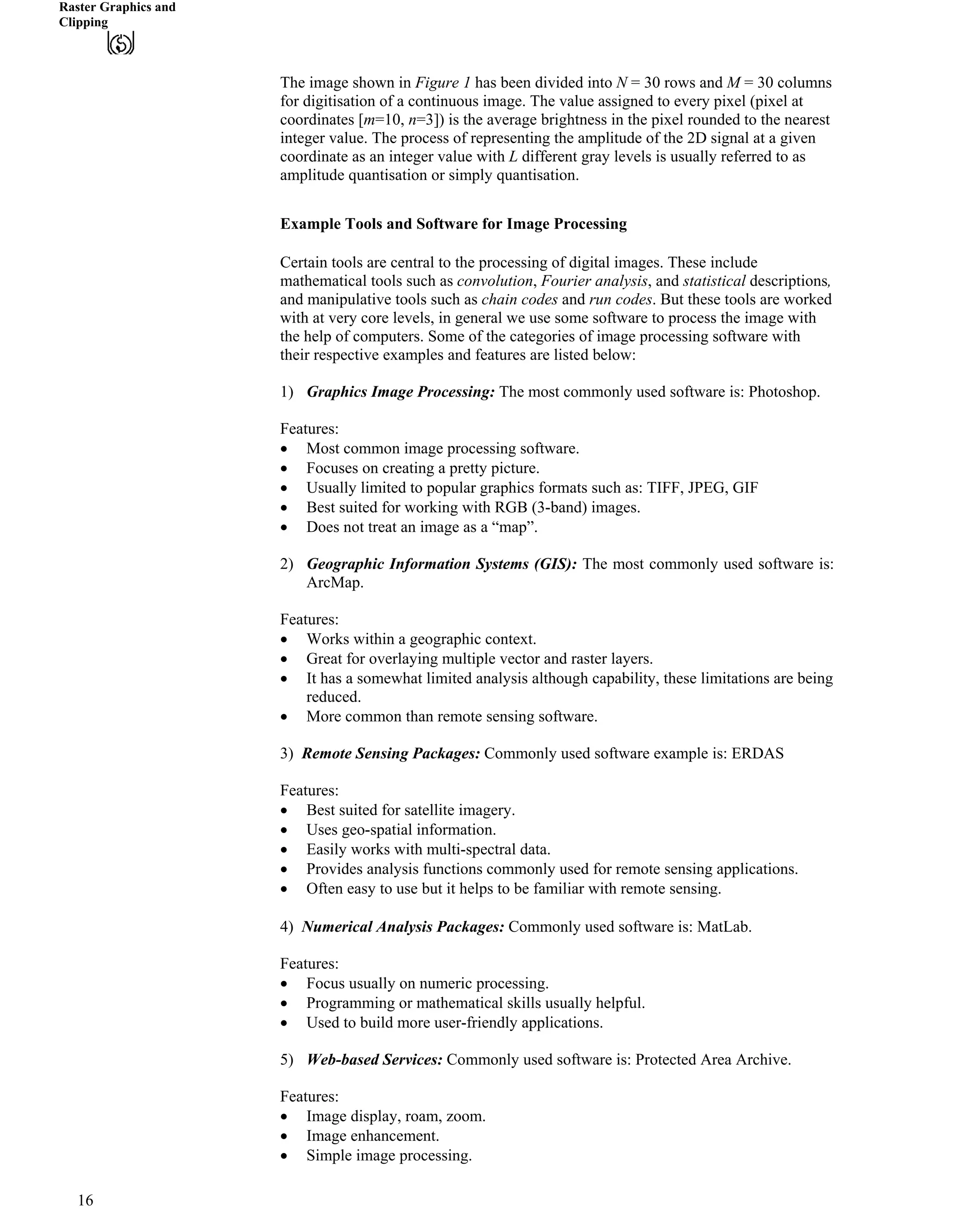 Raster Graphics and
Clipping
The image shown in Figure 1 has been divided into N = 30 rows and M = 30 columns
for digitisation of a continuous image. The value assigned to every pixel (pixel at
coordinates [m=10, n=3]) is the average brightness in the pixel rounded to the nearest
integer value. The process of representing the amplitude of the 2D signal at a given
coordinate as an integer value with L different gray levels is usually referred to as
amplitude quantisation or simply quantisation.
Example Tools and Software for Image Processing
Certain tools are central to the processing of digital images. These include
mathematical tools such as convolution, Fourier analysis, and statistical descriptions,
and manipulative tools such as chain codes and run codes. But these tools are worked
with at very core levels, in general we use some software to process the image with
the help of computers. Some of the categories of image processing software with
their respective examples and features are listed below:
1) Graphics Image Processing: The most commonly used software is: Photoshop.
Features:
‚ Most common image processing software.
‚ Focuses on creating a pretty picture.
‚ Usually limited to popular graphics formats such as: TIFF, JPEG, GIF
‚ Best suited for working with RGB (3-band) images.
‚ Does not treat an image as a “map”.
2) Geographic Information Systems (GIS): The most commonly used software is:
ArcMap.
Features:
‚ Works within a geographic context.
‚ Great for overlaying multiple vector and raster layers.
‚ It has a somewhat limited analysis although capability, these limitations are being
reduced.
‚ More common than remote sensing software.
3) Remote Sensing Packages: Commonly used software example is: ERDAS
Features:
‚ Best suited for satellite imagery.
‚ Uses geo-spatial information.
‚ Easily works with multi-spectral data.
‚ Provides analysis functions commonly used for remote sensing applications.
‚ Often easy to use but it helps to be familiar with remote sensing.
‚
4) Numerical Analysis Packages: Commonly used software is: MatLab.
Features:
‚ Focus usually on numeric processing.
‚ Programming or mathematical skills usually helpful.
‚ Used to build more user-friendly applications.
5) Web-based Services: Commonly used software is: Protected Area Archive.
Features:
‚ Image display, roam, zoom.
‚ Image enhancement.
‚ Simple image processing.
16
 