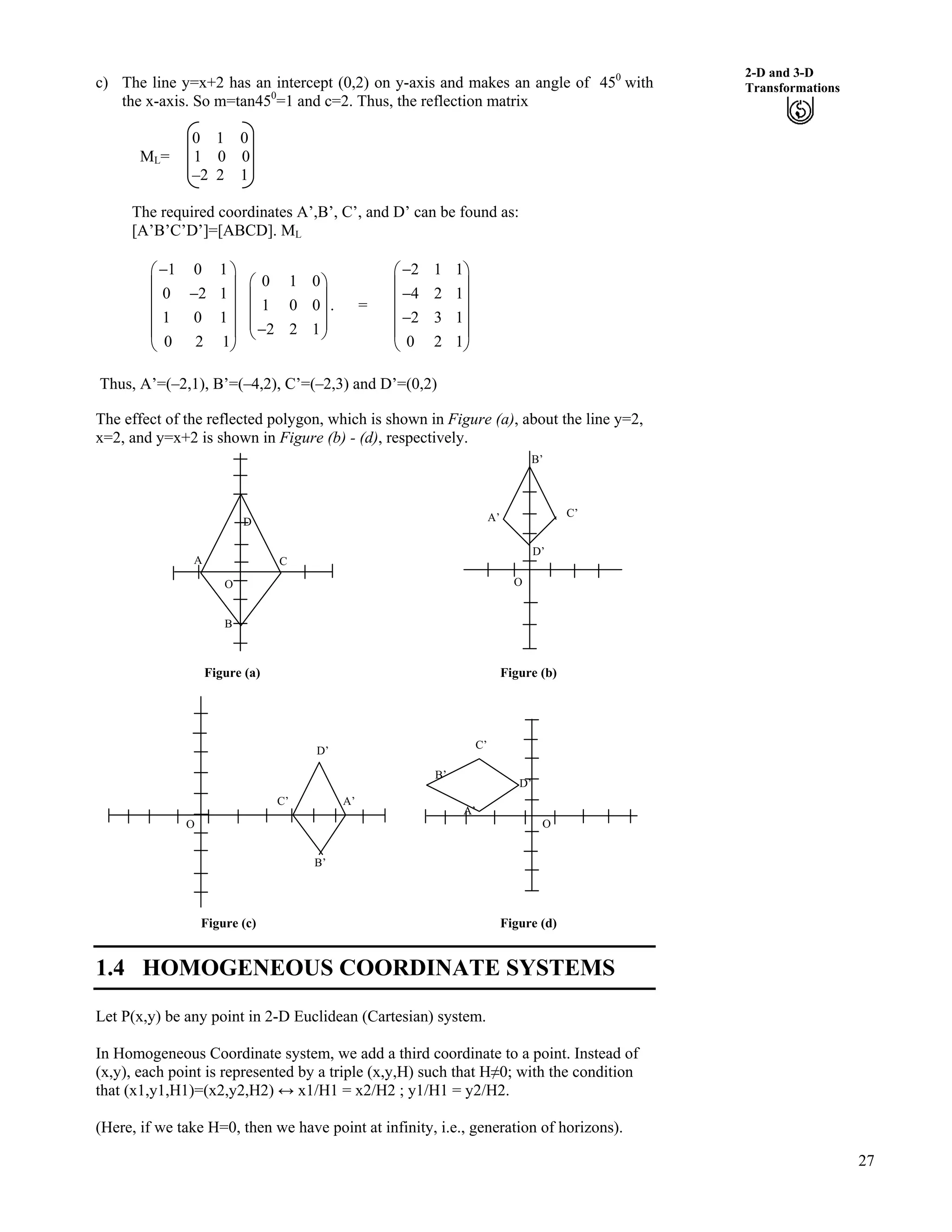 27
2-D and 3-D
Transformationsc) The line y=x+2 has an intercept (0,2) on y-axis and makes an angle of 450
with
the x-axis. So m=tan450
=1 and c=2. Thus, the reflection matrix
0 1 0
ML= 1 0 0
–2 2 1
The required coordinates A’,B’, C’, and D’ can be found as:
[A’B’C’D’]=[ABCD]. ML
1 0 1
0 2 1
1 0 1
0 2 1
/Ã Ô
Ä Õ
/Ä Õ
Ä Õ
Ä Õ
Å Ö
0 1 0
1 0 0
2 2 1
Ã Ô
Ä Õ/Å Ö
Ä Õ
ÕÄ . = Ä Õ
Ä Õ
2 1 1
4 2 1
2 3 1
0 2 1
/Ã Ô
Ä Õ
/
/
Ä Õ
Å Ö
Thus, A’=(–2,1), B’=(–4,2), C’=(–2,3) and D’=(0,2)
The effect of the reflected polygon, which is shown in Figure (a), about the line y=2,
x=2, and y=x+2 is shown in Figure (b) - (d), respectively.
Figure (a) Figure (b)
B’
B’
C
D
A
B
O
C’
D’
A’
O
D’
C’ A’
B’
O
C’
D’
A’
O
Figure (c) Figure (d)
1.4 HOMOGENEOUS COORDINATE SYSTEMS
Let P(x,y) be any point in 2-D Euclidean (Cartesian) system.
In Homogeneous Coordinate system, we add a third coordinate to a point. Instead of
(x,y), each point is represented by a triple (x,y,H) such that HŒ0; with the condition
that (x1,y1,H1)=(x2,y2,H2) u x1/H1 = x2/H2 ; y1/H1 = y2/H2.
(Here, if we take H=0, then we have point at infinity, i.e., generation of horizons).
 