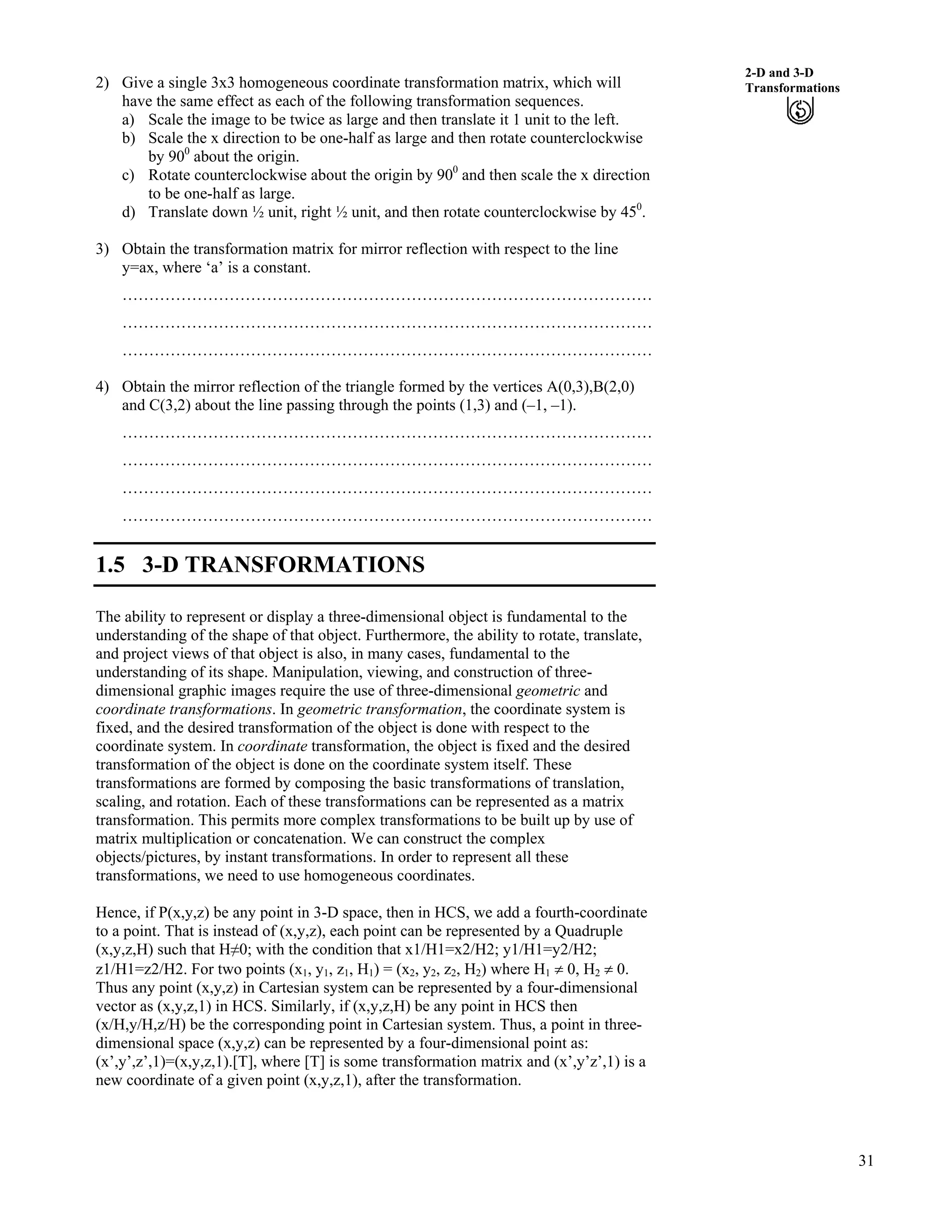 31
2-D and 3-D
Transformations2) Give a single 3x3 homogeneous coordinate transformation matrix, which will
have the same effect as each of the following transformation sequences.
a) Scale the image to be twice as large and then translate it 1 unit to the left.
b) Scale the x direction to be one-half as large and then rotate counterclockwise
by 900
about the origin.
c) Rotate counterclockwise about the origin by 900
and then scale the x direction
to be one-half as large.
d) Translate down ½ unit, right ½ unit, and then rotate counterclockwise by 450
.
3) Obtain the transformation matrix for mirror reflection with respect to the line
y=ax, where ‘a’ is a constant.
………………………………………………………………………………………
………………………………………………………………………………………
………………………………………………………………………………………
4) Obtain the mirror reflection of the triangle formed by the vertices A(0,3),B(2,0)
and C(3,2) about the line passing through the points (1,3) and (–1, –1).
………………………………………………………………………………………
………………………………………………………………………………………
………………………………………………………………………………………
………………………………………………………………………………………
1.5 3-D TRANSFORMATIONS
The ability to represent or display a three-dimensional object is fundamental to the
understanding of the shape of that object. Furthermore, the ability to rotate, translate,
and project views of that object is also, in many cases, fundamental to the
understanding of its shape. Manipulation, viewing, and construction of three-
dimensional graphic images require the use of three-dimensional geometric and
coordinate transformations. In geometric transformation, the coordinate system is
fixed, and the desired transformation of the object is done with respect to the
coordinate system. In coordinate transformation, the object is fixed and the desired
transformation of the object is done on the coordinate system itself. These
transformations are formed by composing the basic transformations of translation,
scaling, and rotation. Each of these transformations can be represented as a matrix
transformation. This permits more complex transformations to be built up by use of
matrix multiplication or concatenation. We can construct the complex
objects/pictures, by instant transformations. In order to represent all these
transformations, we need to use homogeneous coordinates.
Hence, if P(x,y,z) be any point in 3-D space, then in HCS, we add a fourth-coordinate
to a point. That is instead of (x,y,z), each point can be represented by a Quadruple
(x,y,z,H) such that HŒ0; with the condition that x1/H1=x2/H2; y1/H1=y2/H2;
z1/H1=z2/H2. For two points (x1, y1, z1, H1) = (x2, y2, z2, H2) where H1 0, H2 0.
Thus any point (x,y,z) in Cartesian system can be represented by a four-dimensional
vector as (x,y,z,1) in HCS. Similarly, if (x,y,z,H) be any point in HCS then
(x/H,y/H,z/H) be the corresponding point in Cartesian system. Thus, a point in three-
dimensional space (x,y,z) can be represented by a four-dimensional point as:
(x’,y’,z’,1)=(x,y,z,1).[T], where [T] is some transformation matrix and (x’,y’z’,1) is a
new coordinate of a given point (x,y,z,1), after the transformation.
 