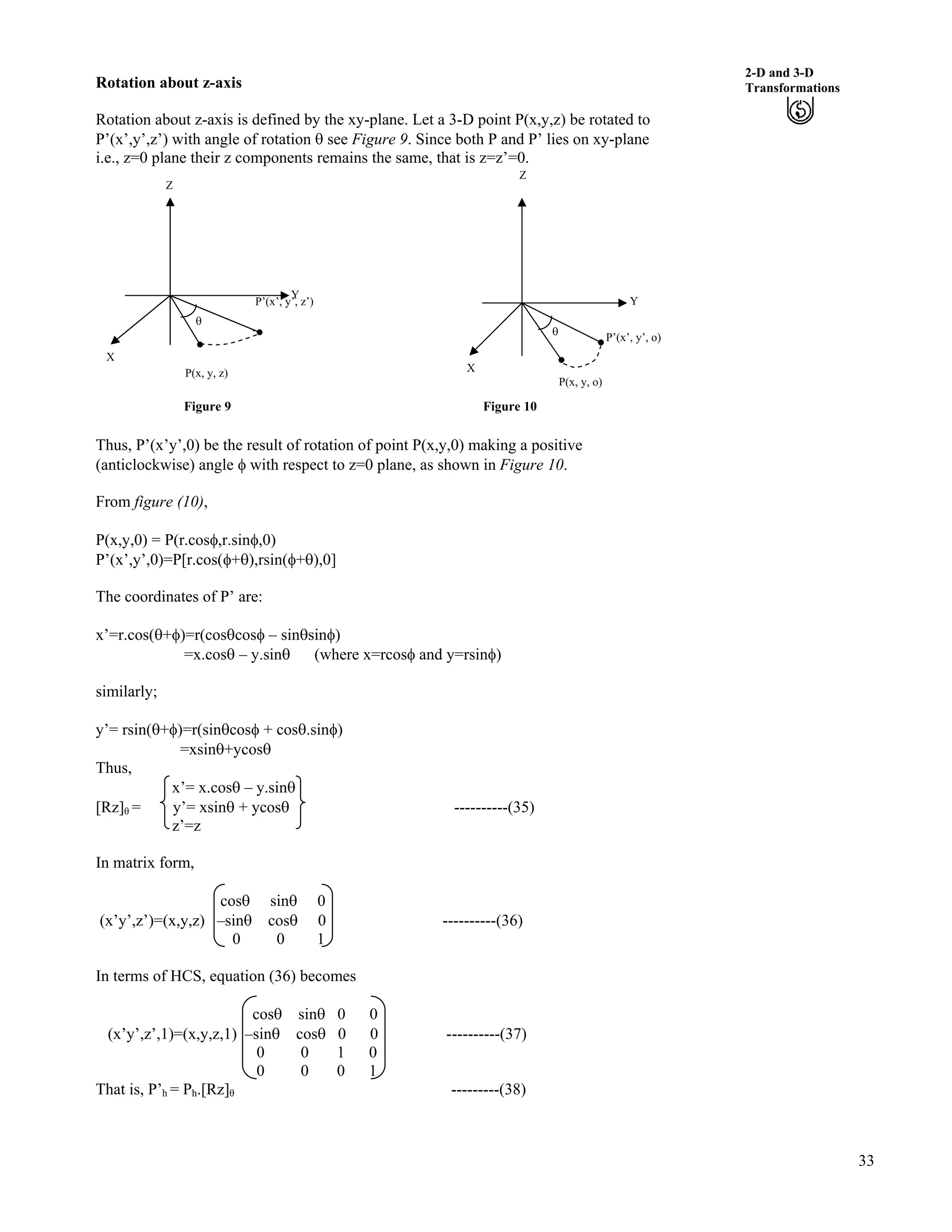 33
2-D and 3-D
TransformationsRotation about z-axis
Rotation about z-axis is defined by the xy-plane. Let a 3-D point P(x,y,z) be rotated to
P’(x’,y’,z’) with angle of rotation s see Figure 9. Since both P and P’ lies on xy-plane
i.e., z=0 plane their z components remains the same, that is z=z’=0.
Z
Z
P’(x’, y ’)
s
’, z
Y
P’(x’, y’, o)
X
s
Y
X
P(x, y, z)
P(x, y, o)
Figure 9 Figure 10
Thus, P’(x’y’,0) be the result of rotation of point P(x,y,0) making a positive
(anticlockwise) angle h with respect to z=0 plane, as shown in Figure 10.
From figure (10),
P(x,y,0) = P(r.cosh,r.sinh,0)
P’(x’,y’,0)=P[r.cos(h+s),rsin(h+s),0]
The coordinates of P’ are:
x’=r.cos(s+h)=r(cosscosh – sinssinh)
=x.coss – y.sins (where x=rcosh and y=rsinh)
similarly;
y’= rsin(s+h)=r(sinscosh + coss.sinh)
=xsins+ycoss
Thus,
x’= x.coss – y.sins
[Rz] = y’= xsins + ycoss ----------(35)
z’=z
In matrix form,
coss sins 0
(x’y’,z’)=(x,y,z) –sins coss 0 ----------(36)
0 0 1
In terms of HCS, equation (36) becomes
coss sins 0 0
(x’y’,z’,1)=(x,y,z,1) –sins coss 0 0 ----------(37)
0 0 1 0
0 0 0 1
That is, P’h = Ph.[Rz] ---------(38)
 