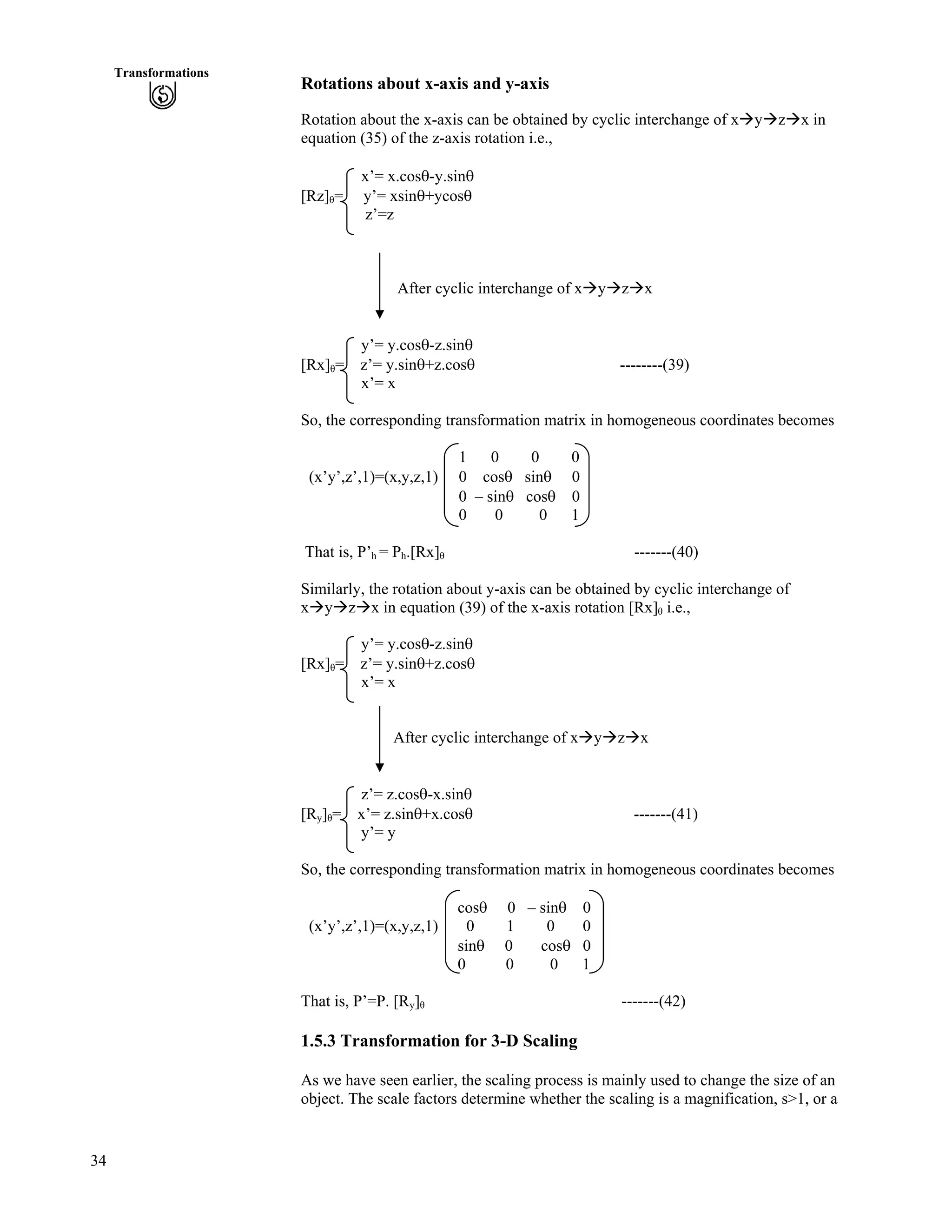 34
Transformations
Rotations about x-axis and y-axis
Rotation about the x-axis can be obtained by cyclic interchange of xåyåzåx in
equation (35) of the z-axis rotation i.e.,
x’= x.coss-y.sins
[Rz] = y’= xsins+ycoss
z’=z
After cyclic interchange of xåyåzåx
y’= y.coss-z.sins
[Rx] = z’= y.sins+z.coss --------(39)
x’= x
So, the corresponding transformation matrix in homogeneous coordinates becomes
1 0 0 0
(x’y’,z’,1)=(x,y,z,1) 0 coss sins 0
0 – sins coss 0
0 0 0 1
That is, P’h = Ph.[Rx] -------(40)
Similarly, the rotation about y-axis can be obtained by cyclic interchange of
xåyåzåx in equation (39) of the x-axis rotation [Rx] i.e.,
y’= y.coss-z.sins
[Rx] = z’= y.sins+z.coss
x’= x
After cyclic interchange of xåyåzåx
z’= z.coss-x.sins
[Ry] = x’= z.sins+x.coss -------(41)
y’= y
So, the corresponding transformation matrix in homogeneous coordinates becomes
coss 0 – sins 0
(x’y’,z’,1)=(x,y,z,1) 0 1 0 0
sins 0 coss 0
0 0 0 1
That is, P’=P. [Ry] -------(42)
1.5.3 Transformation for 3-D Scaling
As we have seen earlier, the scaling process is mainly used to change the size of an
object. The scale factors determine whether the scaling is a magnification, s>1, or a
 