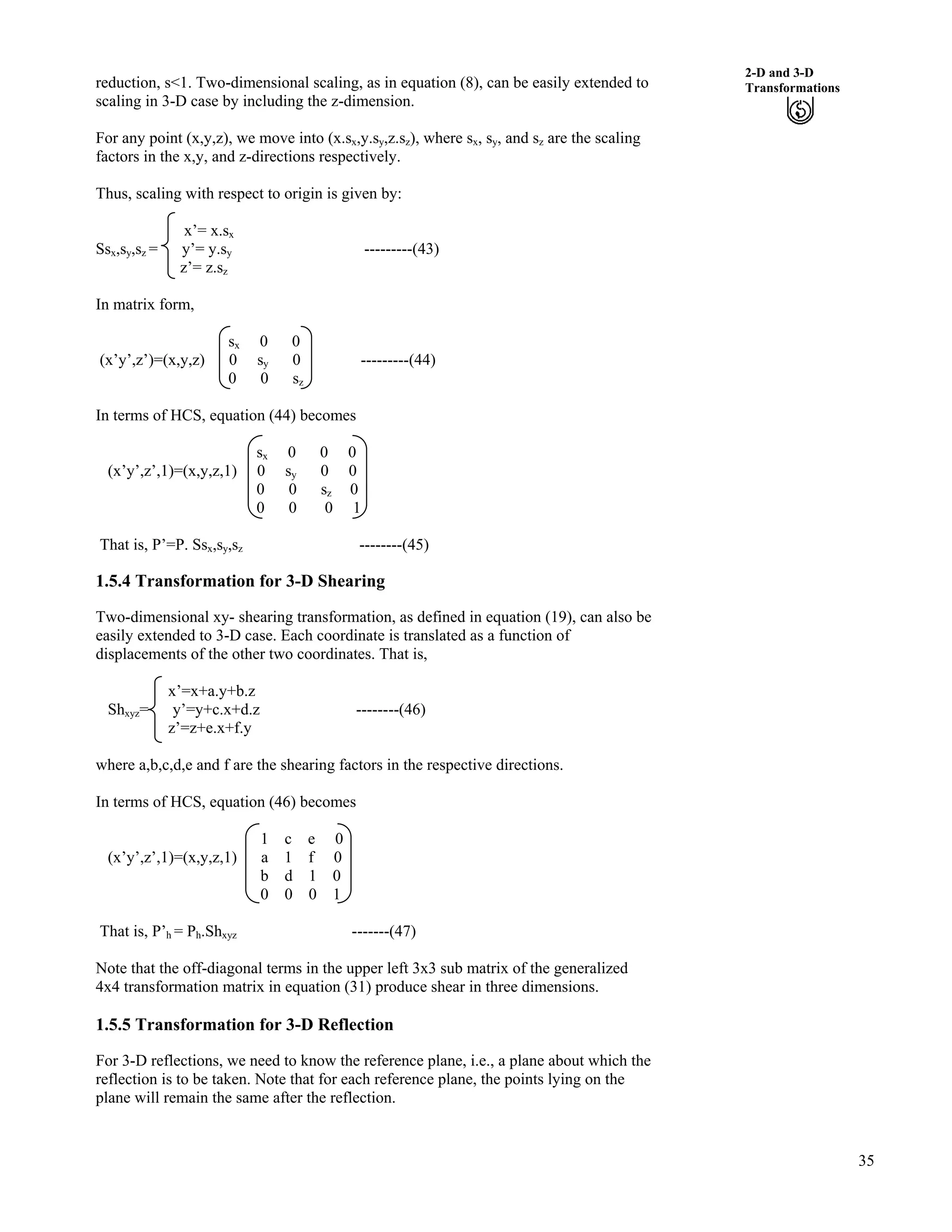 35
2-D and 3-D
Transformationsreduction, s<1. Two-dimensional scaling, as in equation (8), can be easily extended to
scaling in 3-D case by including the z-dimension.
For any point (x,y,z), we move into (x.sx,y.sy,z.sz), where sx, sy, and sz are the scaling
factors in the x,y, and z-directions respectively.
Thus, scaling with respect to origin is given by:
x’= x.sx
Ssx,sy,sz = y’= y.sy ---------(43)
z’= z.sz
In matrix form,
sx 0 0
(x’y’,z’)=(x,y,z) 0 sy 0 ---------(44)
0 0 sz
In terms of HCS, equation (44) becomes
sx 0 0 0
(x’y’,z’,1)=(x,y,z,1) 0 sy 0 0
0 0 sz 0
0 0 0 1
That is, P’=P. Ssx,sy,sz --------(45)
1.5.4 Transformation for 3-D Shearing
Two-dimensional xy- shearing transformation, as defined in equation (19), can also be
easily extended to 3-D case. Each coordinate is translated as a function of
displacements of the other two coordinates. That is,
x’=x+a.y+b.z
Shxyz= y’=y+c.x+d.z --------(46)
z’=z+e.x+f.y
where a,b,c,d,e and f are the shearing factors in the respective directions.
In terms of HCS, equation (46) becomes
1 c e 0
(x’y’,z’,1)=(x,y,z,1) a 1 f 0
b d 1 0
0 0 0 1
That is, P’h = Ph.Shxyz -------(47)
Note that the off-diagonal terms in the upper left 3x3 sub matrix of the generalized
4x4 transformation matrix in equation (31) produce shear in three dimensions.
1.5.5 Transformation for 3-D Reflection
For 3-D reflections, we need to know the reference plane, i.e., a plane about which the
reflection is to be taken. Note that for each reference plane, the points lying on the
plane will remain the same after the reflection.
 