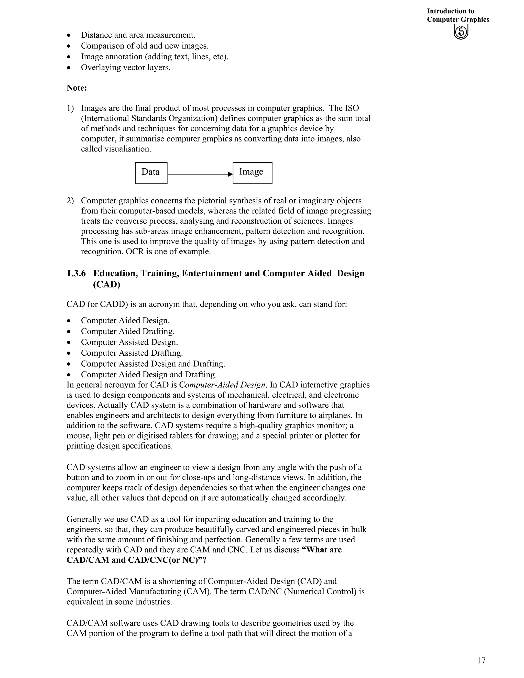 Introduction to
Computer Graphics
‚ Distance and area measurement.
‚ Comparison of old and new images.
‚ Image annotation (adding text, lines, etc).
‚ Overlaying vector layers.
Note:
1) Images are the final product of most processes in computer graphics. The ISO
(International Standards Organization) defines computer graphics as the sum total
of methods and techniques for concerning data for a graphics device by
computer, it summarise computer graphics as converting data into images, also
called visualisation.
Data Image
2) Computer graphics concerns the pictorial synthesis of real or imaginary objects
from their computer-based models, whereas the related field of image progressing
treats the converse process, analysing and reconstruction of sciences. Images
processing has sub-areas image enhancement, pattern detection and recognition.
This one is used to improve the quality of images by using pattern detection and
recognition. OCR is one of example.
1.3.6 Education, Training, Entertainment and Computer Aided Design
(CAD)
CAD (or CADD) is an acronym that, depending on who you ask, can stand for:
‚ Computer Aided Design.
‚ Computer Aided Drafting.
‚ Computer Assisted Design.
‚ Computer Assisted Drafting.
‚ Computer Assisted Design and Drafting.
‚ Computer Aided Design and Drafting.
In general acronym for CAD is Computer-Aided Design. In CAD interactive graphics
is used to design components and systems of mechanical, electrical, and electronic
devices. Actually CAD system is a combination of hardware and software that
enables engineers and architects to design everything from furniture to airplanes. In
addition to the software, CAD systems require a high-quality graphics monitor; a
mouse, light pen or digitised tablets for drawing; and a special printer or plotter for
printing design specifications.
CAD systems allow an engineer to view a design from any angle with the push of a
button and to zoom in or out for close-ups and long-distance views. In addition, the
computer keeps track of design dependencies so that when the engineer changes one
value, all other values that depend on it are automatically changed accordingly.
Generally we use CAD as a tool for imparting education and training to the
engineers, so that, they can produce beautifully carved and engineered pieces in bulk
with the same amount of finishing and perfection. Generally a few terms are used
repeatedly with CAD and they are CAM and CNC. Let us discuss “What are
CAD/CAM and CAD/CNC(or NC)”?
The term CAD/CAM is a shortening of Computer-Aided Design (CAD) and
Computer-Aided Manufacturing (CAM). The term CAD/NC (Numerical Control) is
equivalent in some industries.
CAD/CAM software uses CAD drawing tools to describe geometries used by the
CAM portion of the program to define a tool path that will direct the motion of a
17
 