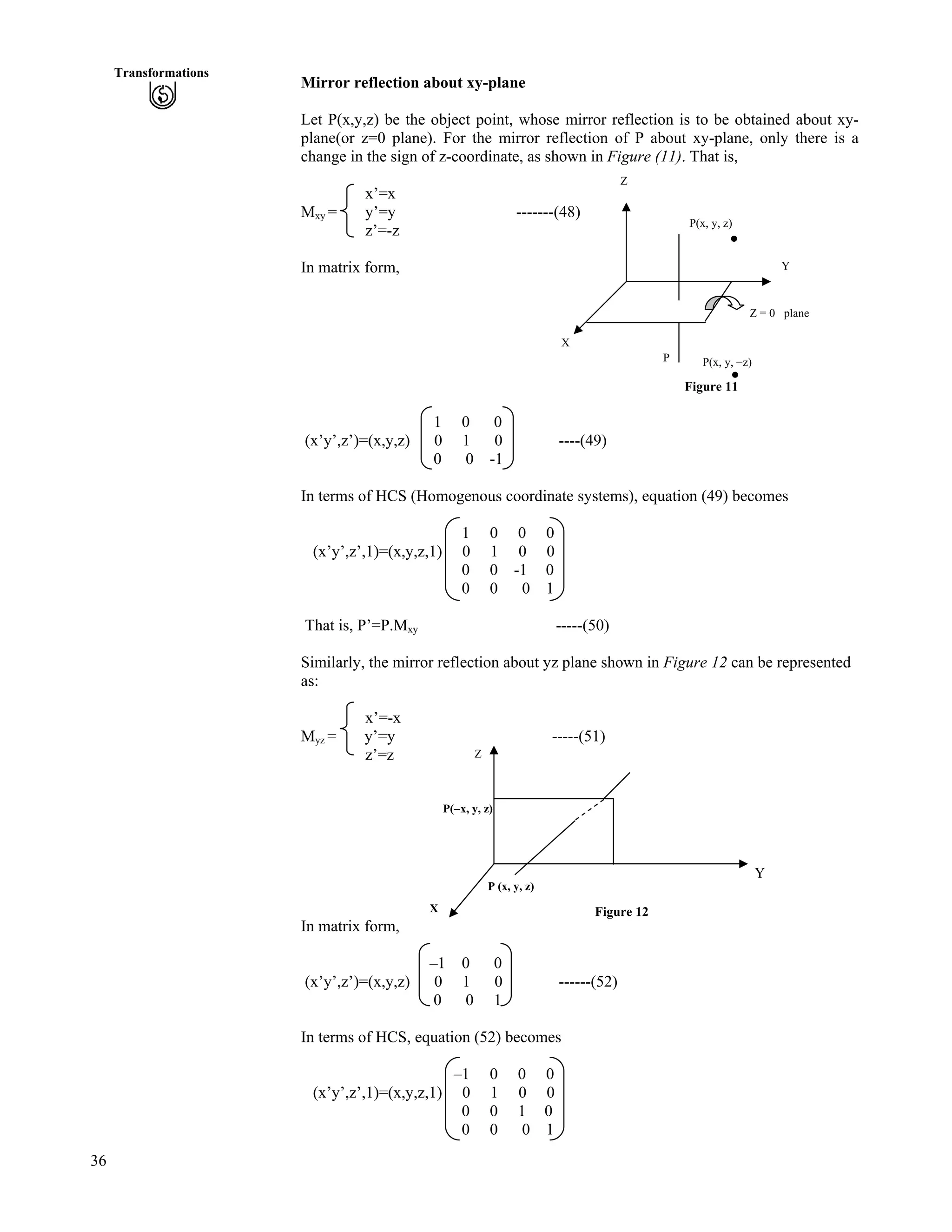 36
Transformations
Mirror reflection about xy-plane
Let P(x,y,z) be the object point, whose mirror reflection is to be obtained about xy-
plane(or z=0 plane). For the mirror reflection of P about xy-plane, only there is a
change in the sign of z-coordinate, as shown in Figure (11). That is,
x’=x
Mxy = y’=y -------(48)
z’=-z
In matrix form,
Figure 11
1 0 0
(x’y’,z’)=(x,y,z) 0 1 0 ----(49)
0 0 -1
In terms of HCS (Homogenous coordinate systems), equation (49) becomes
1 0 0 0
(x’y’,z’,1)=(x,y,z,1) 0 1 0 0
0 0 -1 0
0 0 0 1
That is, P’=P.Mxy -----(50)
Similarly, the mirror reflection about yz plane shown in Figure 12 can be represented
as:
x’=-x
Myz = y’=y -----(51)
z’=z
Y
In matrix form,
–1 0 0
(x’y’,z’)=(x,y,z) 0 1 0 ------(52)
0 0 1
In terms of HCS, equation (52) becomes
–1 0 0 0
(x’y’,z’,1)=(x,y,z,1) 0 1 0 0
0 0 1 0
0 0 0 1
X
P(/x, y, z)
Figure 12
P (x, y, z)
Z
X
Z
P
Z = 0 plane
P(x, y, z)
P(x, y, /z)
Y
 