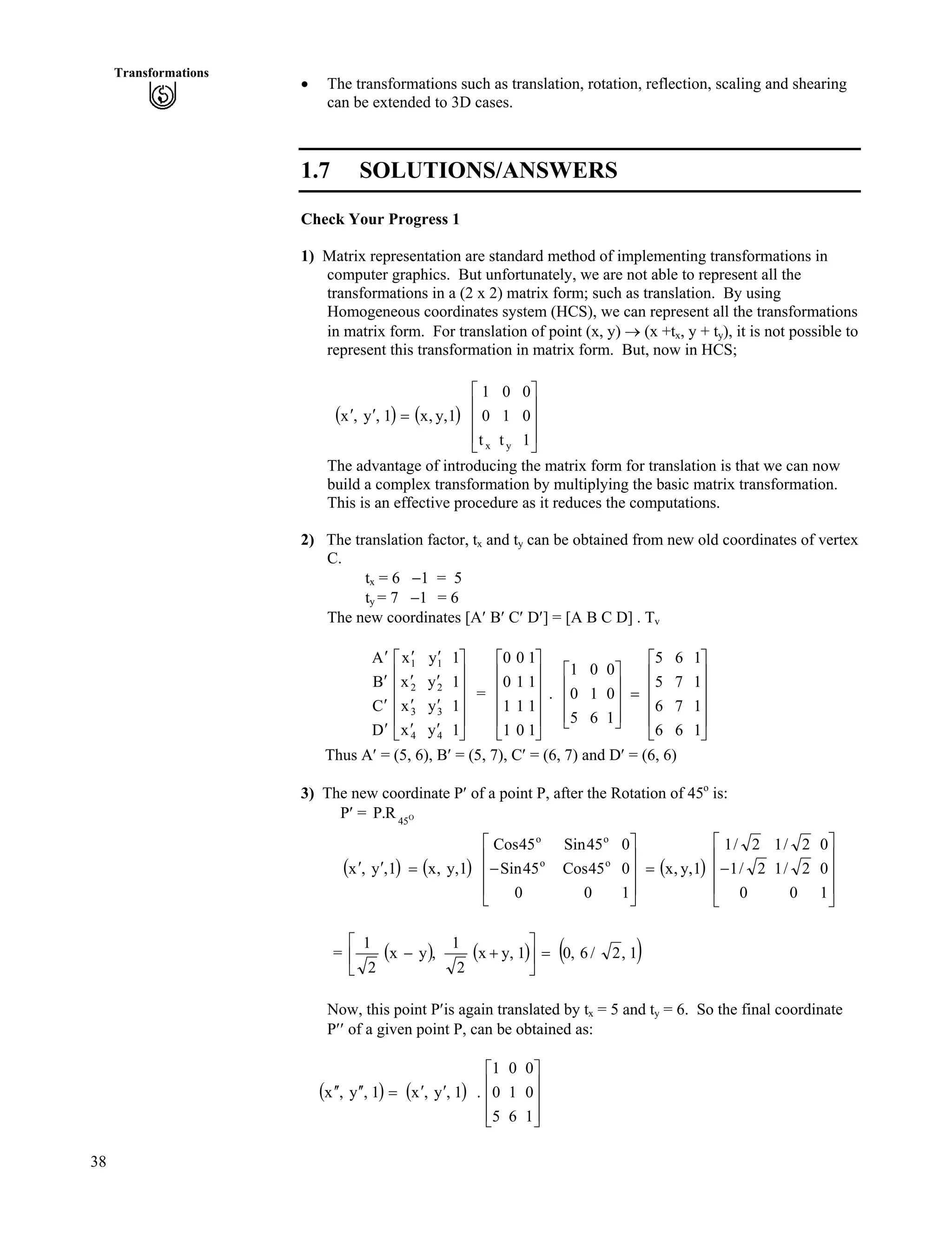 38
Transformations
‚ The transformations such as translation, rotation, reflection, scaling and shearing
can be extended to 3D cases.
1.7 SOLUTIONS/ANSWERS
Check Your Progress 1
1) Matrix representation are standard method of implementing transformations in
computer graphics. But unfortunately, we are not able to represent all the
transformations in a (2 x 2) matrix form; such as translation. By using
Homogeneous coordinates system (HCS), we can represent all the transformations
in matrix form. For translation of point (x, y) › (x +tx, y + ty), it is not possible to
represent this transformation in matrix form. But, now in HCS;
* + * +
Ù
Ù
Ù
Ú
È
È
È
É
Ç
?¦¦
1
0
0
t
1
0
t
0
1
1,y,x1,y,x
yx
The advantage of introducing the matrix form for translation is that we can now
build a complex transformation by multiplying the basic matrix transformation.
This is an effective procedure as it reduces the computations.
2) The translation factor, tx and ty can be obtained from new old coordinates of vertex
C.
tx = 6 /1 = 5
ty = 7 /1 = 6
The new coordinates [A¦ B¦ C¦ D¦] = [A B C D] . Tv
= . È
È
Ù
Ù
Ù
Ù
Ú
È
È
È
È
É
Ç
¦
¦
¦
¦
¦
¦
¦
¦
¦
¦
¦
¦
1
1
1
1
y
y
y
y
x
x
x
x
D
C
B
A
4
3
2
1
4
3
2
1
Ù
Ù
Ù
Ù
Ú
È
È
È
È
É
Ç
1
1
1
1
0
1
1
0
1
1
0
0
Ù
Ù
Ù
Ù
Ú
È
È
È
È
É
Ç
?
Ù
Ù
Ù
ÚÈÉ
Ç
1
1
1
1
6
7
7
6
6
6
5
5
1
0
0
6
1
0
5
0
1
Thus A¦ = (5, 6), B¦ = (5, 7), C¦ = (6, 7) and D¦ = (6, 6)
3) The new coordinate P¦ of a point P, after the Rotation of 45o
is:
P¦ = P O
45
R.
* + * + * +
Ù
Ù
Ù
Ú
È
È
È
É
Ç
/?
Ù
Ù
Ù
Ú
È
È
È
É
Ç
/?¦¦
1
0
0
0
2/1
2/1
0
2/1
2/1
1,y,x
1
0
0
0
45Cos
45Sin
0
45Sin
45Cos
1,y,x1,y,x o
o
o
o
= * + * + * +1,2/6,01,yx
2
1
,yx
2
1
?Ù
Ú
È
É
Ç
-/
Now, this point P¦is again translated by tx = 5 and ty = 6. So the final coordinate
P¦¦ of a given point P, can be obtained as:
* + * +
Ù
Ù
Ù
ÚÈ
È
È
É
Ç
¦¦?¦¦¦¦
1
0
0
6
1
0
5
0
1
.1,y,x1,y,x
 