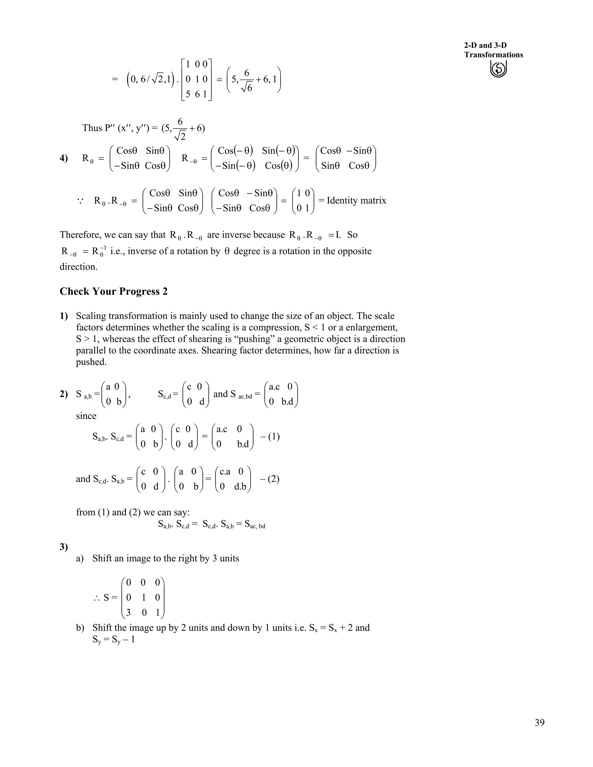 39
2-D and 3-D
Transformations
= * +
1 0 0
6
0, 6/ 2,1 . 0 1 0 5, 6, 1
6
5 6 1
Ç
Ã ÔÈ Ù ? -Ä ÕÈ Ù
Å ÖÈ ÙÉ Ú
Thus P¦¦ (x¦¦, y¦¦) =
6
(5, 6)
2
-
4) ÕÕ
Ö
Ô
ÄÄ
Å
Ã
s
s
s/
s
?s
Cos
Sin
Sin
Cos
R
* +
* +
* +
* + ÕÕ
Ö
Ô
ÄÄ
Å
Ã
s
s/
s//
s/
?s/
Cos
Sin
Sin
Cos
R = ÄÄ ÕÕ
Ö
Ô
Å
Ã
s
s/
s
s
Cos
Sin
Sin
Cos
9 = Identity matrixÕÕ
Ö
Ô
ÄÄ
Å
Ã
s
s
s/
s
?s/s
Cos
Sin
Sin
Cos
R.R ÕÕ
Ö
Ô
ÄÄ
Å
Ã
?ÕÕ
Ö
Ô
ÄÄ
Å
Ã
s
s/
s/
s
1
0
0
1
Cos
Sin
Sin
Cos
Therefore, we can say that are inverse becauses/s R.R .IR.R ?s/s So
i.e., inverse of a rotation by s degree is a rotation in the opposite
direction.
1
RR /
ss/ ?
Check Your Progress 2
1) Scaling transformation is mainly used to change the size of an object. The scale
factors determines whether the scaling is a compression, S < 1 or a enlargement,
S > 1, whereas the effect of shearing is “pushing” a geometric object is a direction
parallel to the coordinate axes. Shearing factor determines, how far a direction is
pushed.
2) S a,b = , SÕÕ
Ö
Ô
ÄÄ
Å
Ã
b0
0a
c,d = and SÕÕ
Ö
Ô
ÄÄ
Å
Ã
d0
0c
ac,bd = ÕÕ
Ö
Ô
ÄÄ
Å
Ã
d.b0
0c.a
since
Sa,b. Sc,d = . ÄÄ
Ã
= ÄÄ
Ã
– (1)ÕÕ
Ö
Ô
ÄÄ
Å
Ã
b0
0a
ÕÕ
Ö
Ô
Å d0
0c
ÕÕ
Ö
Ô
Å d.b0
0c.a
and Sc,d. Sa,b = ÄÄ . = – (2)ÕÕ
Ö
Ô
Å
Ã
d0
0c
ÕÕ
Ö
Ô
ÄÄ
Å
Ã
b0
0a
ÕÕ
Ö
Ô
ÄÄ
Å
Ã
b.d0
0a.c
from (1) and (2) we can say:
Sa,b. Sc,d = Sc,d. Sa,b = Sac, bd
3)
a) Shift an image to the right by 3 units
^ S =
0 0 0
0 1 0
3 0 1
Ã Ô
Ä Õ
Ä Õ
Ä Õ
Å Ö
b) Shift the image up by 2 units and down by 1 units i.e. Sx = Sx + 2 and
Sy = Sy – 1
 