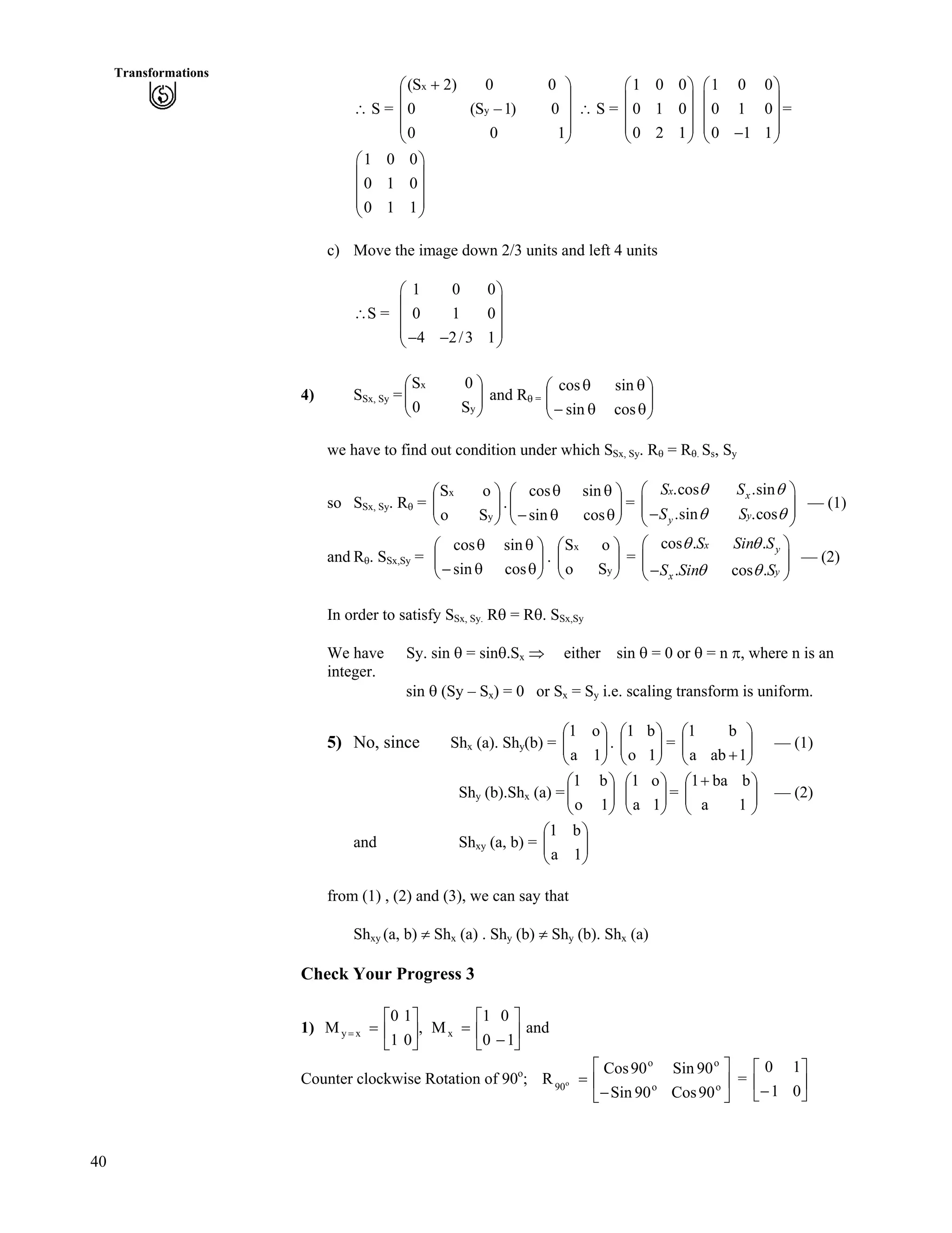 40
Transformations
^ S = Ä ^ S =
Ä Õ
Ä Õ =
Õ
Õ
Õ
Ö
Ô
Ä
Ä
Å
Ã -
100
0)1–S(0
00)2S(
y
x
0
0
1
Ã Ô
Ä Õ
Ä Õ
Ä Õ
Å Ö
1 0 0
0 1 0
0 2 1
Ã Ô
Ä Õ
Å Ö
1 0 0
0 1 0
0 1 1
Ã Ô
Ä Õ
Ä Õ
Ä Õ/Å Ö
1 0
0 1
0 1
c) Move the image down 2/3 units and left 4 units
^S =
Ä Õ
Ä Õ
1 0 0
0 1 0
4 2/3 1
Ã Ô
Ä Õ/ /Å Ö
4) SSx, Sy =ÄÄ and RÕÕ
Ö
Ô
Å
Ã
y
x
S0
0S
s =
ÄÄ ÕÕ
Ö
Ô
Å
Ã
s
s
s/
s
cos
sin
sin
cos
we have to find out condition under which SSx, Sy. Rs = Rs. Ss, Sy
so SSx, Sy. Rs = .ÄÄ =ÕÕ
Ö
Ô
ÄÄ
Å
Ã
y
x
So
oS
ÕÕ
Ö
Ô
Å
Ã
ss/
ss
cossin
sincos .cos .sin
.sin .cos
x x
yy
S S
S S
s s
s s
Ã Ô
/Å Ö
Ä ÕÄ Õ — (1)
and Rs. SSx,Sy = . ÄÄ = — (2)ÕÕ
Ö
Ô
ÄÄ
Å
Ã
ss/
ss
cossin
sincos
ÕÕ
Ö
Ô
Å
Ã
y
x
So
oS cos . .
. cos .
x y
yx
S Sin S
S Sin S
s s
s s
Ã Ô
Ä ÕÄ Õ/Å Ö
In order to satisfy SSx, Sy. Rs = Rs. SSx,Sy
We have Sy. sin s = sins.Sx µ either sin s = 0 or s = n r, where n is an
integer.
sin s (Sy – Sx) = 0 or Sx = Sy i.e. scaling transform is uniform.
5) No, since Shx (a). Shy(b) = . ÄÄ = ÄÄ — (1)ÕÕ
Ö
Ô
ÄÄ
Å
Ã
1a
o1
ÕÕ
Ö
Ô
Å
Ã
1o
b1
ÕÕ
Ö
Ô
Å
Ã
-1aba
b1
Shy (b).Shx (a) = ÄÄ = ÄÄ — (2)ÕÕ
Ö
Ô
ÄÄ
Å
Ã
1o
b1
ÕÕ
Ö
Ô
Å
Ã
1a
o1
ÕÕ
Ö
Ô
Å
Ã -
1a
bba1
and Shxy (a, b) = ÄÄ ÕÕ
Ö
Ô
Å
Ã
1a
b1
from (1) , (2) and (3), we can say that
Shxy (a, b) Shx (a) . Shy (b) Shy (b). Shx (a)
Check Your Progress 3
1) and
1
0
0
1
M,
0
1
1
0
M xxy Ù
Ú
È
É
Ç
/
?Ù
Ú
È
É
Ç
??
Counter clockwise Rotation of 90o
; =Ù
Ú
È
É
Ç
/
? o
o
o
o
90
90Cos
90Sin
90Sin
90Cos
R o Ù
Ú
È
É
Ç
/ 0
1
1
0
 