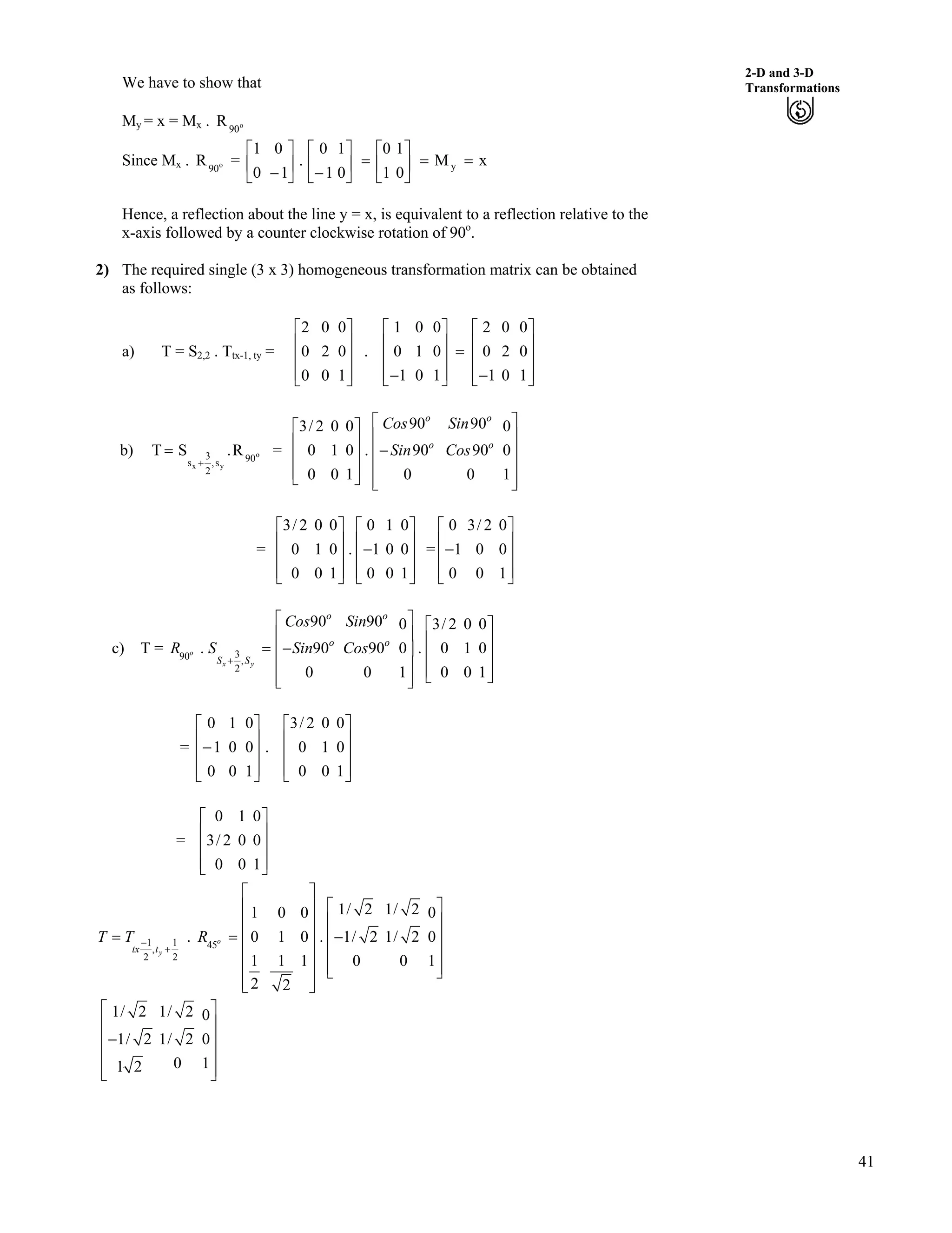 41
2-D and 3-D
Transformations
Ù
Ù
ÙÚ
We have to show that
My = x = Mx . o
90
R
Since Mx . o
90
R = xM
0
1
1
0
0
1
1
0
.
1
0
0
1
y ??Ù
Ú
È
É
Ç
?Ù
Ú
È
É
Ç
/Ù
Ú
È
É
Ç
/
Hence, a reflection about the line y = x, is equivalent to a reflection relative to the
x-axis followed by a counter clockwise rotation of 90o
.
2) The required single (3 x 3) homogeneous transformation matrix can be obtained
as follows:
a) T = S2,2 . Ttx-1, ty = .
Ù
Ù
Ù
ÚÈ
È
È
É
Ç
1
0
0
0
2
0
0
0
2 1 0 0 2 0 0
0 1 0 0 2 0
1 0 1 1 0 1
Ç Ç
È Ù È?È Ù È
È Ù È/ /É Ú É
b) o
yx
90s,
2
3
s
R.ST
-
? =
90 903/ 2 0 0 0
0 1 0 . 90 90 0
0 0 1 0 0 1
o o
o o
Cos Sin
Sin Cos
ÇÇ
È ÙÈ Ù /È ÙÈ Ù
È ÙÈ ÙÉ Ú È ÙÉ Ú
= =
3/ 2 0 0 0 1 0
0 1 0 . 1 0 0
0 0 1 0 0 1
Ç Ç
È Ù È/È Ù È
È Ù ÈÉ Ú É
Ù
Ù
ÙÚ
0 3/ 2 0
1 0 0
0 0 1
Ç
È Ù/È Ù
È ÙÉ Ú
c) T = 390 ,
2
90 90 0 3/ 2 0 0
. 90 90 0 . 0
0 0 1 0 0
o
x y
o o
o o
S S
Cos Sin
R S Sin Cos
-
Ç
1 0
1
Ç
È Ù È Ù? /È Ù È Ù
È Ù È ÙÉ ÚÈ ÙÉ Ú
= .
1
0
0
0
0
1
0
1
0
Ù
Ù
Ù
ÚÈ
È
È
É
Ç
/
3/ 2 0 0
0 1 0
0 0 1
Ç
È Ù
È Ù
È ÙÉ Ú
=
0 1 0
3/ 2 0 0
0 0 1
Ç
È Ù
È Ù
È ÙÉ Ú
1 1 45,
2 2
1/ 2 1/ 21 0 0 0
. 0 1 0 . 1/ 2 1/ 2
1 1 1 0 0 1
2 2
o
ytx t
T T R/
-
Ç
ÇÈ Ù
È ÙÈ Ù
? ? /ÈÈ Ù
È ÙÈ Ù
È ÙÈ Ù É Ú
È ÙÉ Ú
0Ù
1/ 2 1/ 2 0
1/ 2 1/ 2 0
0 11 2
Ç
È Ù
/È Ù
È Ù
È ÙÉ Ú
 