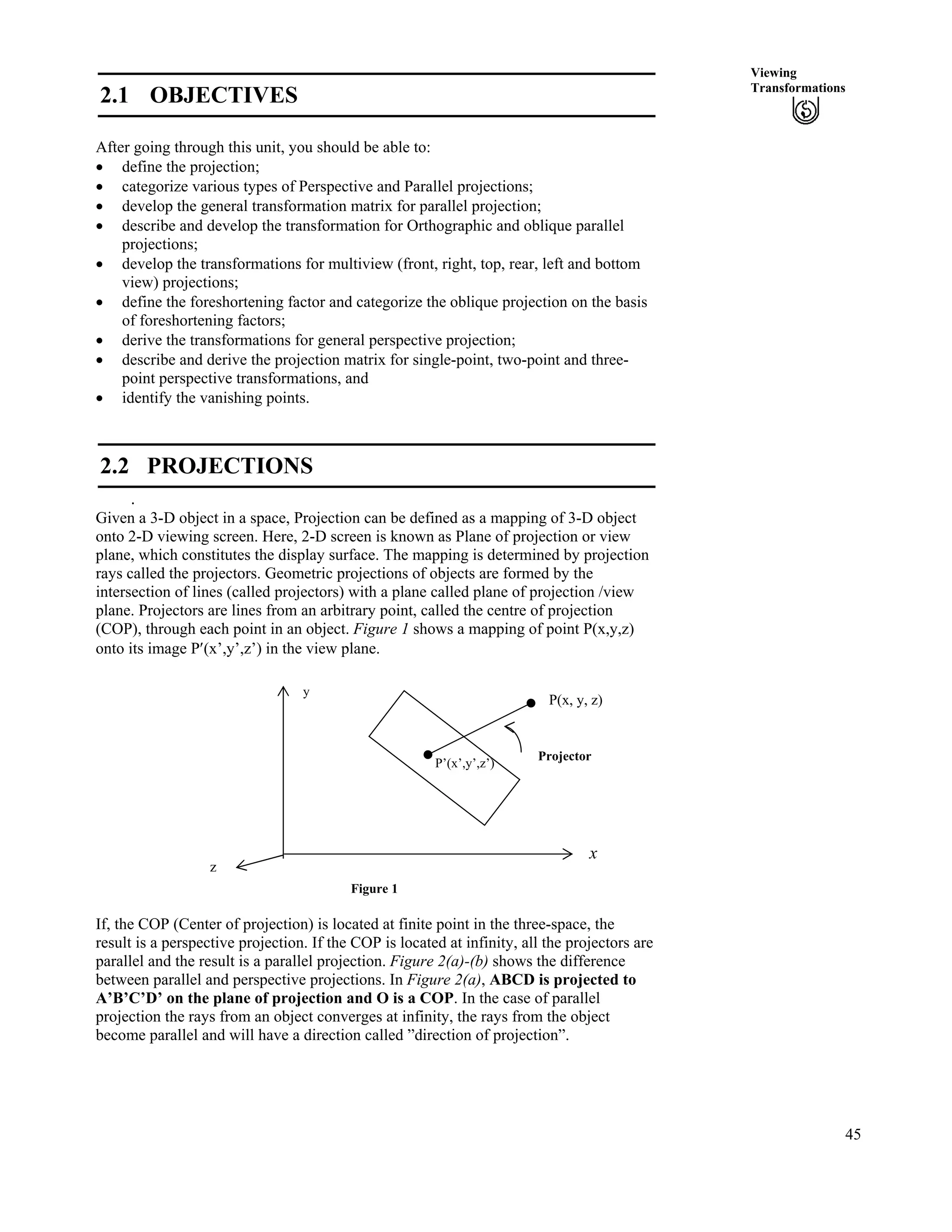 45
Viewing
Transformations
2.1 OBJECTIVES
After going through this unit, you should be able to:
‚ define the projection;
‚ categorize various types of Perspective and Parallel projections;
‚ develop the general transformation matrix for parallel projection;
‚ describe and develop the transformation for Orthographic and oblique parallel
projections;
‚ develop the transformations for multiview (front, right, top, rear, left and bottom
view) projections;
‚ define the foreshortening factor and categorize the oblique projection on the basis
of foreshortening factors;
‚ derive the transformations for general perspective projection;
‚ describe and derive the projection matrix for single-point, two-point and three-
point perspective transformations, and
‚ identify the vanishing points.
2.2 PROJECTIONS
.
Given a 3-D object in a space, Projection can be defined as a mapping of 3-D object
onto 2-D viewing screen. Here, 2-D screen is known as Plane of projection or view
plane, which constitutes the display surface. The mapping is determined by projection
rays called the projectors. Geometric projections of objects are formed by the
intersection of lines (called projectors) with a plane called plane of projection /view
plane. Projectors are lines from an arbitrary point, called the centre of projection
(COP), through each point in an object. Figure 1 shows a mapping of point P(x,y,z)
onto its image P¦(x’,y’,z’) in the view plane.
Figure 1
x
P(x, y, z)
Projector
y
P’(x’,y’,z’)
z
If, the COP (Center of projection) is located at finite point in the three-space, the
result is a perspective projection. If the COP is located at infinity, all the projectors are
parallel and the result is a parallel projection. Figure 2(a)-(b) shows the difference
between parallel and perspective projections. In Figure 2(a), ABCD is projected to
A’B’C’D’ on the plane of projection and O is a COP. In the case of parallel
projection the rays from an object converges at infinity, the rays from the object
become parallel and will have a direction called ”direction of projection”.
 