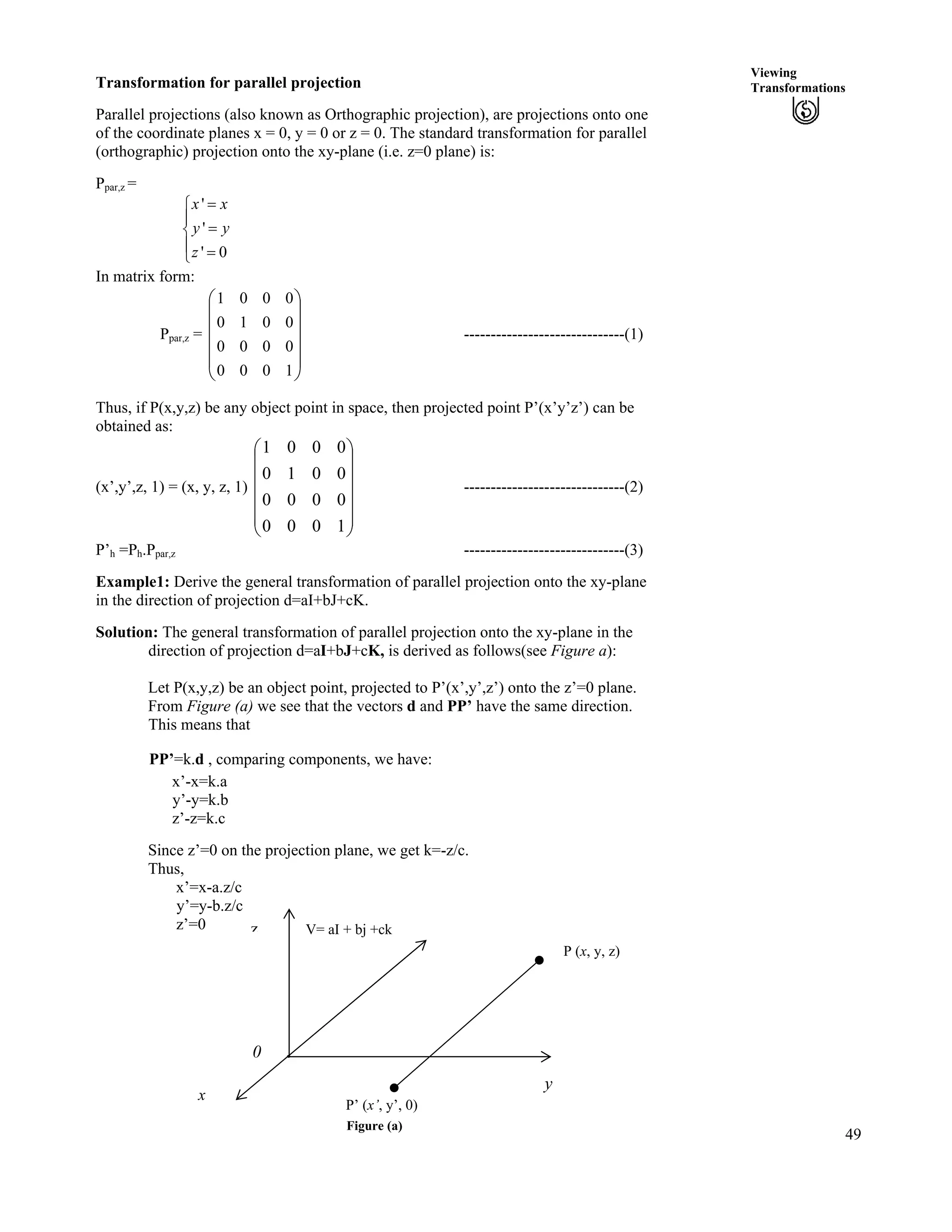 49
Viewing
TransformationsTransformation for parallel projection
Parallel projections (also known as Orthographic projection), are projections onto one
of the coordinate planes x = 0, y = 0 or z = 0. The standard transformation for parallel
(orthographic) projection onto the xy-plane (i.e. z=0 plane) is:
Ppar,z =
'
'
' 0
x x
y y
z
?Ê
Í
?Ë
Í ?Ì
In matrix form:
Ppar,z =
Ä
Ä ------------------------------(1)
Õ
Õ
Õ
Õ
Ö
Ô
Ä
Ä
Å
Ã
1000
0000
0010
0001
Thus, if P(x,y,z) be any object point in space, then projected point P’(x’y’z’) can be
obtained as:
(x’,y’,z, 1) = (x, y, z, 1) Ä
Ä
------------------------------(2)
Õ
Õ
Õ
Õ
Õ
Ö
Ô
Ä
Ä
Ä
Å
Ã
1000
0000
0010
0001
P’h =Ph.Ppar,z ------------------------------(3)
Example1: Derive the general transformation of parallel projection onto the xy-plane
in the direction of projection d=aI+bJ+cK.
Solution: The general transformation of parallel projection onto the xy-plane in the
direction of projection d=aI+bJ+cK, is derived as follows(see Figure a):
Let P(x,y,z) be an object point, projected to P’(x’,y’,z’) onto the z’=0 plane.
From Figure (a) we see that the vectors d and PP’ have the same direction.
This means that
PP’=k.d , comparing components, we have:
x’-x=k.a
y’-y=k.b
z’-z=k.c
Since z’=0 on the projection plane, we get k=-z/c.
Thus,
x’=x-a.z/c
y’=y-b.z/c
z’=0
P’ (x’, y’, 0)
0
z
y
V= aI + bj +ck
P (x, y, z)
x
Figure (a)
 