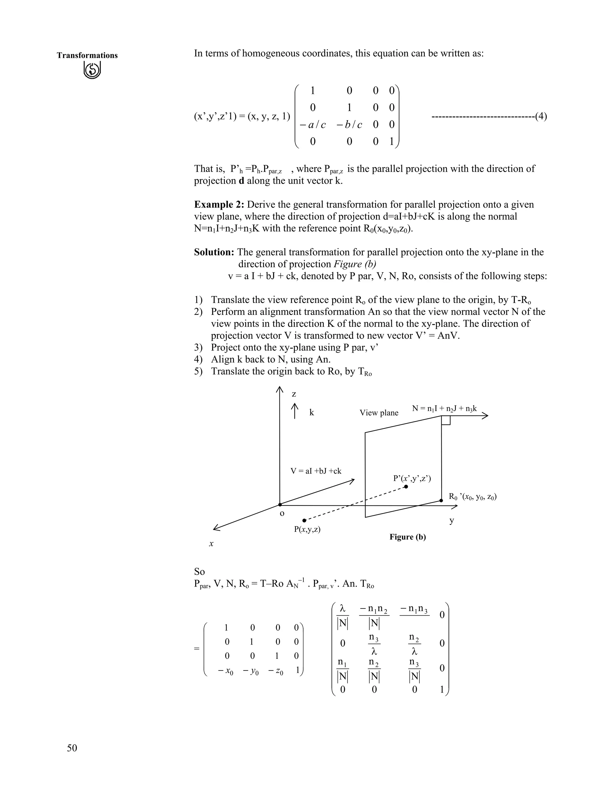 50
Transformations In terms of homogeneous coordinates, this equation can be written as:
(x’,y’,z’1) = (x, y, z, 1) ------------------------------(4)
Õ
Õ
Õ
Õ
Õ
Ö
Ô
Ä
Ä
Ä
Ä
Ä
Å
Ã
//
1000
00//
0010
0001
cbca
That is, P’h =Ph.Ppar,z , where Ppar,z is the parallel projection with the direction of
projection d along the unit vector k.
Example 2: Derive the general transformation for parallel projection onto a given
view plane, where the direction of projection d=aI+bJ+cK is along the normal
N=n1I+n2J+n3K with the reference point R0(x0,y0,z0).
Solution: The general transformation for parallel projection onto the xy-plane in the
direction of projection Figure (b)
v = a I + bJ + ck, denoted by P par, V, N, Ro, consists of the following steps:
1) Translate the view reference point Ro of the view plane to the origin, by T-Ro
2) Perform an alignment transformation An so that the view normal vector N of the
view points in the direction K of the normal to the xy-plane. The direction of
projection vector V is transformed to new vector V’ = AnV.
3) Project onto the xy-plane using P par, v’
4) Align k back to N, using An.
5) Translate the origin back to Ro, by TRo
z
N = n1I + n2J + n3k
k View plane
V = aI +bJ +ck
P’(x’,y’,z’)
x
o
y
R0 ’(x0, y0, z0)
P(x,y,z)
Figure (b)
So
Ppar, V, N, Ro = T–Ro AN
–1
. Ppar, v’. An. TRo
= Ä
Ä
Õ
Õ
Õ
Õ
Õ
Ö
Ô
Ä
Ä
Ä
Å
Ã
/// 1
0100
0010
0001
000 zyx
Õ
Õ
Õ
Õ
Õ
Õ
Õ
Õ
Ö
Ô
Ä
Ä
Ä
Ä
Ä
Ä
Ä
Ä
Å
Ã
nn
//n
1000
0
N
n
N
n
N
n
0
nn
0
0
nn
N
nn
N
321
23
3121
 