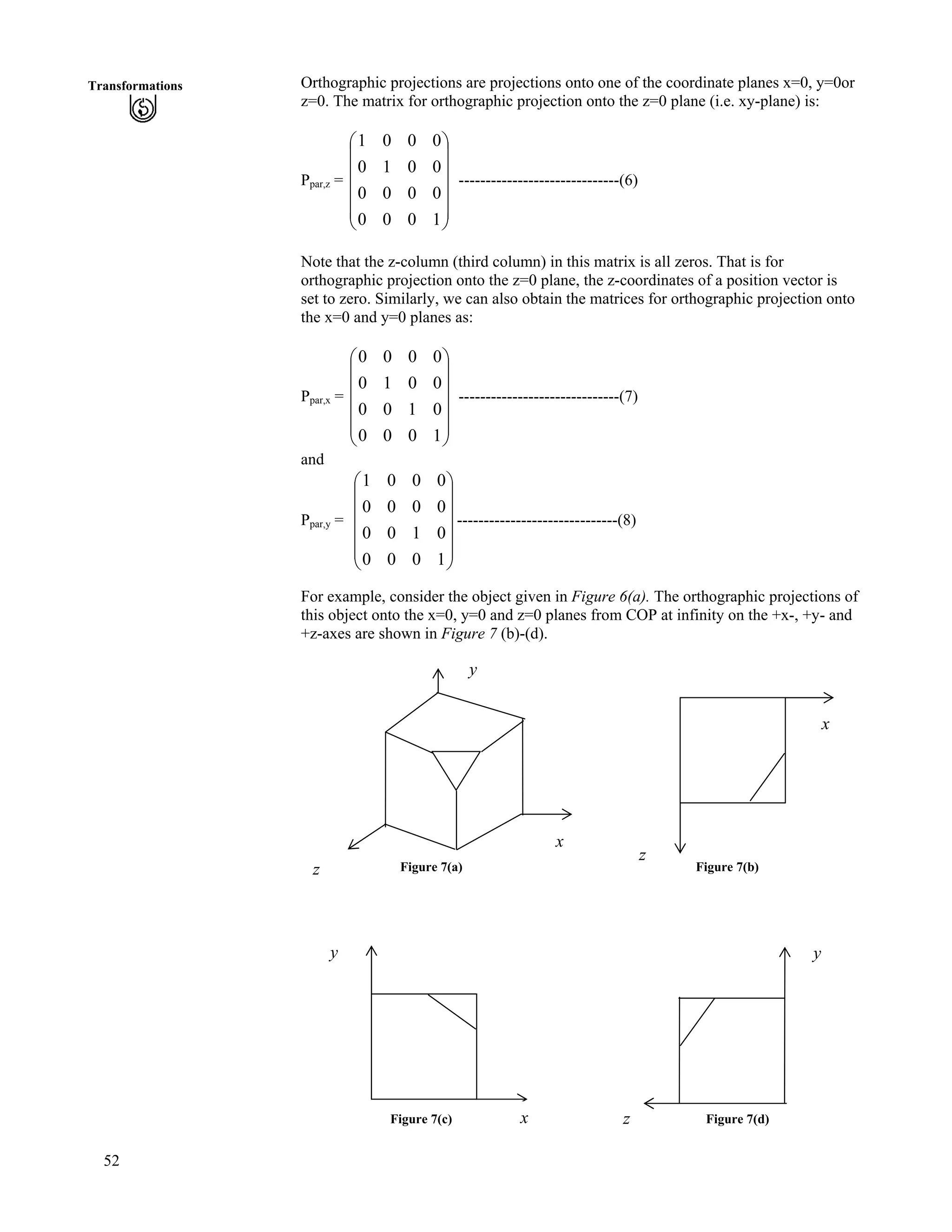 52
Transformations Orthographic projections are projections onto one of the coordinate planes x=0, y=0or
z=0. The matrix for orthographic projection onto the z=0 plane (i.e. xy-plane) is:
Ppar,z = ------------------------------(6)
Õ
Õ
Õ
Õ
Õ
Ö
Ô
Ä
Ä
Ä
Ä
Ä
Å
Ã
1000
0000
0010
0001
Note that the z-column (third column) in this matrix is all zeros. That is for
orthographic projection onto the z=0 plane, the z-coordinates of a position vector is
set to zero. Similarly, we can also obtain the matrices for orthographic projection onto
the x=0 and y=0 planes as:
Ppar,x = Ä
Ä
------------------------------(7)
Õ
Õ
Õ
Õ
Õ
Ö
Ô
Ä
Ä
Ä
Å
Ã
1000
0100
0010
0000
and
Ppar,y = ------------------------------(8)
Õ
Õ
Õ
Õ
Õ
Ö
Ô
Ä
Ä
Ä
Ä
Ä
Å
Ã
1000
0100
0000
0001
For example, consider the object given in Figure 6(a). The orthographic projections of
this object onto the x=0, y=0 and z=0 planes from COP at infinity on the +x-, +y- and
+z-axes are shown in Figure 7 (b)-(d).
y
x
x
z Figure 7(a) Figure 7(b)
z
Figure 7(c) Figure 7(d)
y
z
y
x
 