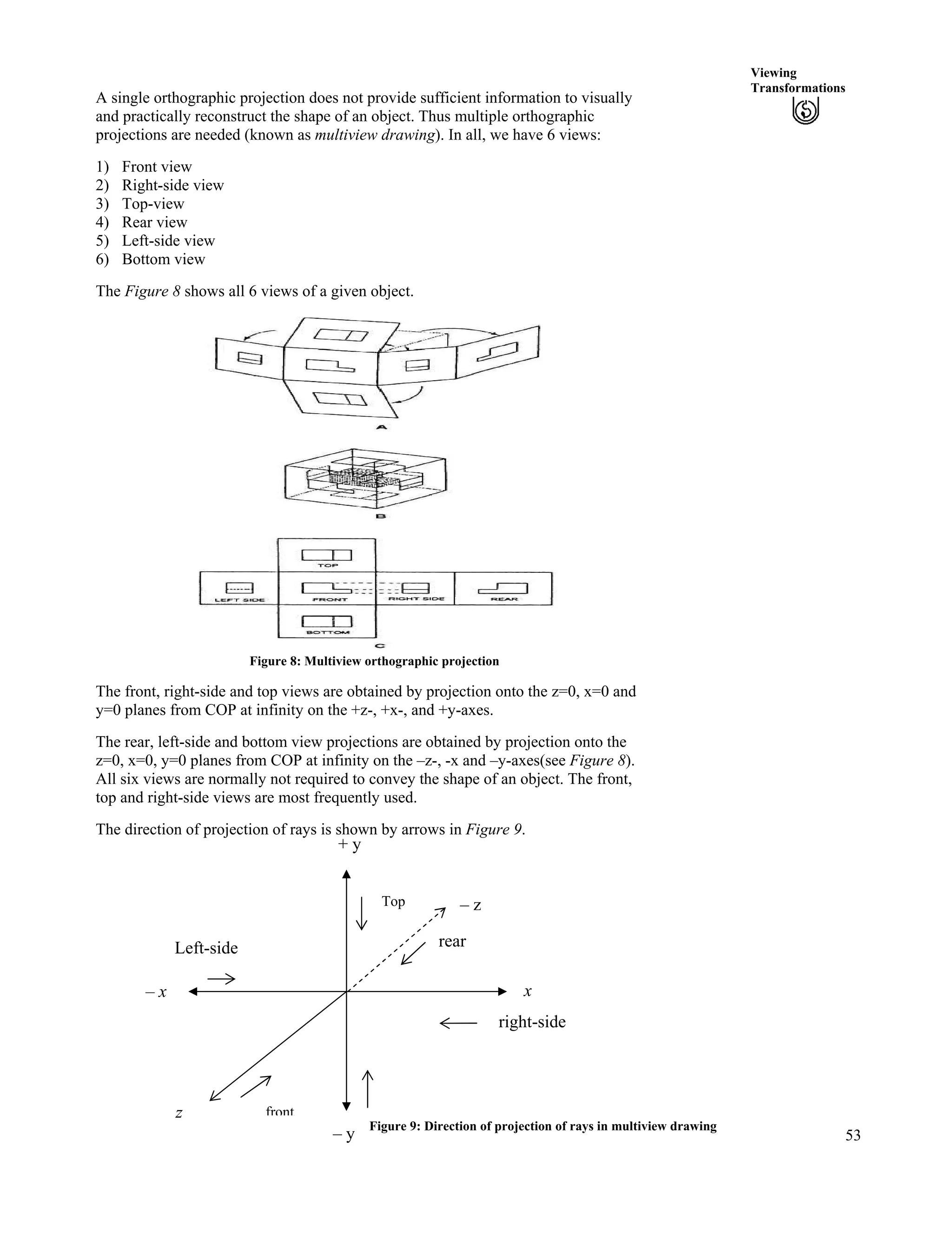 53
Viewing
Transformations
A single orthographic projection does not provide sufficient information to visually
and practically reconstruct the shape of an object. Thus multiple orthographic
projections are needed (known as multiview drawing). In all, we have 6 views:
1) Front view
2) Right-side view
3) Top-view
4) Rear view
5) Left-side view
6) Bottom view
The Figure 8 shows all 6 views of a given object.
Figure 8: Multiview orthographic projection
The front, right-side and top views are obtained by projection onto the z=0, x=0 and
y=0 planes from COP at infinity on the +z-, +x-, and +y-axes.
The rear, left-side and bottom view projections are obtained by projection onto the
z=0, x=0, y=0 planes from COP at infinity on the –z-, -x and –y-axes(see Figure 8).
All six views are normally not required to convey the shape of an object. The front,
top and right-side views are most frequently used.
The direction of projection of rays is shown by arrows in Figure 9.
+ y
Figure 9: Direction of projection of rays in multiview drawing
front
Top
rearLeft-side
right-side
– z
z
x
– y
– x
 
