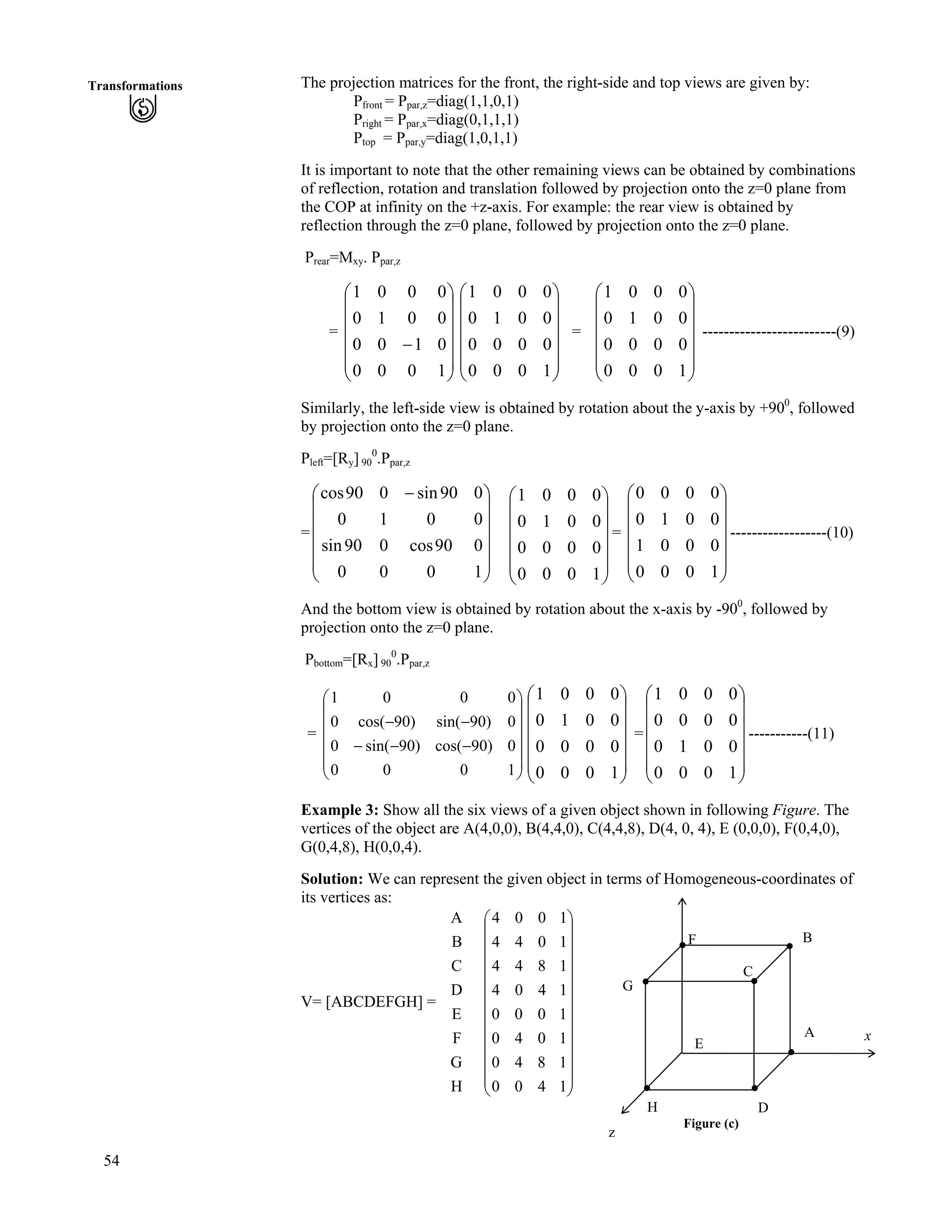 54
Transformations The projection matrices for the front, the right-side and top views are given by:
Pfront = Ppar,z=diag(1,1,0,1)
Pright = Ppar,x=diag(0,1,1,1)
Ptop = Ppar,y=diag(1,0,1,1)
It is important to note that the other remaining views can be obtained by combinations
of reflection, rotation and translation followed by projection onto the z=0 plane from
the COP at infinity on the +z-axis. For example: the rear view is obtained by
reflection through the z=0 plane, followed by projection onto the z=0 plane.
Prear=Mxy. Ppar,z
= Ä = Ä -------------------------(9)
Õ
Õ
Õ
Õ
Õ
Ö
Ô
Ä
Ä
Ä
Ä
Å
Ã
/
1000
0100
0010
0001
Õ
Õ
Õ
Õ
Õ
Ö
Ô
Ä
Ä
Ä
Ä
Ä
Å
Ã
1000
0000
0010
0001
Õ
Õ
Õ
Õ
Õ
Ö
Ô
Ä
Ä
Ä
Ä
Å
Ã
1000
0000
0010
0001
Similarly, the left-side view is obtained by rotation about the y-axis by +900
, followed
by projection onto the z=0 plane.
Pleft=[Ry] 90
0
.Ppar,z
=Ä
Ä
Õ
Õ
Õ
Õ
Õ
Ö
Ô
Ä
Ä
Ä
Å
Ã /
1000
090cos090sin
0010
090sin090cos
Ä
Õ
Õ
Õ
Õ
Õ
Ö
Ô
Ä
Ä
Ä
Ä
Å
Ã
1000
0000
0010
0001
= ------------------(10)
Õ
Õ
Õ
Õ
Õ
Ö
Ô
Ä
Ä
Ä
Ä
Ä
Å
Ã
1000
0001
0010
0000
And the bottom view is obtained by rotation about the x-axis by -900
, followed by
projection onto the z=0 plane.
Pbottom=[Rx] 90
0
.Ppar,z
= =Ä -----------(11)
Õ
Õ
Õ
Õ
Õ
Ö
Ô
Ä
Ä
Ä
Ä
Ä
Å
Ã
///
//
1000
0)90cos()90sin(0
0)90sin()90cos(0
0001
Õ
Õ
Õ
Õ
Õ
Ö
Ô
Ä
Ä
Ä
Ä
Ä
Å
Ã
1000
0000
0010
0001
Õ
Õ
Õ
Õ
Õ
Ö
Ô
Ä
Ä
Ä
Ä
Å
Ã
1000
0010
0000
0001
Example 3: Show all the six views of a given object shown in following Figure. The
vertices of the object are A(4,0,0), B(4,4,0), C(4,4,8), D(4, 0, 4), E (0,0,0), F(0,4,0),
G(0,4,8), H(0,0,4).
Solution: We can represent the given object in terms of Homogeneous-coordinates of
its vertices as:
V= [ABCDEFGH] =
H
G
F
E
D
C
B
A
Õ
Õ
Õ
Õ
Õ
Õ
Õ
Õ
Õ
Õ
Õ
Ö
Ô
Ä
Ä
Ä
Ä
Ä
Ä
Ä
Ä
Ä
Ä
Ä
Å
Ã
1400
1840
1040
1000
1404
1844
1044
1004
Figure (c)
x
H
E
G
F
C
B
D
A
z
 