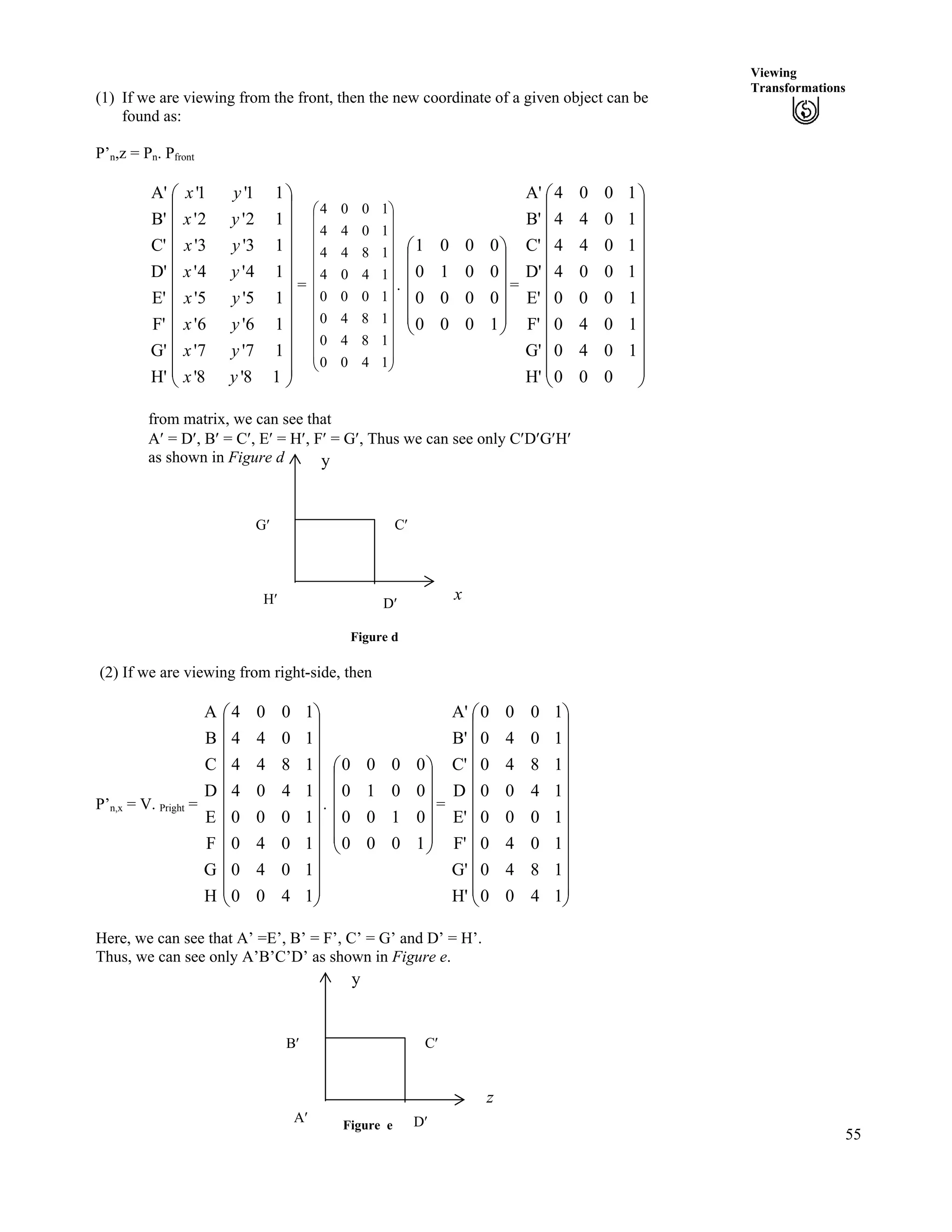 55
Viewing
Transformations
(1) If we are viewing from the front, then the new coordinate of a given object can be
found as:
P’n,z = Pn. Pfront
H'
G'
F'
E'
D'
C'
B'
A'
Õ
Õ
Õ
Õ
Õ
Õ
Õ
Õ
Õ
Õ
Õ
Ö
Ô
Ä
Ä
Ä
Ä
Ä
Ä
Ä
Ä
Ä
Ä
Ä
Å
Ã
18'8'
17'7'
16'6'
15'5'
14'4'
13'3'
12'2'
11'1'
yx
yx
yx
yx
yx
yx
yx
yx
= . Ä =
Õ
Õ
Õ
Õ
Õ
Õ
Õ
Õ
Õ
Õ
Õ
Ö
Ô
Ä
Ä
Ä
Ä
Ä
Ä
Ä
Ä
Ä
Ä
Ä
Å
Ã
1400
1840
1840
1000
1404
1844
1044
1004
Õ
Õ
Õ
Õ
Õ
Ö
Ô
Ä
Ä
Ä
Ä
Å
Ã
1000
0000
0010
0001
H'
G'
F'
E'
D'
C'
B'
A'
Õ
Õ
Õ
Õ
Õ
Õ
Õ
Õ
Õ
Õ
Õ
Ö
Ô
Ä
Ä
Ä
Ä
Ä
Ä
Ä
Ä
Ä
Ä
Ä
Å
Ã
000
1040
1040
1000
1004
1044
1044
1004
from matrix, we can see that
A¦ = D¦, B¦ = C¦, E¦ = H¦, F¦ = G¦, Thus we can see only C¦D¦G¦H¦
as shown in Figure d
Figure e
D¦H¦
C¦G¦
x
y
Figure d
(2) If we are viewing from right-side, then
P’n,x = V. Pright = . =
H
G
F
E
D
C
B
A
Õ
Õ
Õ
Õ
Õ
Õ
Õ
Õ
Õ
Õ
Õ
Ö
Ô
Ä
Ä
Ä
Ä
Ä
Ä
Ä
Ä
Ä
Ä
Ä
Å
Ã
1400
1040
1040
1000
1404
1844
1044
1004
Õ
Õ
Õ
Õ
Õ
Ö
Ô
Ä
Ä
Ä
Ä
Ä
Å
Ã
1000
0100
0010
0000
H'
G'
F'
E'
D
C'
B'
A'
Õ
Õ
Õ
Õ
Õ
Õ
Õ
Õ
Õ
Õ
Õ
Ö
Ô
Ä
Ä
Ä
Ä
Ä
Ä
Ä
Ä
Ä
Ä
Ä
Å
Ã
1400
1840
1040
1000
1400
1840
1040
1000
Here, we can see that A’ =E’, B’ = F’, C’ = G’ and D’ = H’.
Thus, we can see only A’B’C’D’ as shown in Figure e.
A¦
C¦B¦
y
z
D¦
 