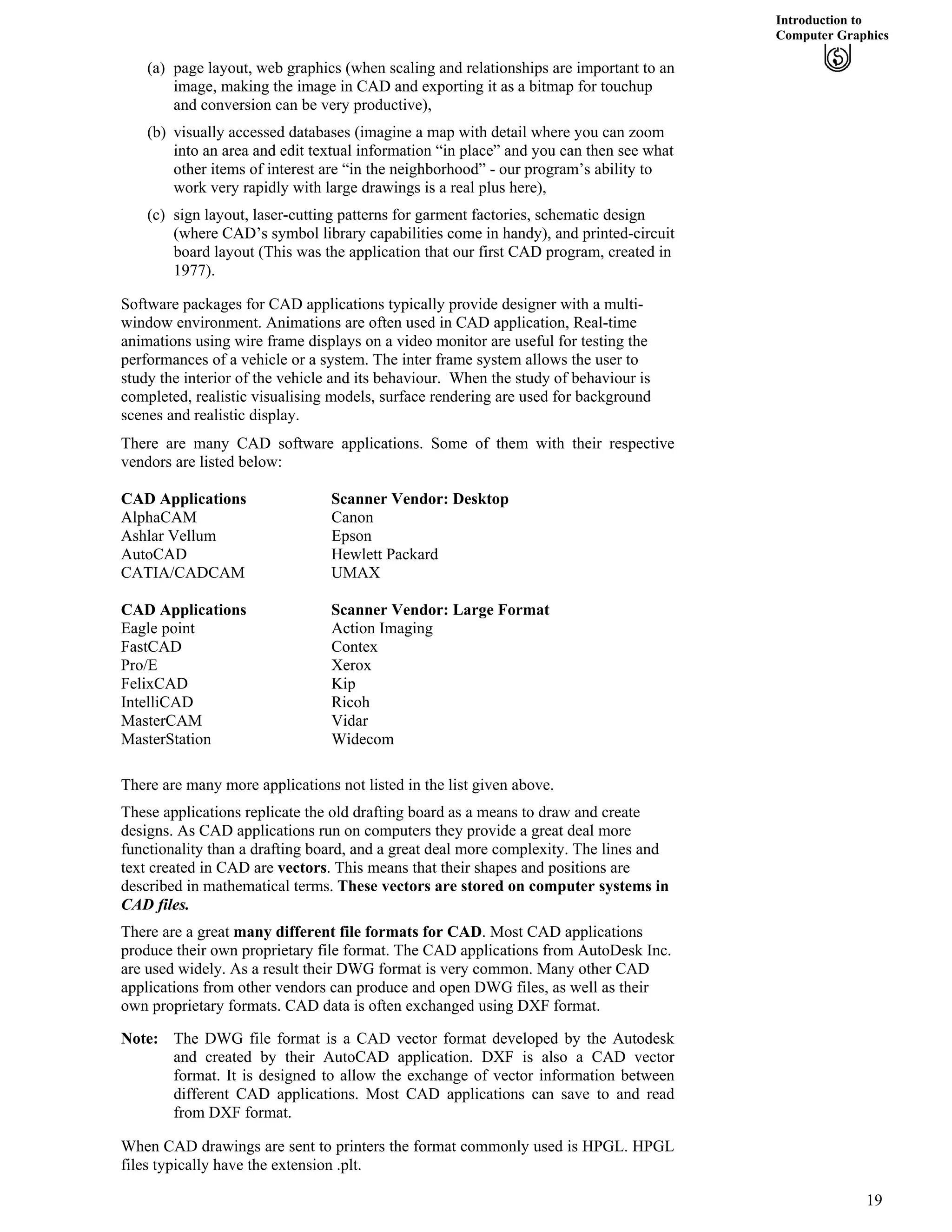 Introduction to
Computer Graphics
(a) page layout, web graphics (when scaling and relationships are important to an
image, making the image in CAD and exporting it as a bitmap for touchup
and conversion can be very productive),
(b) visually accessed databases (imagine a map with detail where you can zoom
into an area and edit textual information “in place” and you can then see what
other items of interest are “in the neighborhood” - our program’s ability to
work very rapidly with large drawings is a real plus here),
(c) sign layout, laser-cutting patterns for garment factories, schematic design
(where CAD’s symbol library capabilities come in handy), and printed-circuit
board layout (This was the application that our first CAD program, created in
1977).
Software packages for CAD applications typically provide designer with a multi-
window environment. Animations are often used in CAD application, Real-time
animations using wire frame displays on a video monitor are useful for testing the
performances of a vehicle or a system. The inter frame system allows the user to
study the interior of the vehicle and its behaviour. When the study of behaviour is
completed, realistic visualising models, surface rendering are used for background
scenes and realistic display.
There are many CAD software applications. Some of them with their respective
vendors are listed below:
CAD Applications Scanner Vendor: Desktop
AlphaCAM Canon
Ashlar Vellum Epson
AutoCAD Hewlett Packard
CATIA/CADCAM UMAX
CAD Applications Scanner Vendor: Large Format
Eagle point Action Imaging
FastCAD Contex
Pro/E Xerox
FelixCAD Kip
IntelliCAD Ricoh
MasterCAM Vidar
MasterStation Widecom
There are many more applications not listed in the list given above.
These applications replicate the old drafting board as a means to draw and create
designs. As CAD applications run on computers they provide a great deal more
functionality than a drafting board, and a great deal more complexity. The lines and
text created in CAD are vectors. This means that their shapes and positions are
described in mathematical terms. These vectors are stored on computer systems in
CAD files.
There are a great many different file formats for CAD. Most CAD applications
produce their own proprietary file format. The CAD applications from AutoDesk Inc.
are used widely. As a result their DWG format is very common. Many other CAD
applications from other vendors can produce and open DWG files, as well as their
own proprietary formats. CAD data is often exchanged using DXF format.
Note: The DWG file format is a CAD vector format developed by the Autodesk
and created by their AutoCAD application. DXF is also a CAD vector
format. It is designed to allow the exchange of vector information between
different CAD applications. Most CAD applications can save to and read
from DXF format.
When CAD drawings are sent to printers the format commonly used is HPGL. HPGL
files typically have the extension .plt.
19
 