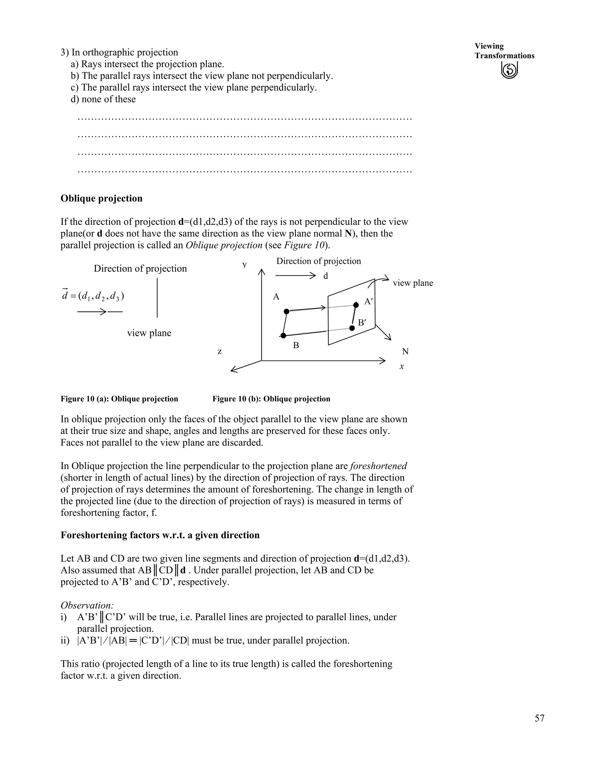 57
Viewing
Transformations3) In orthographic projection
a) Rays intersect the projection plane.
b) The parallel rays intersect the view plane not perpendicularly.
c) The parallel rays intersect the view plane perpendicularly.
d) none of these
………………………………………………………………………………………
………………………………………………………………………………………
………………………………………………………………………………………
………………………………………………………………………………………
Oblique projection
If the direction of projection d=(d1,d2,d3) of the rays is not perpendicular to the view
plane(or d does not have the same direction as the view plane normal N), then the
parallel projection is called an Oblique projection (see Figure 10).
view plane
B
A
N
d
y Direction of projection
A¦
B¦
x
Direction of projection
),,( 321 dddd ?
view plane
z
Figure 10 (a): Oblique projection Figure 10 (b): Oblique projection
In oblique projection only the faces of the object parallel to the view plane are shown
at their true size and shape, angles and lengths are preserved for these faces only.
Faces not parallel to the view plane are discarded.
In Oblique projection the line perpendicular to the projection plane are foreshortened
(shorter in length of actual lines) by the direction of projection of rays. The direction
of projection of rays determines the amount of foreshortening. The change in length of
the projected line (due to the direction of projection of rays) is measured in terms of
foreshortening factor, f.
Foreshortening factors w.r.t. a given direction
Let AB and CD are two given line segments and direction of projection d=(d1,d2,d3).
Also assumed that ABｬCDｬd . Under parallel projection, let AB and CD be
projected to A’B’ and C’D’, respectively.
Observation:
i) A’B’ｬC’D’ will be true, i.e. Parallel lines are projected to parallel lines, under
parallel projection.
ii) |A’B’| » |AB| ｫ |C’D’| » |CD| must be true, under parallel projection.
This ratio (projected length of a line to its true length) is called the foreshortening
factor w.r.t. a given direction.
 