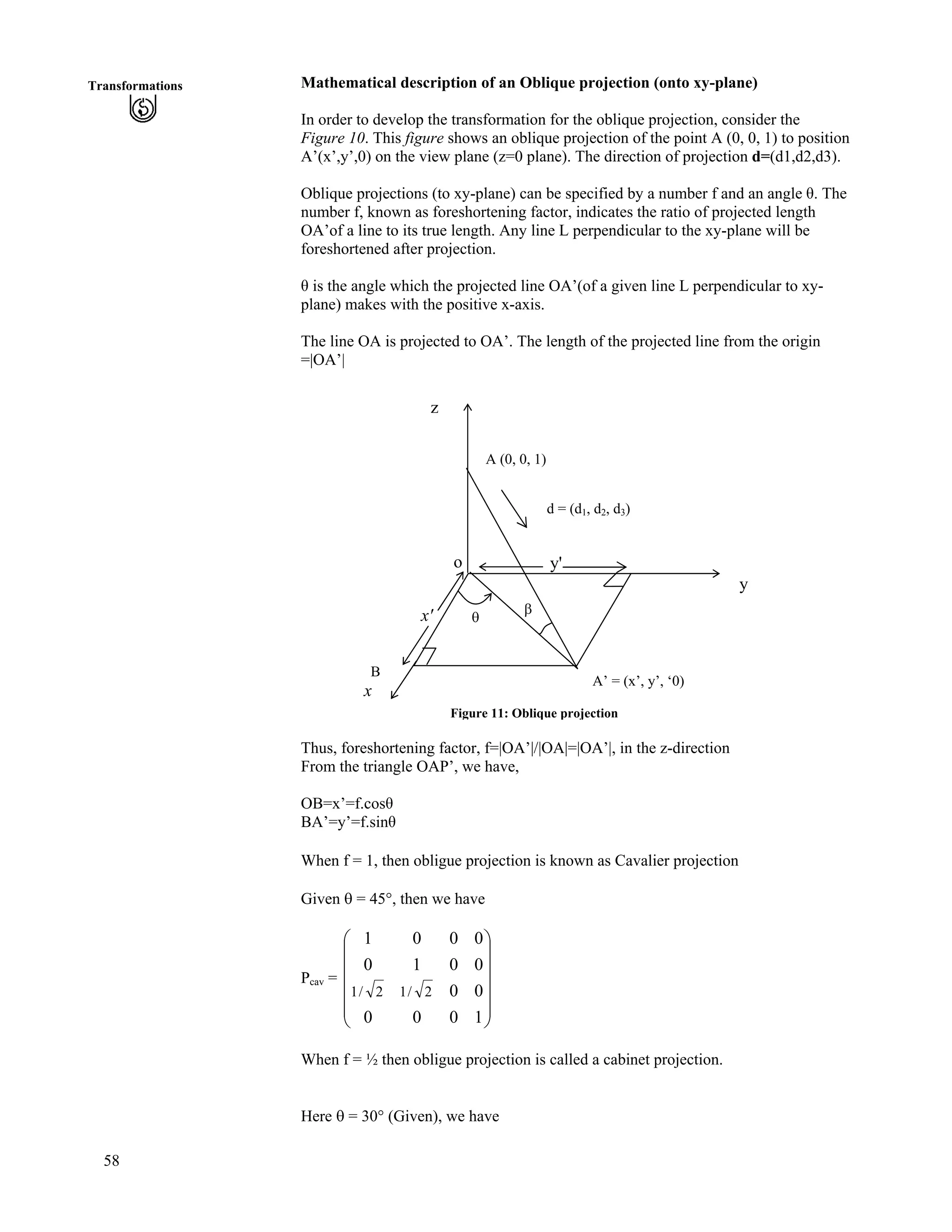 58
Transformations Mathematical description of an Oblique projection (onto xy-plane)
In order to develop the transformation for the oblique projection, consider the
Figure 10. This figure shows an oblique projection of the point A (0, 0, 1) to position
A’(x’,y’,0) on the view plane (z=0 plane). The direction of projection d=(d1,d2,d3).
Oblique projections (to xy-plane) can be specified by a number f and an angle . The
number f, known as foreshortening factor, indicates the ratio of projected length
OA’of a line to its true length. Any line L perpendicular to the xy-plane will be
foreshortened after projection.
is the angle which the projected line OA’(of a given line L perpendicular to xy-
plane) makes with the positive x-axis.
The line OA is projected to OA’. The length of the projected line from the origin
=|OA’|
Figure 11: Oblique projection
d
o
sx'
y'
z
A (0, 0, 1)
d = (d1, d2, d3)
A’ = (x’, y’, ‘0)
y
x
B
Thus, foreshortening factor, f=|OA’|/|OA|=|OA’|, in the z-direction
From the triangle OAP’, we have,
OB=x’=f.cos
BA’=y’=f.sin
When f = 1, then obligue projection is known as Cavalier projection
Given s = 45°, then we have
Pcav =
Õ
Õ
Õ
Õ
Õ
Ö
Ô
Ä
Ä
Ä
Ä
Ä
Å
Ã
1000
00
0010
0001
2/12/1
When f = ½ then obligue projection is called a cabinet projection.
Here s = 30° (Given), we have
 