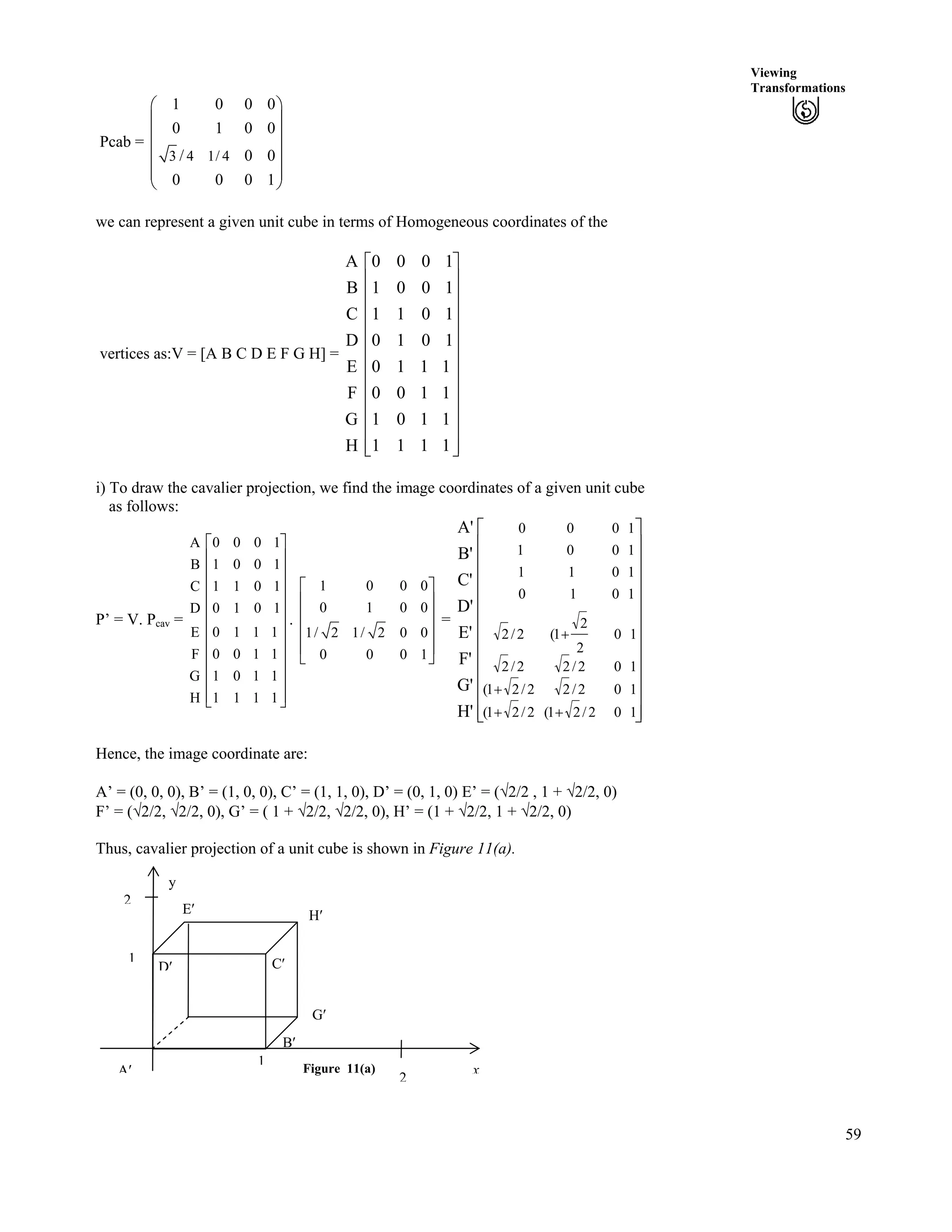 59
Viewing
Transformations
Pcab =
3 4 1/ 4
1 0 0
0 1 0
/ 0
0 0 0
Ã Ô
Ä Õ
Ä Õ
Ä Õ
Ä ÕÄ Õ
Å Ö
0
0
0
1
we can represent a given unit cube in terms of Homogeneous coordinates of the
vertices as:V = [A B C D E F G H] =
H
G
F
E
D
C
B
A
Ù
Ù
Ù
Ù
Ù
Ù
Ù
Ù
Ù
Ù
Ù
ÚÈ
È
È
È
È
È
È
È
È
È
È
É
Ç
1111
1101
1100
1110
1010
1011
1001
1000
i) To draw the cavalier projection, we find the image coordinates of a given unit cube
as follows:
P’ = V. Pcav = .
A
B
C
D
E
F
G
H
0 0 0 1
1 0 0 1
1 1 0 1
0 1 0 1
0 1 1 1
0 0 1 1
1 0 1 1
1 1 1 1
Ç
È Ù
È Ù
È Ù
È Ù
È Ù
È Ù
È Ù
È Ù
È Ù
È ÙÉ Ú
1 0 0
0 1 0
1/ 2 1/ 2 0 0
0 0 0
0
0
1
Ç
È Ù
È Ù
È Ù
È Ù
É Ú
=
H'
G'
F'
E'
D'
C'
B'
A'
Ù
Ù
Ù
Ù
Ù
Ù
Ù
Ù
Ù
Ù
Ù
ÚÈ
È
È
È
È
È
È
È
È
È
È
É
Ç
--
-
-
102/21(2/21(
102/22/21(
102/22/2
10
2
2
1(2/2
1010
1011
1001
1000
Hence, the image coordinate are:
A’ = (0, 0, 0), B’ = (1, 0, 0), C’ = (1, 1, 0), D’ = (0, 1, 0) E’ = (­2/2 , 1 + ­2/2, 0)
F’ = (­2/2, ­2/2, 0), G’ = ( 1 + ­2/2, ­2/2, 0), H’ = (1 + ­2/2, 1 + ­2/2, 0)
Thus, cavalier projection of a unit cube is shown in Figure 11(a).
F¦
Figure 11(a)
1
x
2
B¦
1
A¦
G¦
H¦E¦
2
y
D¦ C¦
 