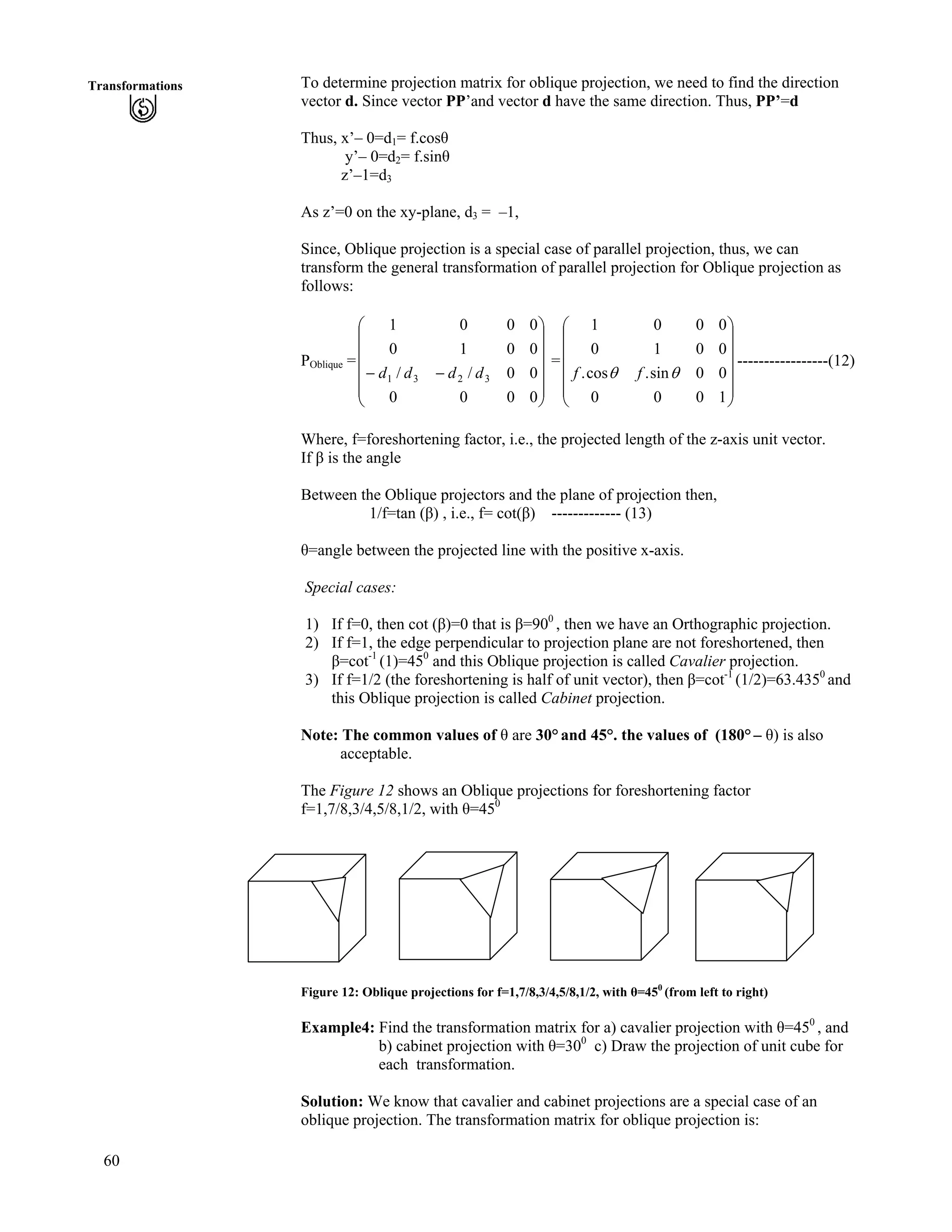 60
Transformations To determine projection matrix for oblique projection, we need to find the direction
vector d. Since vector PP’and vector d have the same direction. Thus, PP’=d
Thus, x’– 0=d1= f.cos
y’– 0=d2= f.sin
z’–1=d3
As z’=0 on the xy-plane, d3 = –1,
Since, Oblique projection is a special case of parallel projection, thus, we can
transform the general transformation of parallel projection for Oblique projection as
follows:
POblique = = -----------------(12)
Õ
Õ
Õ
Õ
Õ
Ö
Ô
Ä
Ä
Ä
Ä
Ä
Å
Ã
//
0000
00//
0010
0001
3231 dddd
Õ
Õ
Õ
Õ
Õ
Ö
Ô
Ä
Ä
Ä
Ä
Ä
Å
Ã
1000
00sin.cos.
0010
0001
ss ff
Where, f=foreshortening factor, i.e., the projected length of the z-axis unit vector.
If is the angle
Between the Oblique projectors and the plane of projection then,
1/f=tan ( ) , i.e., f= cot( ) ------------- (13)
=angle between the projected line with the positive x-axis.
Special cases:
1) If f=0, then cot ( )=0 that is =900
, then we have an Orthographic projection.
2) If f=1, the edge perpendicular to projection plane are not foreshortened, then
=cot-1
(1)=450
and this Oblique projection is called Cavalier projection.
3) If f=1/2 (the foreshortening is half of unit vector), then =cot-1
(1/2)=63.4350
and
this Oblique projection is called Cabinet projection.
Note: The common values of are 30° and 45°. the values of (180° – ) is also
acceptable.
The Figure 12 shows an Oblique projections for foreshortening factor
f=1,7/8,3/4,5/8,1/2, with =450
Figure 12: Oblique projections for f=1,7/8,3/4,5/8,1/2, with =450
(from left to right)
Example4: Find the transformation matrix for a) cavalier projection with =450
, and
b) cabinet projection with =300
c) Draw the projection of unit cube for
each transformation.
Solution: We know that cavalier and cabinet projections are a special case of an
oblique projection. The transformation matrix for oblique projection is:
 