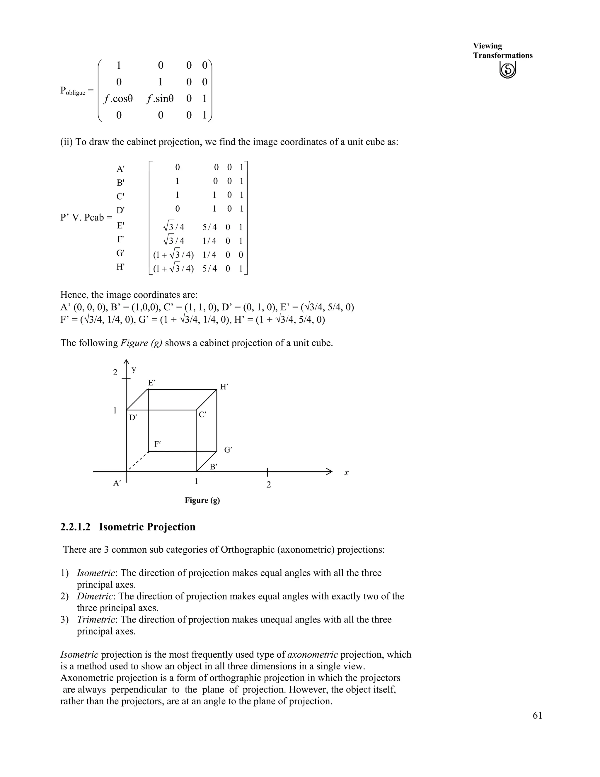 61
Viewing
Transformations
Pobligue = Ä
Ä
Õ
Õ
Õ
Õ
Õ
Ö
Ô
Ä
Ä
Ä
Å
Ã
1000
10.sin.cos
0010
0001
ff
(ii) To draw the cabinet projection, we find the image coordinates of a unit cube as:
P’ V. Pcab =
A'
B'
C'
D'
E'
F'
G'
H' Ù
Ù
Ù
Ù
Ù
Ù
Ù
Ù
Ù
Ú
È
È
È
È
È
È
È
È
È
É
Ç
-
-
104/5)4/31(
004/1)4/31(
104/14/3
104/54/3
1010
1011
1001
1000
Hence, the image coordinates are:
A’ (0, 0, 0), B’ = (1,0,0), C’ = (1, 1, 0), D’ = (0, 1, 0), E’ = (­3/4, 5/4, 0)
F’ = (­3/4, 1/4, 0), G’ = (1 + ­3/4, 1/4, 0), H’ = (1 + ­3/4, 5/4, 0)
The following Figure (g) shows a cabinet projection of a unit cube.
Figure (g)
x
2
B¦
1
A¦
G¦
H¦E¦
2 y
D¦
F¦
C¦
1
2.2.1.2 Isometric Projection
There are 3 common sub categories of Orthographic (axonometric) projections:
1) Isometric: The direction of projection makes equal angles with all the three
principal axes.
2) Dimetric: The direction of projection makes equal angles with exactly two of the
three principal axes.
3) Trimetric: The direction of projection makes unequal angles with all the three
principal axes.
Isometric projection is the most frequently used type of axonometric projection, which
is a method used to show an object in all three dimensions in a single view.
Axonometric projection is a form of orthographic projection in which the projectors
are always perpendicular to the plane of projection. However, the object itself,
rather than the projectors, are at an angle to the plane of projection.
 