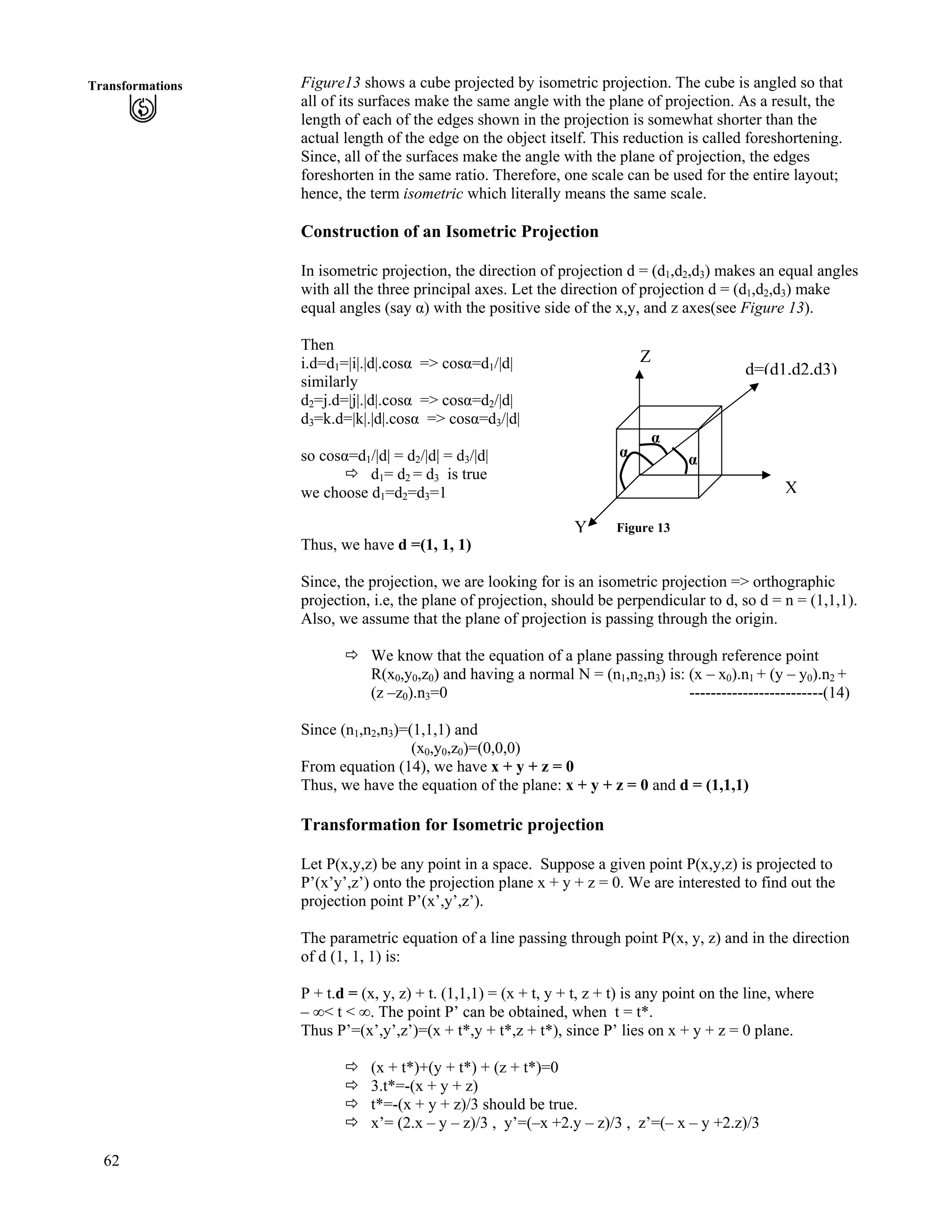 62
Transformations Figure13 shows a cube projected by isometric projection. The cube is angled so that
all of its surfaces make the same angle with the plane of projection. As a result, the
length of each of the edges shown in the projection is somewhat shorter than the
actual length of the edge on the object itself. This reduction is called foreshortening.
Since, all of the surfaces make the angle with the plane of projection, the edges
foreshorten in the same ratio. Therefore, one scale can be used for the entire layout;
hence, the term isometric which literally means the same scale.
Construction of an Isometric Projection
In isometric projection, the direction of projection d = (d1,d2,d3) makes an equal angles
with all the three principal axes. Let the direction of projection d = (d1,d2,d3) make
equal angles (say g) with the positive side of the x,y, and z axes(see Figure 13).
Then
i.d=d1=|i|.|d|.cosg => cosg=d1/|d|
similarly
d2=j.d=|j|.|d|.cosg => cosg=d2/|d|
d3=k.d=|k|.|d|.cosg => cosg=d3/|d|
so cosg=d1/|d| = d2/|d| = d3/|d|
ö d1= d2 = d3 is true
we choose d1=d2=d3=1
Figure 13
g
g
g
d=(d1,d2,d3)
Z
X
Y
Thus, we have d =(1, 1, 1)
Since, the projection, we are looking for is an isometric projection => orthographic
projection, i.e, the plane of projection, should be perpendicular to d, so d = n = (1,1,1).
Also, we assume that the plane of projection is passing through the origin.
ö We know that the equation of a plane passing through reference point
R(x0,y0,z0) and having a normal N = (n1,n2,n3) is: (x – x0).n1 + (y – y0).n2 +
(z –z0).n3=0 -------------------------(14)
Since (n1,n2,n3)=(1,1,1) and
(x0,y0,z0)=(0,0,0)
From equation (14), we have x + y + z = 0
Thus, we have the equation of the plane: x + y + z = 0 and d = (1,1,1)
Transformation for Isometric projection
Let P(x,y,z) be any point in a space. Suppose a given point P(x,y,z) is projected to
P’(x’y’,z’) onto the projection plane x + y + z = 0. We are interested to find out the
projection point P’(x’,y’,z’).
The parametric equation of a line passing through point P(x, y, z) and in the direction
of d (1, 1, 1) is:
P + t.d = (x, y, z) + t. (1,1,1) = (x + t, y + t, z + t) is any point on the line, where
– ı< t < ı. The point P’ can be obtained, when t = t*.
Thus P’=(x’,y’,z’)=(x + t*,y + t*,z + t*), since P’ lies on x + y + z = 0 plane.
ö (x + t*)+(y + t*) + (z + t*)=0
ö 3.t*=-(x + y + z)
ö t*=-(x + y + z)/3 should be true.
ö x’= (2.x – y – z)/3 , y’=(–x +2.y – z)/3 , z’=(– x – y +2.z)/3
 
