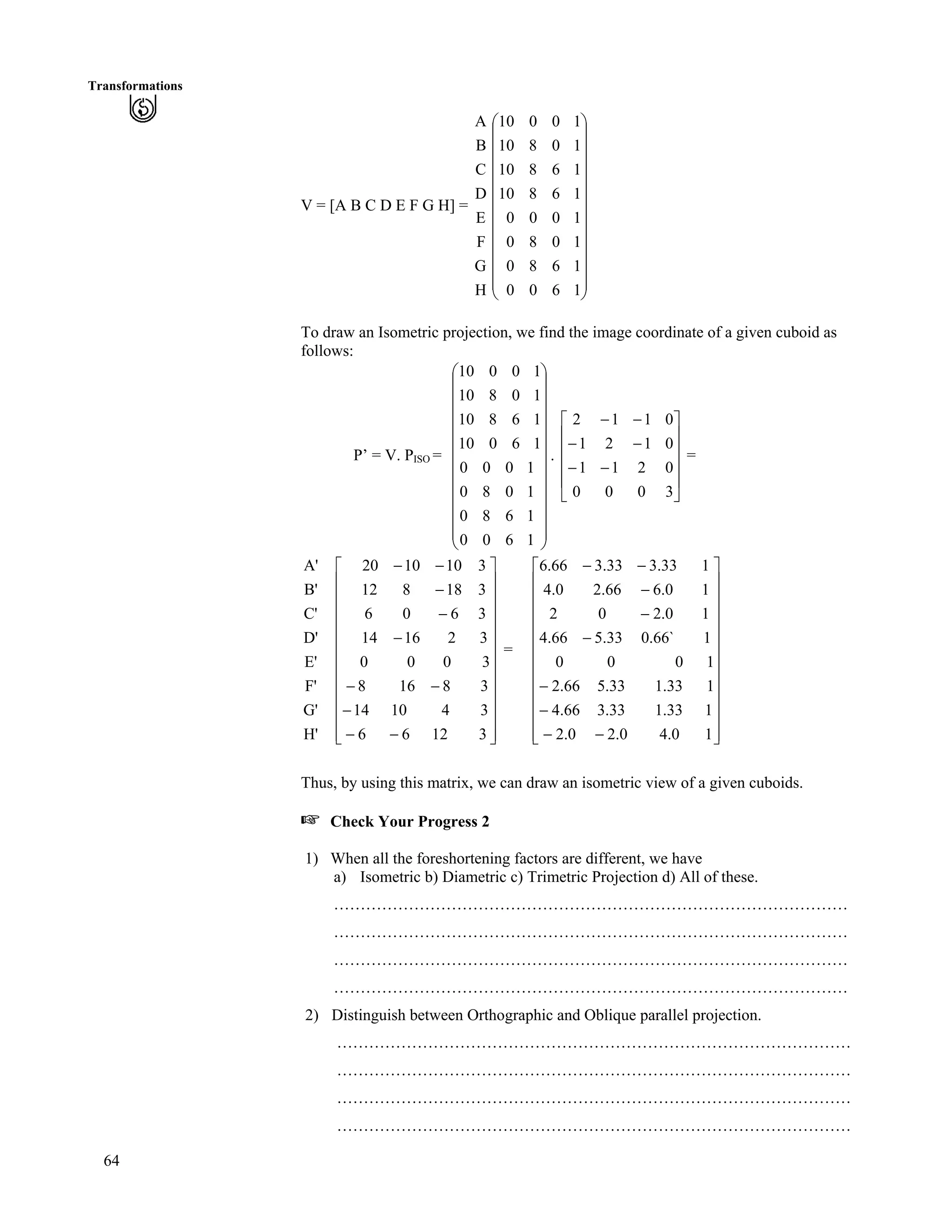 64
Transformations
V = [A B C D E F G H] =
H
G
F
E
D
C
B
A
Õ
Õ
Õ
Õ
Õ
Õ
Õ
Õ
Õ
Õ
Õ
Ö
Ô
Ä
Ä
Ä
Ä
Ä
Ä
Ä
Ä
Ä
Ä
Ä
Å
Ã
1600
1680
1080
1000
16810
16810
10810
10010
To draw an Isometric projection, we find the image coordinate of a given cuboid as
follows:
P’ = V. PISO = . =
Õ
Õ
Õ
Õ
Õ
Õ
Õ
Õ
Õ
Õ
Õ
Ö
Ô
Ä
Ä
Ä
Ä
Ä
Ä
Ä
Ä
Ä
Ä
Ä
Å
Ã
1600
1680
1080
1000
16010
16810
10810
10010
Ù
Ù
Ù
Ù
Ú
È
È
È
È
É
Ç
//
//
//
3000
0211
0121
0112
H'
G'
F'
E'
D'
C'
B'
A'
Ù
Ù
Ù
Ù
Ù
Ù
Ù
Ù
Ù
Ù
Ù
ÚÈ
È
È
È
È
È
È
È
È
È
È
É
Ç
//
/
//
/
/
/
//
31266
341014
38168
3000
321614
3606
318812
3101020
=
Ù
Ù
Ù
Ù
Ù
Ù
Ù
Ù
Ù
Ù
Ù
ÚÈ
È
È
È
È
È
È
È
È
È
È
É
Ç
//
/
/
/
/
/
//
10.40.20.2
133.133.366.4
133.133.566.2
1000
1`66.033.566.4
10.202
10.666.20.4
133.333.366.6
Thus, by using this matrix, we can draw an isometric view of a given cuboids.
- Check Your Progress 2
1) When all the foreshortening factors are different, we have
a) Isometric b) Diametric c) Trimetric Projection d) All of these.
……………………………………………………………………………………
……………………………………………………………………………………
……………………………………………………………………………………
……………………………………………………………………………………
2) Distinguish between Orthographic and Oblique parallel projection.
……………………………………………………………………………………
……………………………………………………………………………………
……………………………………………………………………………………
……………………………………………………………………………………
 
