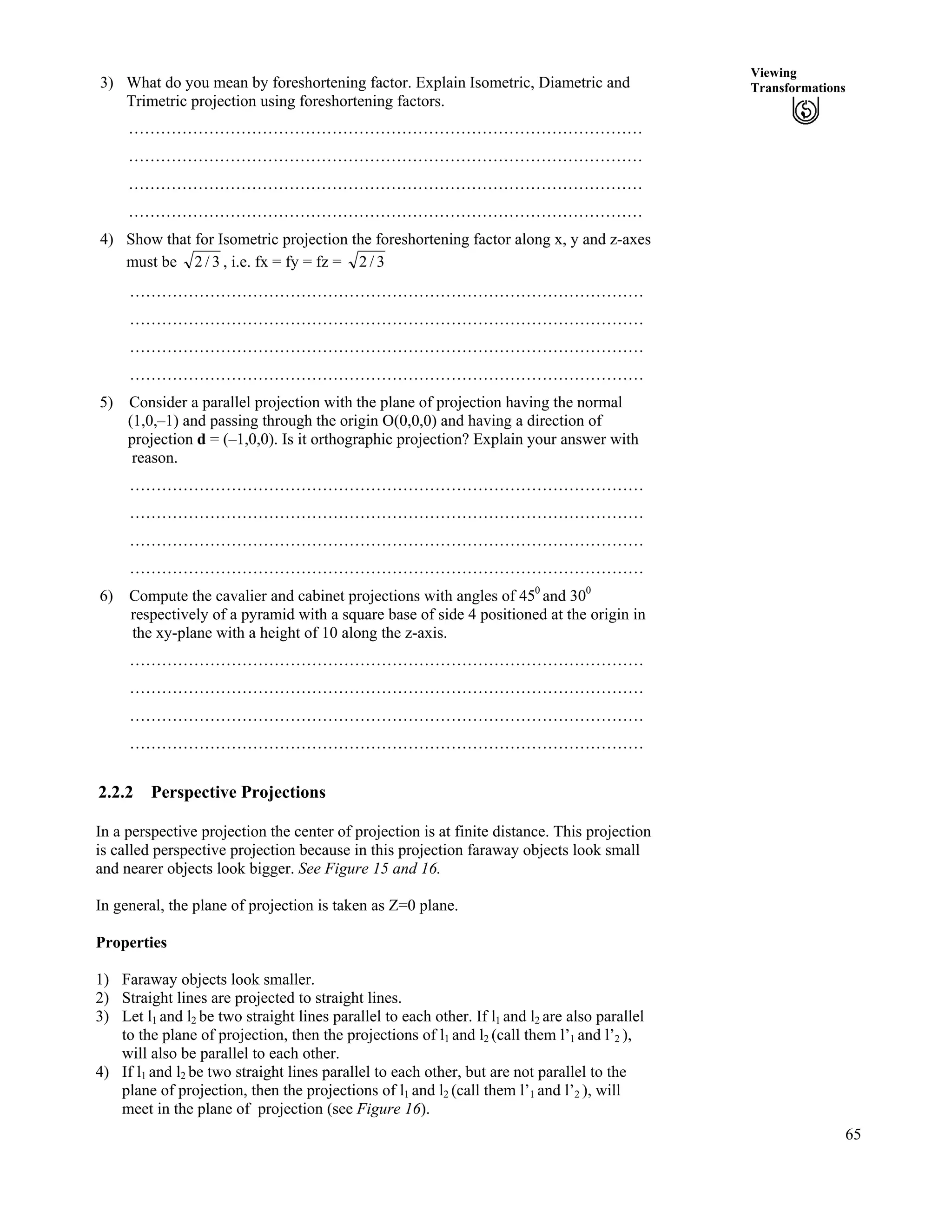 65
Viewing
Transformations3) What do you mean by foreshortening factor. Explain Isometric, Diametric and
Trimetric projection using foreshortening factors.
……………………………………………………………………………………
……………………………………………………………………………………
……………………………………………………………………………………
……………………………………………………………………………………
4) Show that for Isometric projection the foreshortening factor along x, y and z-axes
must be 3/2 , i.e. fx = fy = fz = 3/2
……………………………………………………………………………………
……………………………………………………………………………………
……………………………………………………………………………………
……………………………………………………………………………………
5) Consider a parallel projection with the plane of projection having the normal
(1,0,–1) and passing through the origin O(0,0,0) and having a direction of
projection d = (–1,0,0). Is it orthographic projection? Explain your answer with
reason.
……………………………………………………………………………………
……………………………………………………………………………………
……………………………………………………………………………………
……………………………………………………………………………………
6) Compute the cavalier and cabinet projections with angles of 450
and 300
respectively of a pyramid with a square base of side 4 positioned at the origin in
the xy-plane with a height of 10 along the z-axis.
……………………………………………………………………………………
……………………………………………………………………………………
……………………………………………………………………………………
……………………………………………………………………………………
2.2.2 Perspective Projections
In a perspective projection the center of projection is at finite distance. This projection
is called perspective projection because in this projection faraway objects look small
and nearer objects look bigger. See Figure 15 and 16.
In general, the plane of projection is taken as Z=0 plane.
Properties
1) Faraway objects look smaller.
2) Straight lines are projected to straight lines.
3) Let l1 and l2 be two straight lines parallel to each other. If l1 and l2 are also parallel
to the plane of projection, then the projections of l1 and l2 (call them l’1 and l’2 ),
will also be parallel to each other.
4) If l1 and l2 be two straight lines parallel to each other, but are not parallel to the
plane of projection, then the projections of l1 and l2 (call them l’1 and l’2 ), will
meet in the plane of projection (see Figure 16).
 