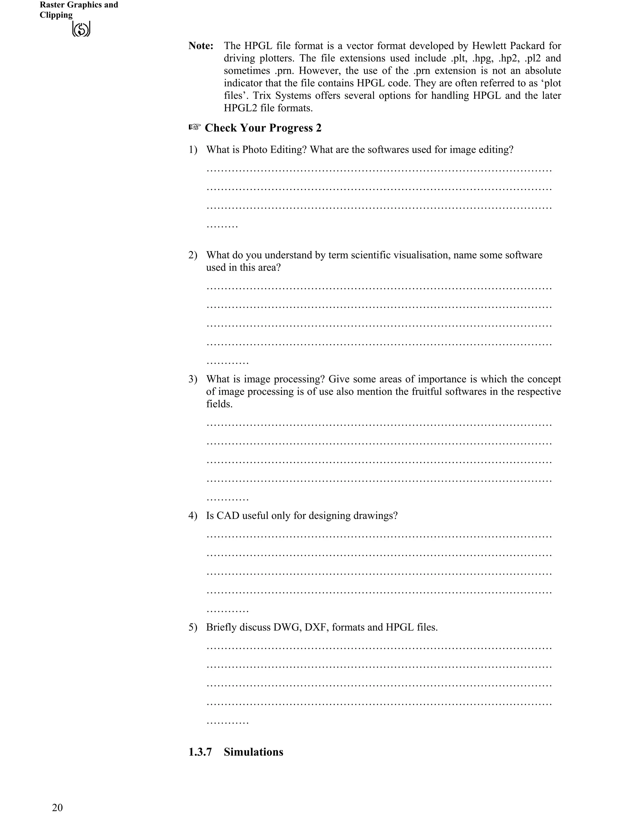 Raster Graphics and
Clipping
Note: The HPGL file format is a vector format developed by Hewlett Packard for
driving plotters. The file extensions used include .plt, .hpg, .hp2, .pl2 and
sometimes .prn. However, the use of the .prn extension is not an absolute
indicator that the file contains HPGL code. They are often referred to as ‘plot
files’. Trix Systems offers several options for handling HPGL and the later
HPGL2 file formats.
- Check Your Progress 2
1) What is Photo Editing? What are the softwares used for image editing?
……………………………………………………………………………………
……………………………………………………………………………………
……………………………………………………………………………………
………
2) What do you understand by term scientific visualisation, name some software
used in this area?
……………………………………………………………………………………
……………………………………………………………………………………
……………………………………………………………………………………
……………………………………………………………………………………
…………
3) What is image processing? Give some areas of importance is which the concept
of image processing is of use also mention the fruitful softwares in the respective
fields.
……………………………………………………………………………………
……………………………………………………………………………………
……………………………………………………………………………………
……………………………………………………………………………………
…………
4) Is CAD useful only for designing drawings?
……………………………………………………………………………………
……………………………………………………………………………………
……………………………………………………………………………………
……………………………………………………………………………………
…………
5) Briefly discuss DWG, DXF, formats and HPGL files.
……………………………………………………………………………………
……………………………………………………………………………………
……………………………………………………………………………………
……………………………………………………………………………………
…………
1.3.7 Simulations
20
 