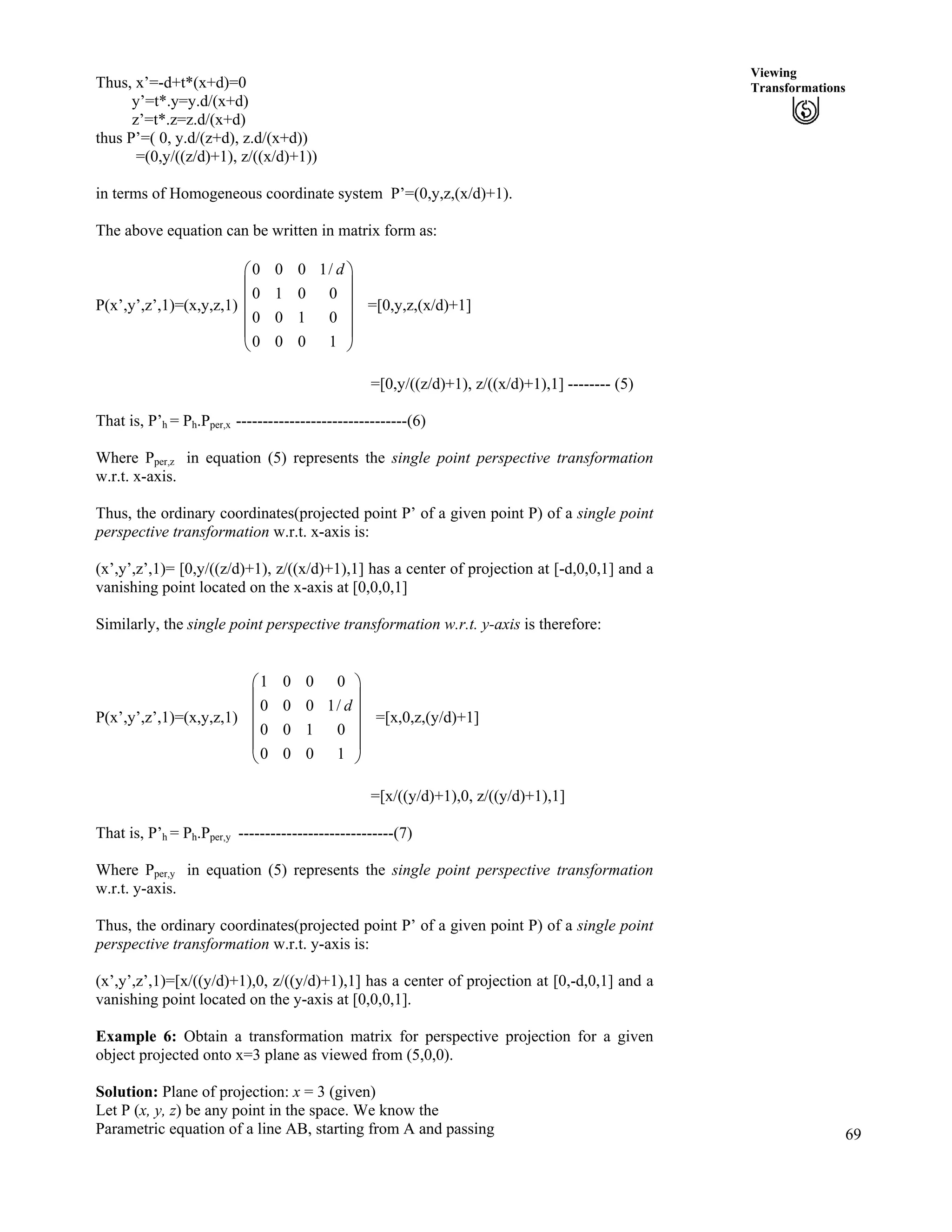 69
Viewing
Transformations
Õ
Õ
Thus, x’=-d+t*(x+d)=0
y’=t*.y=y.d/(x+d)
z’=t*.z=z.d/(x+d)
thus P’=( 0, y.d/(z+d), z.d/(x+d))
=(0,y/((z/d)+1), z/((x/d)+1))
in terms of Homogeneous coordinate system P’=(0,y,z,(x/d)+1).
The above equation can be written in matrix form as:
P(x’,y’,z’,1)=(x,y,z,1) =[0,y,z,(x/d)+1]
0 0 0 1/
0 1 0 0
0 0 1 0
0 0 0 1
dÃ Ô
Ä Õ
Ä
Ä
Ä Õ
Å Ö
=[0,y/((z/d)+1), z/((x/d)+1),1] -------- (5)
That is, P’h = Ph.Pper,x --------------------------------(6)
Where Pper,z in equation (5) represents the single point perspective transformation
w.r.t. x-axis.
Thus, the ordinary coordinates(projected point P’ of a given point P) of a single point
perspective transformation w.r.t. x-axis is:
(x’,y’,z’,1)= [0,y/((z/d)+1), z/((x/d)+1),1] has a center of projection at [-d,0,0,1] and a
vanishing point located on the x-axis at [0,0,0,1]
Similarly, the single point perspective transformation w.r.t. y-axis is therefore:
P(x’,y’,z’,1)=(x,y,z,1)
1 0 0 0
0 0 0 1/
0 0 1 0
0 0 0 1
d
Ã Ô
Ä Õ
Ä Õ
Å Ö
Ä Õ
ÕÄ
=[x,0,z,(y/d)+1]
=[x/((y/d)+1),0, z/((y/d)+1),1]
That is, P’h = Ph.Pper,y -----------------------------(7)
Where Pper,y in equation (5) represents the single point perspective transformation
w.r.t. y-axis.
Thus, the ordinary coordinates(projected point P’ of a given point P) of a single point
perspective transformation w.r.t. y-axis is:
(x’,y’,z’,1)=[x/((y/d)+1),0, z/((y/d)+1),1] has a center of projection at [0,-d,0,1] and a
vanishing point located on the y-axis at [0,0,0,1].
Example 6: Obtain a transformation matrix for perspective projection for a given
object projected onto x=3 plane as viewed from (5,0,0).
Solution: Plane of projection: x = 3 (given)
Let P (x, y, z) be any point in the space. We know the
Parametric equation of a line AB, starting from A and passing
 