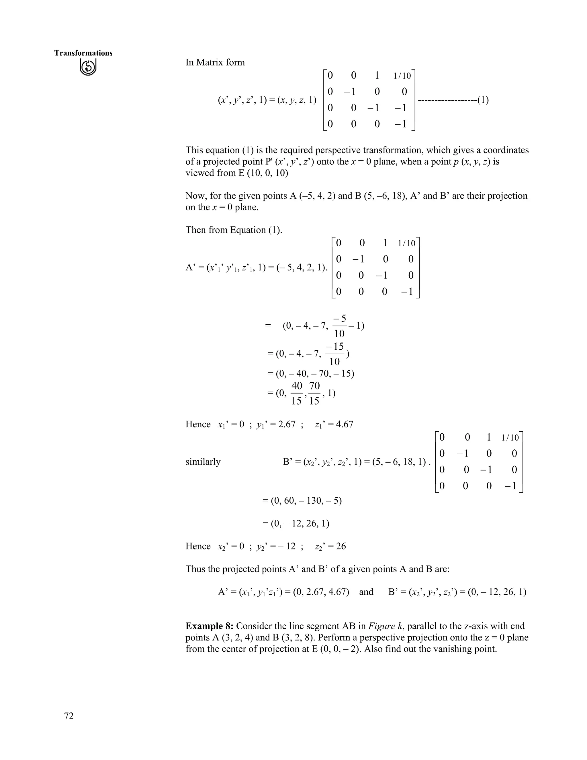 72
Transformations
In Matrix form
(x’, y’, z’, 1) = (x, y, z, 1) ------------------(1)
Ù
Ù
Ù
Ù
Ú
È
È
È
È
É
Ç
/
//
/
1000
1100
0010
100 10/1
This equation (1) is the required perspective transformation, which gives a coordinates
of a projected point P' (x’, y’, z’) onto the x = 0 plane, when a point p (x, y, z) is
viewed from E (10, 0, 10)
Now, for the given points A (–5, 4, 2) and B (5, –6, 18), A’ and B’ are their projection
on the x = 0 plane.
Then from Equation (1).
A’ = (x’1’ y’1, z’1, 1) = (– 5, 4, 2, 1).
Ù
Ù
Ù
Ù
Ú
È
È
È
È
É
Ç
/
/
/
1000
0100
0010
100 10/1
= (0, – 4, – 7,
10
5/
– 1)
= (0, – 4, – 7,
10
15/
)
= (0, – 40, – 70, – 15)
= (0,
15
70
,
15
40
, 1)
Hence x1’ = 0 ; y1’ = 2.67 ; z1’ = 4.67
similarly B’ = (x2’, y2’, z2’, 1) = (5, – 6, 18, 1) .
Ù
Ù
Ù
Ù
Ú
È
È
È
È
É
Ç
/
/
/
1000
0100
0010
100 10/1
= (0, 60, – 130, – 5)
= (0, – 12, 26, 1)
Hence x2’ = 0 ; y2’ = – 12 ; z2’ = 26
Thus the projected points A’ and B’ of a given points A and B are:
A’ = (x1’, y1’z1’) = (0, 2.67, 4.67) and B’ = (x2’, y2’, z2’) = (0, – 12, 26, 1)
Example 8: Consider the line segment AB in Figure k, parallel to the z-axis with end
points A (3, 2, 4) and B (3, 2, 8). Perform a perspective projection onto the z = 0 plane
from the center of projection at E (0, 0, – 2). Also find out the vanishing point.
 
