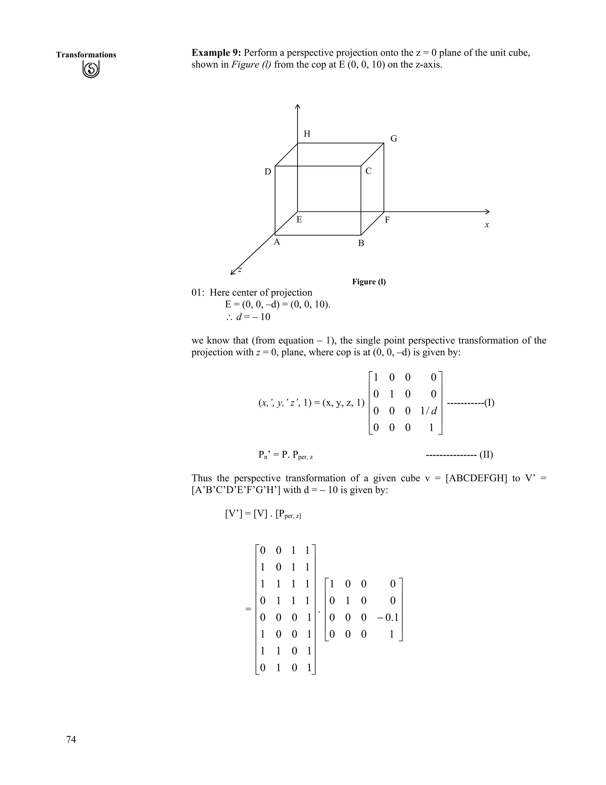 74
Transformations Example 9: Perform a perspective projection onto the z = 0 plane of the unit cube,
shown in Figure (l) from the cop at E (0, 0, 10) on the z-axis.
z
x
E
G
H
D C
F
BA
Figure (l)
01: Here center of projection
E = (0, 0, –d) = (0, 0, 10).
^ d = – 10
we know that (from equation – 1), the single point perspective transformation of the
projection with z = 0, plane, where cop is at (0, 0, –d) is given by:
(x,’, y,’ z’, 1) = (x, y, z, 1) -----------(I)
Ù
Ù
Ù
Ù
Ú
È
È
È
È
É
Ç
1000
/1000
0010
0001
d
Pn’ = P. Pper, z --------------- (II)
Thus the perspective transformation of a given cube v = [ABCDEFGH] to V’ =
[A’B’C’D’E’F’G’H’] with d = – 10 is given by:
[V’] = [V] . [Pper, z]
= .
Ù
Ù
Ù
Ù
Ù
Ù
Ù
Ù
Ù
Ù
Ù
ÚÈ
È
È
È
È
È
È
È
È
È
È
É
Ç
1010
1011
1001
1000
1110
1111
1101
1100
Ù
Ù
Ù
Ù
Ú
È
È
È
È
É
Ç
/
1000
1.0000
0010
0001
 