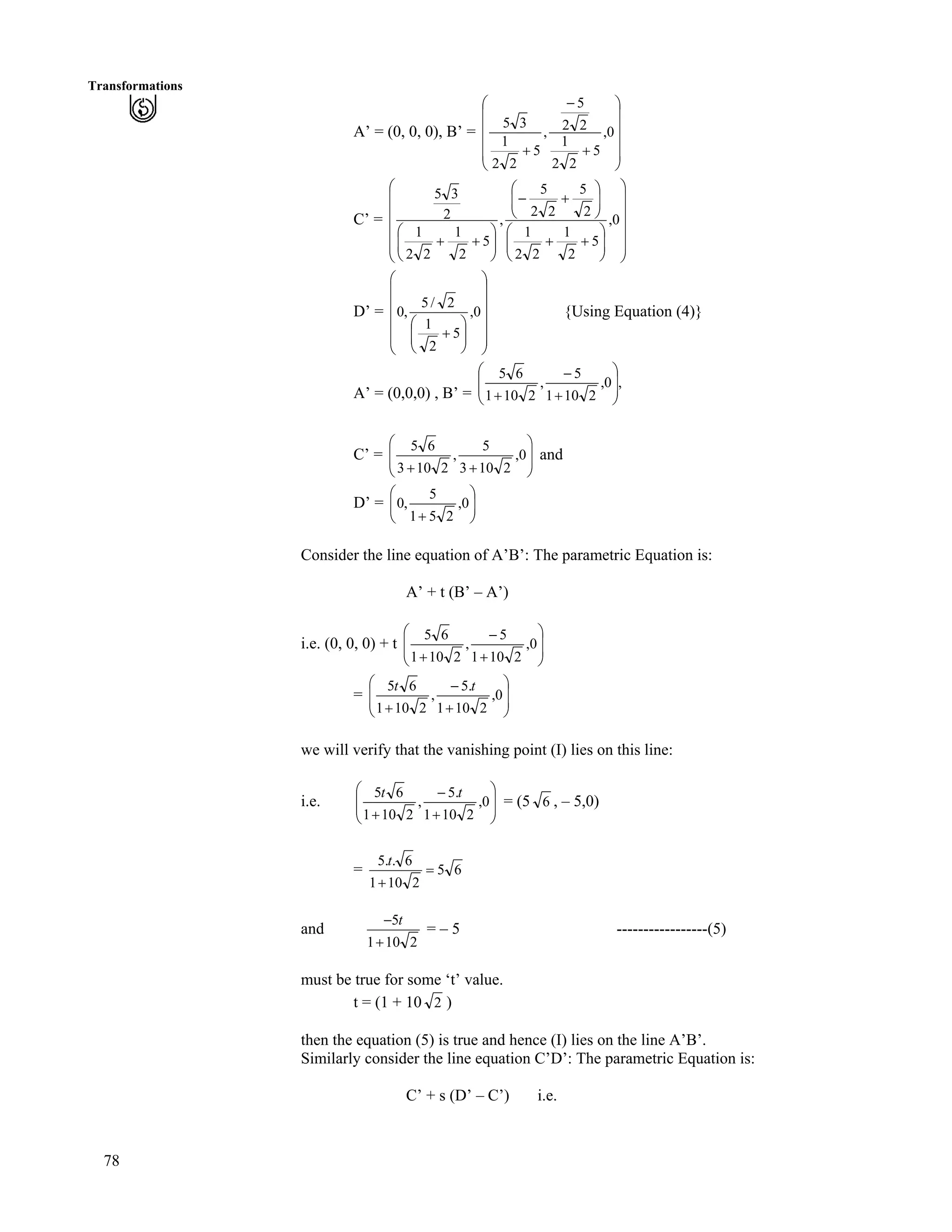 78
Transformations
A’ = (0, 0, 0), B’ =
Õ
Õ
Õ
Õ
Ö
Ô
Ä
Ä
Ä
Ä
Å
Ã
-
/
-
0,
5
22
1
22
5
,
5
22
1
35
C’ =
Õ
Õ
Õ
Õ
Õ
Ö
Ô
Ä
Ä
Ä
Å
Ã
ÕÕ
Ö
Ô
ÄÄ
Å
Ã
--
ÕÕ
Ö
Ô
ÄÄ
Å
Ã
-/
ÕÕ
Ö
Ô
ÄÄ
Å
Ã
--
0,
5
2
1
22
1
2
5
22
5
,
5
2
1
22
1
2
35
Ä
Ä
D’ =
Õ
Õ
Õ
Õ
Õ
Ö
Ô
Ä
Ä
Ä
Å
Ã
ÕÕ
Ö
Ô
ÄÄ
Å
Ã
-
0,
5
2
1
2/
,0Ä
Ä 5
{Using Equation (4)}
A’ = (0,0,0) , B’ =
,0,
2101
5
,
2101
65
Õ
Õ
Ö
Ô
Ä
Ä
Å
Ã
-
/
-
C’ = Õ
Õ
Ö
Ô
Å
Ã
--
0,
2103
5
,
2103Ä
Ä 65
and
D’ = ÕÕ
Ö
Ô
Å -
0,
251
,0ÄÄ
Ã 5
Consider the line equation of A’B’: The parametric Equation is:
A’ + t (B’ – A’)
i.e. (0, 0, 0) + t Õ
Õ
Ö
Ô
Ä
Ä
Å
Ã
-
/
-
0,
2101
5
,
2101
65
= Õ
Õ
Ö
Ô
Å
Ã
-
/
-
0,
2101
.5
,
2101
tt
Ä
Ä 65
we will verify that the vanishing point (I) lies on this line:
i.e. Õ
Õ
Ö
Ô
Ä
Ä
Å
Ã
-
/
-
0,
2101
.5
,
2101
65 tt
= (5 6 , – 5,0)
= 65
2101
..
?
-
t 65
and
2101
5
-
/ t
= – 5 -----------------(5)
must be true for some ‘t’ value.
t = (1 + 10 2 )
then the equation (5) is true and hence (I) lies on the line A’B’.
Similarly consider the line equation C’D’: The parametric Equation is:
C’ + s (D’ – C’) i.e.
 