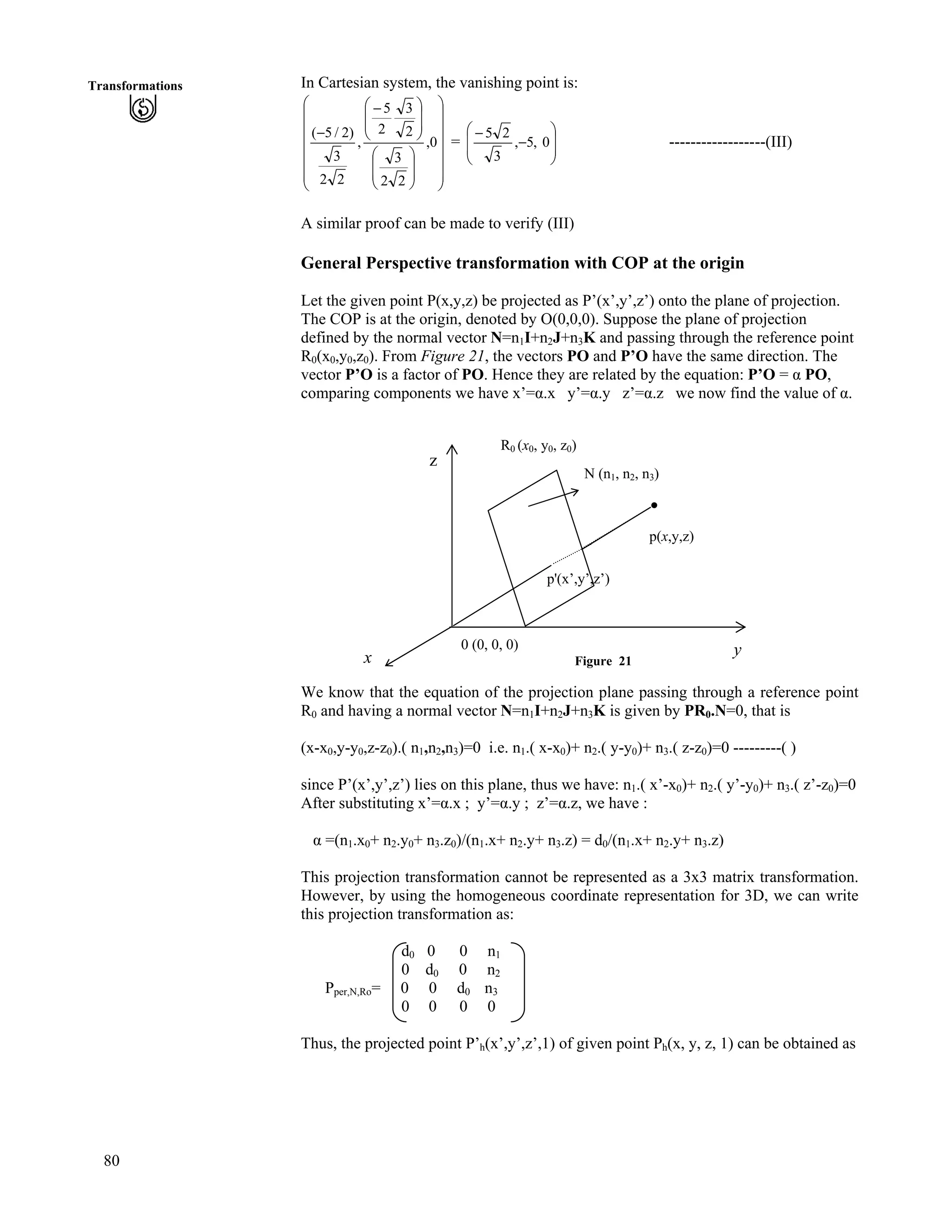 80
Transformations In Cartesian system, the vanishing point is:
Õ
Õ
Õ
Õ
Õ
Õ
Ö
Ô
Ä
Ä
Ä
Ä
Ä
Ä
Å
Ã
Õ
Õ
Ö
Ô
Ä
Ä
Å
Ã
Õ
Õ
Ö
Ô
Ä
Ä
Å
Ã /
/
0,
22
3
2
3
2
5
,
22
3
)2/5(
= Õ
Õ
Ö
Ô
Ä
Ä
Å
Ã
/
/
0,5,
3
25
------------------(III)
A similar proof can be made to verify (III)
General Perspective transformation with COP at the origin
Let the given point P(x,y,z) be projected as P’(x’,y’,z’) onto the plane of projection.
The COP is at the origin, denoted by O(0,0,0). Suppose the plane of projection
defined by the normal vector N=n1I+n2J+n3K and passing through the reference point
R0(x0,y0,z0). From Figure 21, the vectors PO and P’O have the same direction. The
vector P’O is a factor of PO. Hence they are related by the equation: P’O = g PO,
comparing components we have x’=g.x y’=g.y z’=g.z we now find the value of g.
Figure 21
0 (0, 0, 0) y
z
p'(x’,y’,z’)
N (n1, n2, n3)
R0 (x0, y0, z0)
p(x,y,z)
x
We know that the equation of the projection plane passing through a reference point
R0 and having a normal vector N=n1I+n2J+n3K is given by PR0.N=0, that is
(x-x0,y-y0,z-z0).( n1,n2,n3)=0 i.e. n1.( x-x0)+ n2.( y-y0)+ n3.( z-z0)=0 ---------( )
since P’(x’,y’,z’) lies on this plane, thus we have: n1.( x’-x0)+ n2.( y’-y0)+ n3.( z’-z0)=0
After substituting x’=g.x ; y’=g.y ; z’=g.z, we have :
g =(n1.x0+ n2.y0+ n3.z0)/(n1.x+ n2.y+ n3.z) = d0/(n1.x+ n2.y+ n3.z)
This projection transformation cannot be represented as a 3x3 matrix transformation.
However, by using the homogeneous coordinate representation for 3D, we can write
this projection transformation as:
d0 0 0 n1
0 d0 0 n2
Pper,N,Ro= 0 0 d0 n3
0 0 0 0
Thus, the projected point P’h(x’,y’,z’,1) of given point Ph(x, y, z, 1) can be obtained as
 