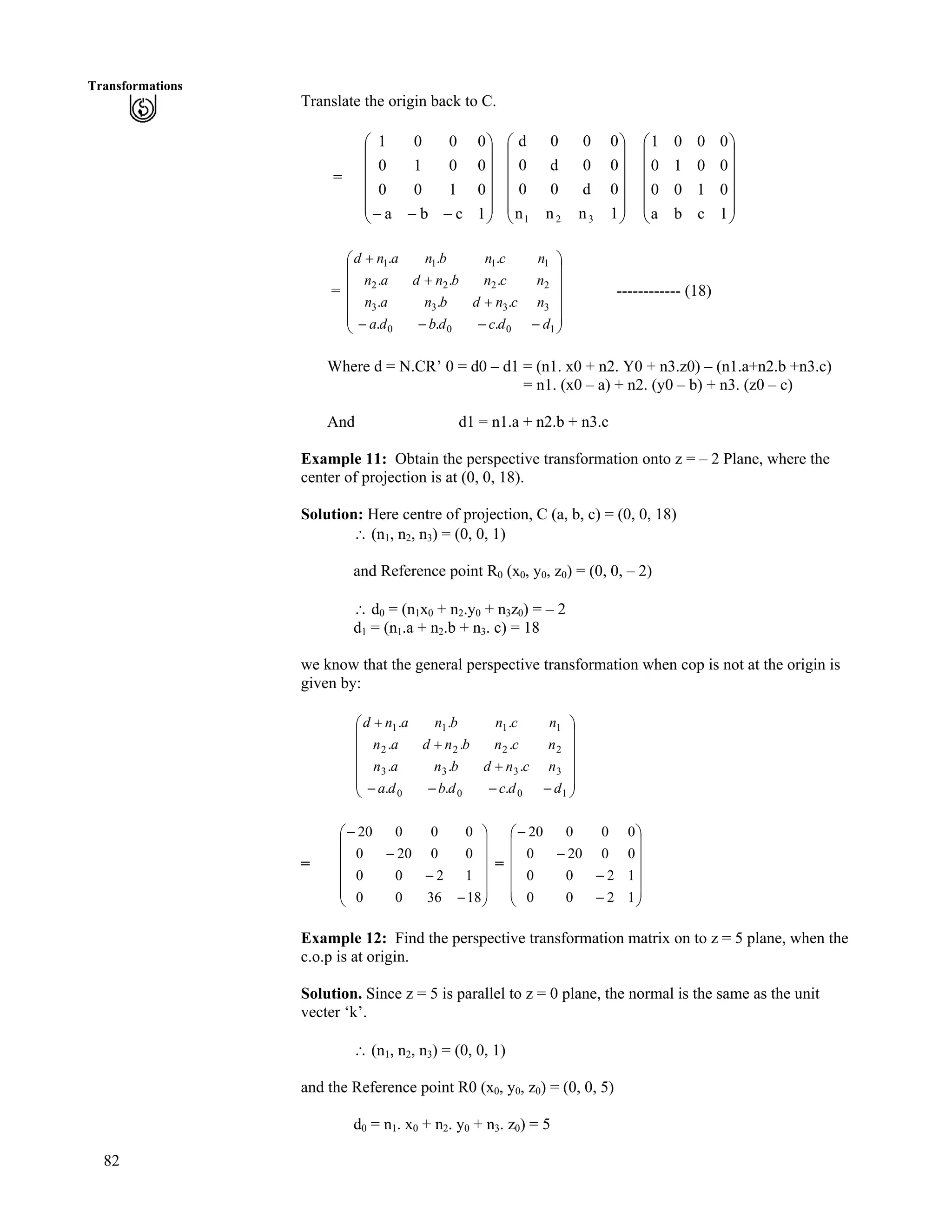 82
Transformations
Translate the origin back to C.
= Ä
Ä
Õ
Õ
Õ
Õ
Õ
Ö
Ô
Ä
Ä
Ä
Å
Ã
/// 1cba
0100
0010
0001
Õ
Õ
Õ
Õ
Õ
Ö
Ô
Ä
Ä
Ä
Ä
Ä
Å
Ã
1nnn
0d00
00d0
000d
321
Õ
Õ
Õ
Õ
Õ
Ö
Ô
Ä
Ä
Ä
Ä
Ä
Å
Ã
1cba
0100
0010
0001
= ------------ (18)
Õ
Õ
Õ
Õ
Õ
Ö
Ô
Ä
Ä
Ä
Ä
Ä
Å
Ã
////
-
-
-
1000
3333
2222
1111
...
...
...
...
ddcdbda
ncndbnan
ncnbndan
ncnbnand
Where d = N.CR’ 0 = d0 – d1 = (n1. x0 + n2. Y0 + n3.z0) – (n1.a+n2.b +n3.c)
= n1. (x0 – a) + n2. (y0 – b) + n3. (z0 – c)
And d1 = n1.a + n2.b + n3.c
Example 11: Obtain the perspective transformation onto z = – 2 Plane, where the
center of projection is at (0, 0, 18).
Solution: Here centre of projection, C (a, b, c) = (0, 0, 18)
^ (n1, n2, n3) = (0, 0, 1)
and Reference point R0 (x0, y0, z0) = (0, 0, – 2)
^ d0 = (n1x0 + n2.y0 + n3z0) = – 2
d1 = (n1.a + n2.b + n3. c) = 18
we know that the general perspective transformation when cop is not at the origin is
given by:
Õ
Õ
Õ
Õ
Õ
Ö
Ô
Ä
Ä
Ä
Ä
Ä
Å
Ã
////
-
-
-
1000
3333
2222
1111
...
...
...
...
ddcdbda
ncndbnan
ncnbndan
ncnbnand
= =
Õ
Õ
Õ
Õ
Õ
Ö
Ô
Ä
Ä
Ä
Ä
Ä
Å
Ã
/
/
/
/
183600
1200
00200
00020
Õ
Õ
Õ
Õ
Õ
Ö
Ô
Ä
Ä
Ä
Ä
Ä
Å
Ã
/
/
/
/
1200
1200
00200
00020
Example 12: Find the perspective transformation matrix on to z = 5 plane, when the
c.o.p is at origin.
Solution. Since z = 5 is parallel to z = 0 plane, the normal is the same as the unit
vecter ‘k’.
^ (n1, n2, n3) = (0, 0, 1)
and the Reference point R0 (x0, y0, z0) = (0, 0, 5)
d0 = n1. x0 + n2. y0 + n3. z0) = 5
 