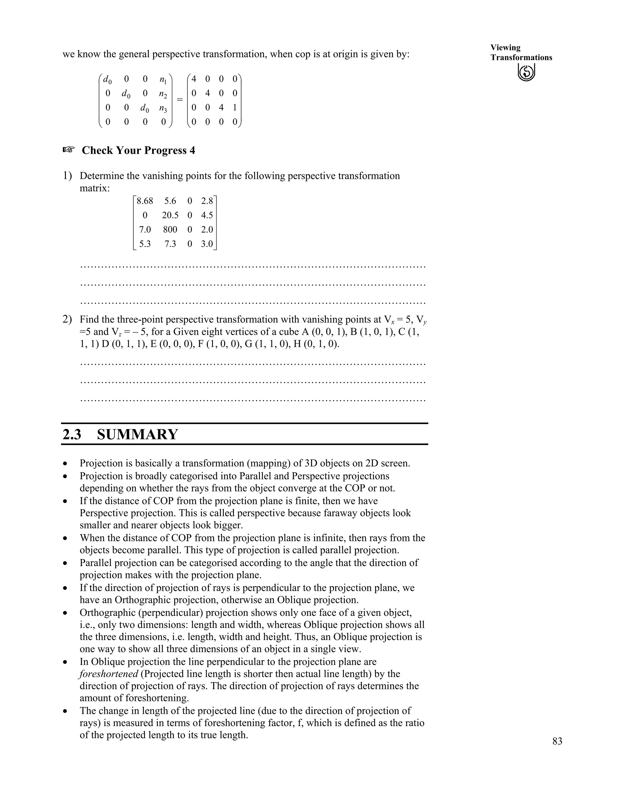 83
Viewing
Transformationswe know the general perspective transformation, when cop is at origin is given by:
= Ä
Ä
Õ
Õ
Õ
Õ
Õ
Ö
Ô
Ä
Ä
Ä
Ä
Ä
Å
Ã
0000
00
00
00
30
20
10
nd
nd
nd
Õ
Õ
Õ
Õ
Õ
Ö
Ô
Ä
Ä
Ä
Å
Ã
0000
1400
0040
0004
- Check Your Progress 4
1) Determine the vanishing points for the following perspective transformation
matrix:
Ù
Ù
Ù
Ù
Ú
È
È
È
È
É
Ç
0.303.73.5
0.208000.7
5.405.200
8.206.568.8
………………………………………………………………………………………
………………………………………………………………………………………
………………………………………………………………………………………
2) Find the three-point perspective transformation with vanishing points at Vx = 5, Vy
=5 and Vz = – 5, for a Given eight vertices of a cube A (0, 0, 1), B (1, 0, 1), C (1,
1, 1) D (0, 1, 1), E (0, 0, 0), F (1, 0, 0), G (1, 1, 0), H (0, 1, 0).
………………………………………………………………………………………
………………………………………………………………………………………
………………………………………………………………………………………
2.3 SUMMARY
‚ Projection is basically a transformation (mapping) of 3D objects on 2D screen.
‚ Projection is broadly categorised into Parallel and Perspective projections
depending on whether the rays from the object converge at the COP or not.
‚ If the distance of COP from the projection plane is finite, then we have
Perspective projection. This is called perspective because faraway objects look
smaller and nearer objects look bigger.
‚ When the distance of COP from the projection plane is infinite, then rays from the
objects become parallel. This type of projection is called parallel projection.
‚ Parallel projection can be categorised according to the angle that the direction of
projection makes with the projection plane.
‚ If the direction of projection of rays is perpendicular to the projection plane, we
have an Orthographic projection, otherwise an Oblique projection.
‚ Orthographic (perpendicular) projection shows only one face of a given object,
i.e., only two dimensions: length and width, whereas Oblique projection shows all
the three dimensions, i.e. length, width and height. Thus, an Oblique projection is
one way to show all three dimensions of an object in a single view.
‚ In Oblique projection the line perpendicular to the projection plane are
foreshortened (Projected line length is shorter then actual line length) by the
direction of projection of rays. The direction of projection of rays determines the
amount of foreshortening.
‚ The change in length of the projected line (due to the direction of projection of
rays) is measured in terms of foreshortening factor, f, which is defined as the ratio
of the projected length to its true length.
 