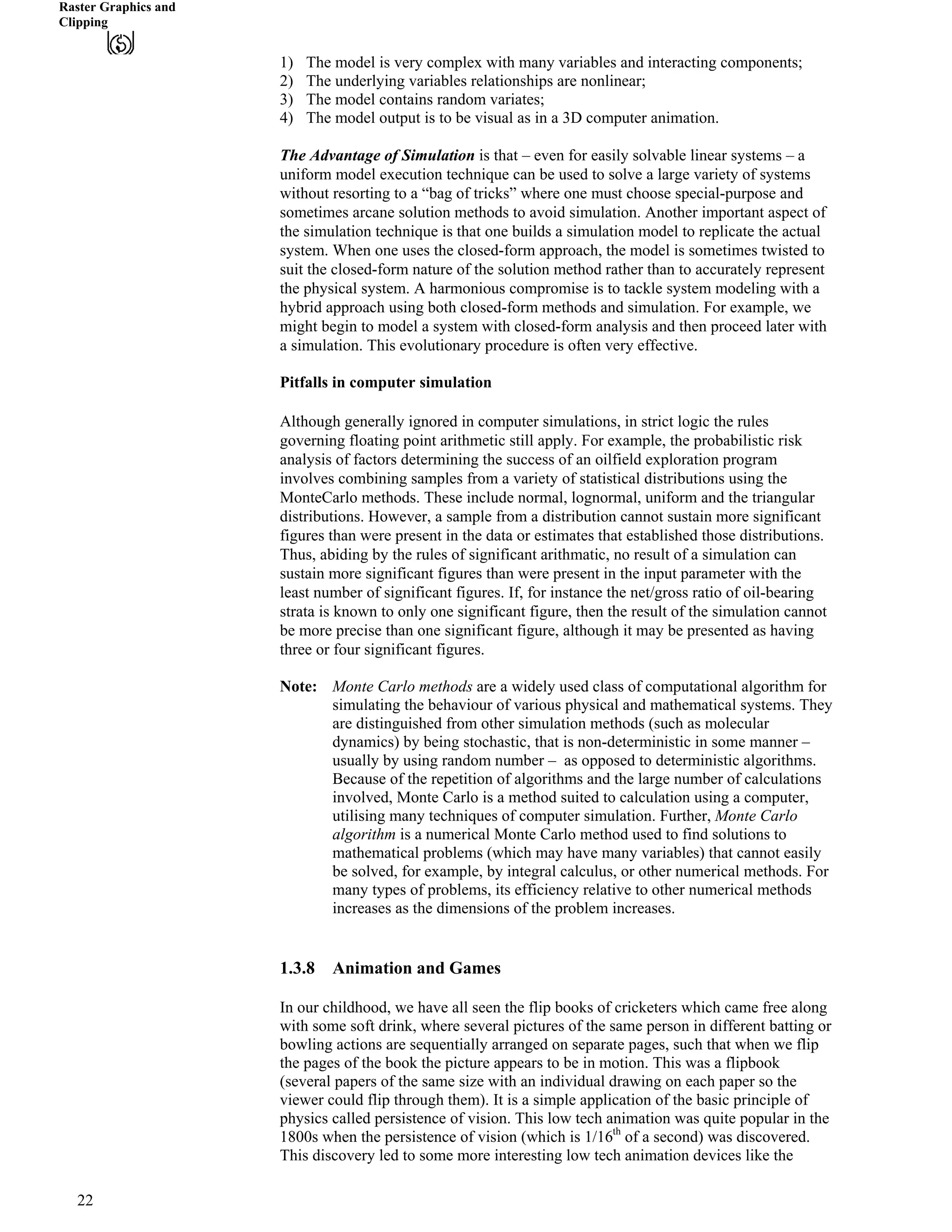 Raster Graphics and
Clipping
1) The model is very complex with many variables and interacting components;
2) The underlying variables relationships are nonlinear;
3) The model contains random variates;
4) The model output is to be visual as in a 3D computer animation.
The Advantage of Simulation is that – even for easily solvable linear systems – a
uniform model execution technique can be used to solve a large variety of systems
without resorting to a “bag of tricks” where one must choose special-purpose and
sometimes arcane solution methods to avoid simulation. Another important aspect of
the simulation technique is that one builds a simulation model to replicate the actual
system. When one uses the closed-form approach, the model is sometimes twisted to
suit the closed-form nature of the solution method rather than to accurately represent
the physical system. A harmonious compromise is to tackle system modeling with a
hybrid approach using both closed-form methods and simulation. For example, we
might begin to model a system with closed-form analysis and then proceed later with
a simulation. This evolutionary procedure is often very effective.
Pitfalls in computer simulation
Although generally ignored in computer simulations, in strict logic the rules
governing floating point arithmetic still apply. For example, the probabilistic risk
analysis of factors determining the success of an oilfield exploration program
involves combining samples from a variety of statistical distributions using the
MonteCarlo methods. These include normal, lognormal, uniform and the triangular
distributions. However, a sample from a distribution cannot sustain more significant
figures than were present in the data or estimates that established those distributions.
Thus, abiding by the rules of significant arithmatic, no result of a simulation can
sustain more significant figures than were present in the input parameter with the
least number of significant figures. If, for instance the net/gross ratio of oil-bearing
strata is known to only one significant figure, then the result of the simulation cannot
be more precise than one significant figure, although it may be presented as having
three or four significant figures.
Note: Monte Carlo methods are a widely used class of computational algorithm for
simulating the behaviour of various physical and mathematical systems. They
are distinguished from other simulation methods (such as molecular
dynamics) by being stochastic, that is non-deterministic in some manner –
usually by using random number – as opposed to deterministic algorithms.
Because of the repetition of algorithms and the large number of calculations
involved, Monte Carlo is a method suited to calculation using a computer,
utilising many techniques of computer simulation. Further, Monte Carlo
algorithm is a numerical Monte Carlo method used to find solutions to
mathematical problems (which may have many variables) that cannot easily
be solved, for example, by integral calculus, or other numerical methods. For
many types of problems, its efficiency relative to other numerical methods
increases as the dimensions of the problem increases.
1.3.8 Animation and Games
In our childhood, we have all seen the flip books of cricketers which came free along
with some soft drink, where several pictures of the same person in different batting or
bowling actions are sequentially arranged on separate pages, such that when we flip
the pages of the book the picture appears to be in motion. This was a flipbook
(several papers of the same size with an individual drawing on each paper so the
viewer could flip through them). It is a simple application of the basic principle of
physics called persistence of vision. This low tech animation was quite popular in the
1800s when the persistence of vision (which is 1/16th
of a second) was discovered.
This discovery led to some more interesting low tech animation devices like the
22
 