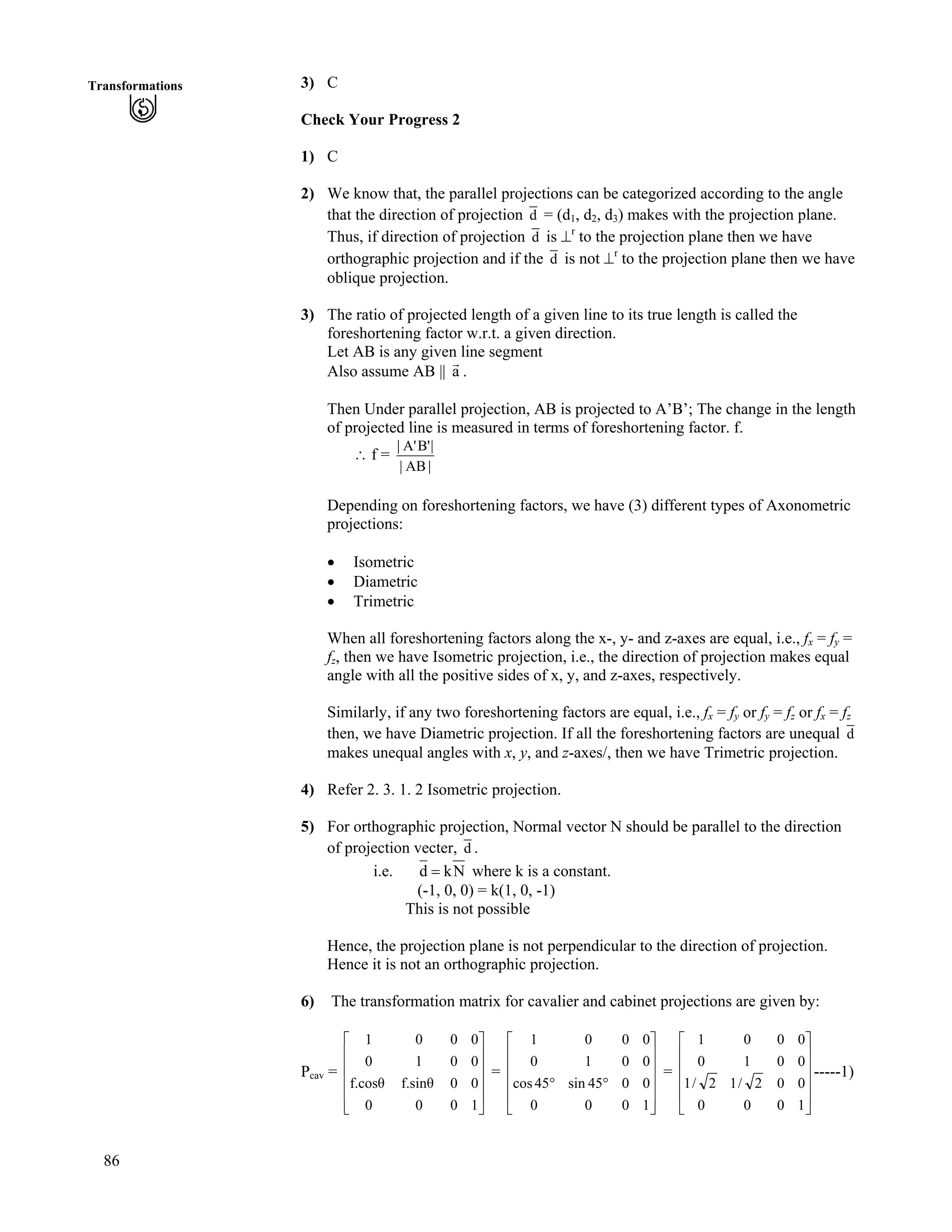 86
Transformations 3) C
Check Your Progress 2
1) C
2) We know that, the parallel projections can be categorized according to the angle
that the direction of projection d = (d1, d2, d3) makes with the projection plane.
Thus, if direction of projection d is `r
to the projection plane then we have
orthographic projection and if the d is not `r
to the projection plane then we have
oblique projection.
3) The ratio of projected length of a given line to its true length is called the
foreshortening factor w.r.t. a given direction.
Let AB is any given line segment
Also assume AB || a
E
.
Then Under parallel projection, AB is projected to A’B’; The change in the length
of projected line is measured in terms of foreshortening factor. f.
^ f =
|AB|
|B'A'|
Depending on foreshortening factors, we have (3) different types of Axonometric
projections:
‚ Isometric
‚ Diametric
‚ Trimetric
When all foreshortening factors along the x-, y- and z-axes are equal, i.e., fx = fy =
fz, then we have Isometric projection, i.e., the direction of projection makes equal
angle with all the positive sides of x, y, and z-axes, respectively.
Similarly, if any two foreshortening factors are equal, i.e., fx = fy or fy = fz or fx = fz
then, we have Diametric projection. If all the foreshortening factors are unequal d
makes unequal angles with x, y, and z-axes/, then we have Trimetric projection.
4) Refer 2. 3. 1. 2 Isometric projection.
5) For orthographic projection, Normal vector N should be parallel to the direction
of projection vecter, d .
i.e. Nkd ? where k is a constant.
(-1, 0, 0) = k(1, 0, -1)
This is not possible
Hence, the projection plane is not perpendicular to the direction of projection.
Hence it is not an orthographic projection.
6) The transformation matrix for cavalier and cabinet projections are given by:
Pcav = = =
Ù
Ù
Ù
Ù
Ú
È
È
È
È
É
Ç
1000
00f.sinf.cos
0010
0001
Ù
Ù
Ù
Ù
Ú
È
È
È
È
É
Ç
ﬂﬂ
1000
0045sin45cos
0010
0001
Ù
Ù
Ù
Ù
Ú
È
È
È
È
É
Ç
1000
002/12/1
0010
0001
-----1)
 