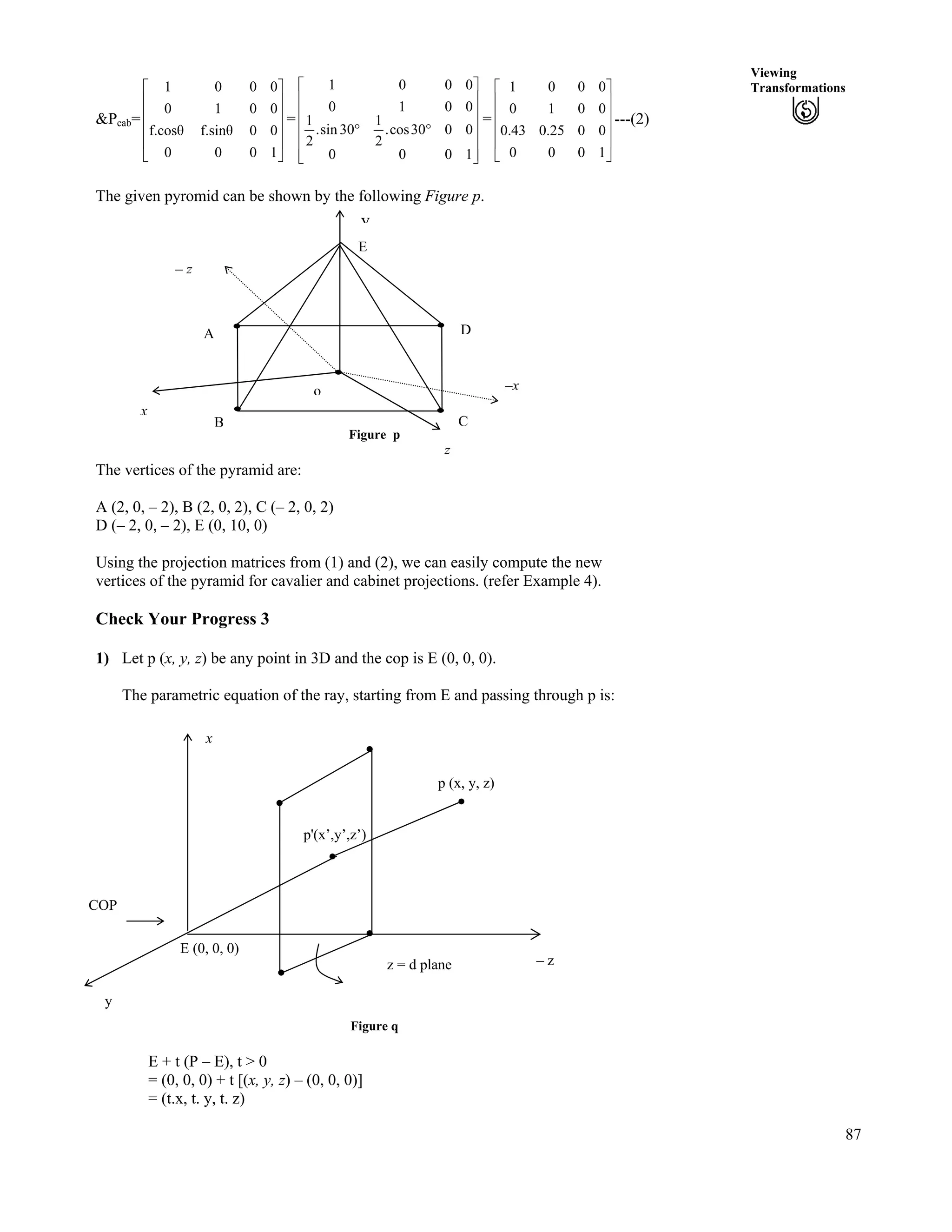 87
Viewing
Transformations
&Pcab= =
Ù
Ù
Ù
Ù
Ú
È
È
È
È
É
Ç
1000
00f.sinf.cos
0010
0001
Ù
Ù
Ù
Ù
Ù
ÚÈ
È
È
È
È
É
Ç
ﬂﬂ
1000
0030cos.
2
1
30sin.
2
1
0010
0001
= ---(2)
Ù
Ù
Ù
Ù
Ú
È
È
È
È
É
Ç
1000
0025.043.0
0010
0001
The given pyromid can be shown by the following Figure p.
Figure p
o
– z
CB
A D
E
y
–x
x
z
The vertices of the pyramid are:
A (2, 0, – 2), B (2, 0, 2), C (– 2, 0, 2)
D (– 2, 0, – 2), E (0, 10, 0)
Using the projection matrices from (1) and (2), we can easily compute the new
vertices of the pyramid for cavalier and cabinet projections. (refer Example 4).
Check Your Progress 3
1) Let p (x, y, z) be any point in 3D and the cop is E (0, 0, 0).
The parametric equation of the ray, starting from E and passing through p is:
– z
x
COP
z = d plane
E (0, 0, 0)
p (x, y, z)
p'(x’,y’,z’)
y
Figure q
E + t (P – E), t > 0
= (0, 0, 0) + t [(x, y, z) – (0, 0, 0)]
= (t.x, t. y, t. z)
 