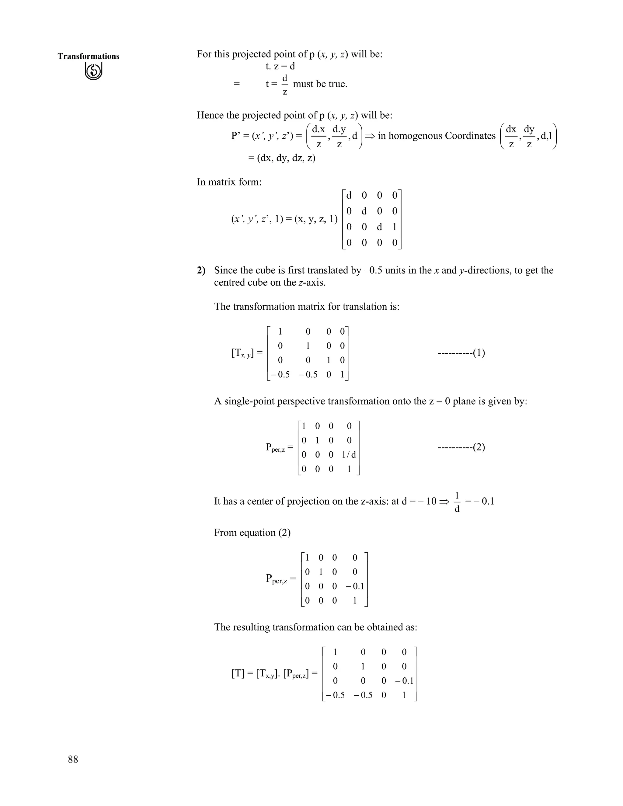 88
Transformations For this projected point of p (x, y, z) will be:
t. z = d
= t =
z
d
must be true.
Hence the projected point of p (x, y, z) will be:
P’ = (x’, y’, z’) = Õ
Ö
Ô
Ä
Å
Ã
d,
z
d.y
,
z
d.x
µ in homogenous Coordinates Õ
Ö
Ô
Å
1,d,
z
dy
,
z
dx
Ä
Ã
= (dx, dy, dz, z)
In matrix form:
(x’, y’, z’, 1) = (x, y, z, 1)
Ù
Ù
Ù
Ù
Ú
È
È
È
È
É
Ç
0000
1d00
00d0
000d
2) Since the cube is first translated by –0.5 units in the x and y-directions, to get the
centred cube on the z-axis.
The transformation matrix for translation is:
[Tx, y] = ----------(1)
Ù
Ù
Ù
Ù
Ú
È
È
È
È
É
Ç
// 105.05.0
0100
0010
0001
A single-point perspective transformation onto the z = 0 plane is given by:
Pper,z =
È
È ----------(2)
Ù
Ù
Ù
Ù
Ú
È
È
É
Ç
1000
d/1000
0010
0001
It has a center of projection on the z-axis: at d = – 10 µ
d
1
= – 0.1
From equation (2)
Pper,z =
È
È
Ù
Ù
Ù
Ù
Ú
È
È
É
Ç
/
1000
1.0000
0010
0001
The resulting transformation can be obtained as:
[T] = [Tx,y]. [Pper,z] =
Ù
Ù
Ù
Ù
Ú
È
È
È
È
É
Ç
//
/
105.05.0
1.0000
0010
0001
 