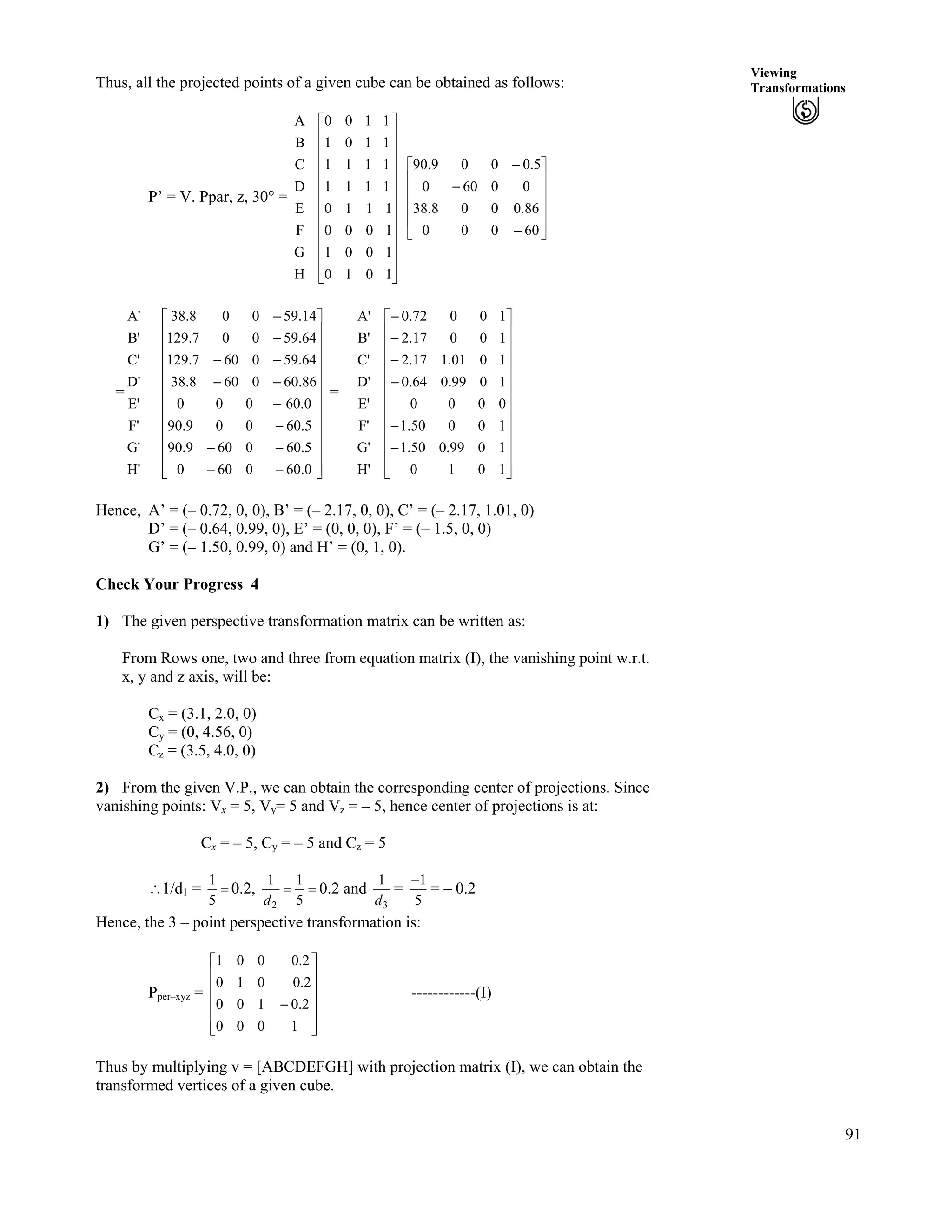 91
Viewing
TransformationsThus, all the projected points of a given cube can be obtained as follows:
P’ = V. Ppar, z, 30° =
H
G
F
E
D
C
B
A
Ù
Ù
Ù
Ù
Ù
Ù
Ù
Ù
Ù
Ù
Ù
ÚÈ
È
È
È
È
È
È
È
È
È
È
É
Ç
1010
1001
1000
1110
1111
1111
1101
1100
Ù
Ù
Ù
Ù
Ú
È
È
È
È
É
Ç
/
/
/
60000
86.0008.38
00600
5.0009.90
= =
H'
G'
F'
E'
D'
C'
B'
A'
Ù
Ù
Ù
Ù
Ù
Ù
Ù
Ù
Ù
Ù
Ù
ÚÈ
È
È
È
È
È
È
È
È
È
È
É
Ç
//
//
/
/
//
//
/
/
0.600600
5.600609.90
5.60009.90
0.60000
86.600608.38
64.590607.129
64.59007.129
14.59008.38
H'
G'
F'
E'
D'
C'
B'
A'
Ù
Ù
Ù
Ù
Ù
Ù
Ù
Ù
Ù
Ù
Ù
ÚÈ
È
È
È
È
È
È
È
È
È
È
É
Ç
/
/
/
/
/
/
1010
1099.050.1
10050.1
0000
1099.064.0
1001.117.2
10017.2
10072.0
Hence, A’ = (– 0.72, 0, 0), B’ = (– 2.17, 0, 0), C’ = (– 2.17, 1.01, 0)
D’ = (– 0.64, 0.99, 0), E’ = (0, 0, 0), F’ = (– 1.5, 0, 0)
G’ = (– 1.50, 0.99, 0) and H’ = (0, 1, 0).
Check Your Progress 4
1) The given perspective transformation matrix can be written as:
From Rows one, two and three from equation matrix (I), the vanishing point w.r.t.
x, y and z axis, will be:
Cx = (3.1, 2.0, 0)
Cy = (0, 4.56, 0)
Cz = (3.5, 4.0, 0)
2) From the given V.P., we can obtain the corresponding center of projections. Since
vanishing points: Vx = 5, Vy= 5 and Vz = – 5, hence center of projections is at:
Cx = – 5, Cy = – 5 and Cz = 5
^1/d1 = ?
5
1
0.2, ??
5
11
2d
0.2 and
3
1
d
=
5
1/
= – 0.2
Hence, the 3 – point perspective transformation is:
Pper–xyz = ------------(I)
Ù
Ù
Ù
Ù
Ú
È
È
È
È
É
Ç
/
1000
2.0100
2.0010
2.0001
Thus by multiplying v = [ABCDEFGH] with projection matrix (I), we can obtain the
transformed vertices of a given cube.
 