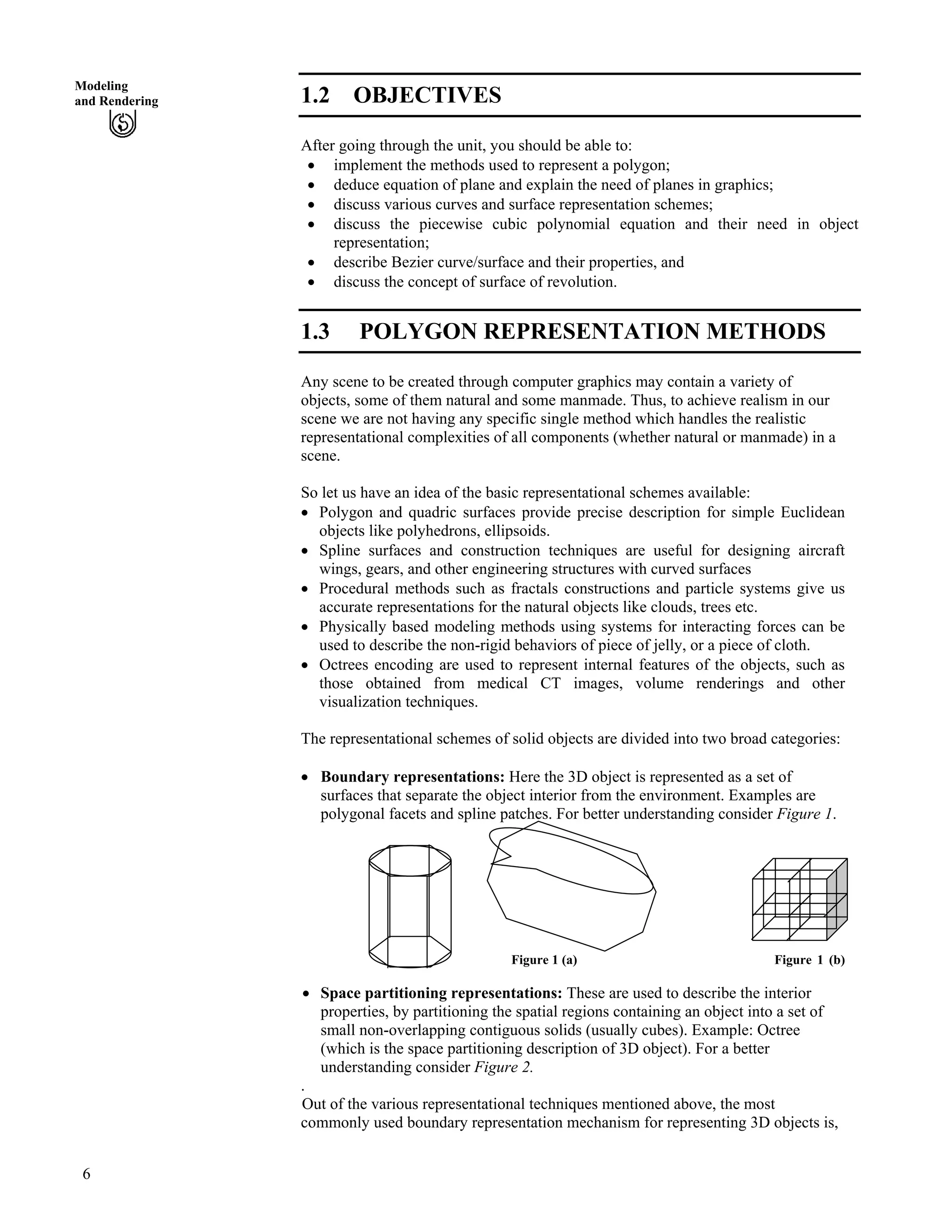 Modeling
and Rendering 1.2 OBJECTIVES
After going through the unit, you should be able to:
‚ implement the methods used to represent a polygon;
‚ deduce equation of plane and explain the need of planes in graphics;
‚ discuss various curves and surface representation schemes;
‚ discuss the piecewise cubic polynomial equation and their need in object
representation;
‚ describe Bezier curve/surface and their properties, and
‚ discuss the concept of surface of revolution.
1.3 POLYGON REPRESENTATION METHODS
Any scene to be created through computer graphics may contain a variety of
objects, some of them natural and some manmade. Thus, to achieve realism in our
scene we are not having any specific single method which handles the realistic
representational complexities of all components (whether natural or manmade) in a
scene.
So let us have an idea of the basic representational schemes available:
‚ Polygon and quadric surfaces provide precise description for simple Euclidean
objects like polyhedrons, ellipsoids.
‚ Spline surfaces and construction techniques are useful for designing aircraft
wings, gears, and other engineering structures with curved surfaces
‚ Procedural methods such as fractals constructions and particle systems give us
accurate representations for the natural objects like clouds, trees etc.
‚ Physically based modeling methods using systems for interacting forces can be
used to describe the non-rigid behaviors of piece of jelly, or a piece of cloth.
‚ Octrees encoding are used to represent internal features of the objects, such as
those obtained from medical CT images, volume renderings and other
visualization techniques.
The representational schemes of solid objects are divided into two broad categories:
‚ Boundary representations: Here the 3D object is represented as a set of
surfaces that separate the object interior from the environment. Examples are
polygonal facets and spline patches. For better understanding consider Figure 1.
Figure 1 (a) Figure 1 (b)
‚ Space partitioning representations: These are used to describe the interior
properties, by partitioning the spatial regions containing an object into a set of
small non-overlapping contiguous solids (usually cubes). Example: Octree
(which is the space partitioning description of 3D object). For a better
understanding consider Figure 2.
.
Out of the various representational techniques mentioned above, the most
commonly used boundary representation mechanism for representing 3D objects is,
6
 