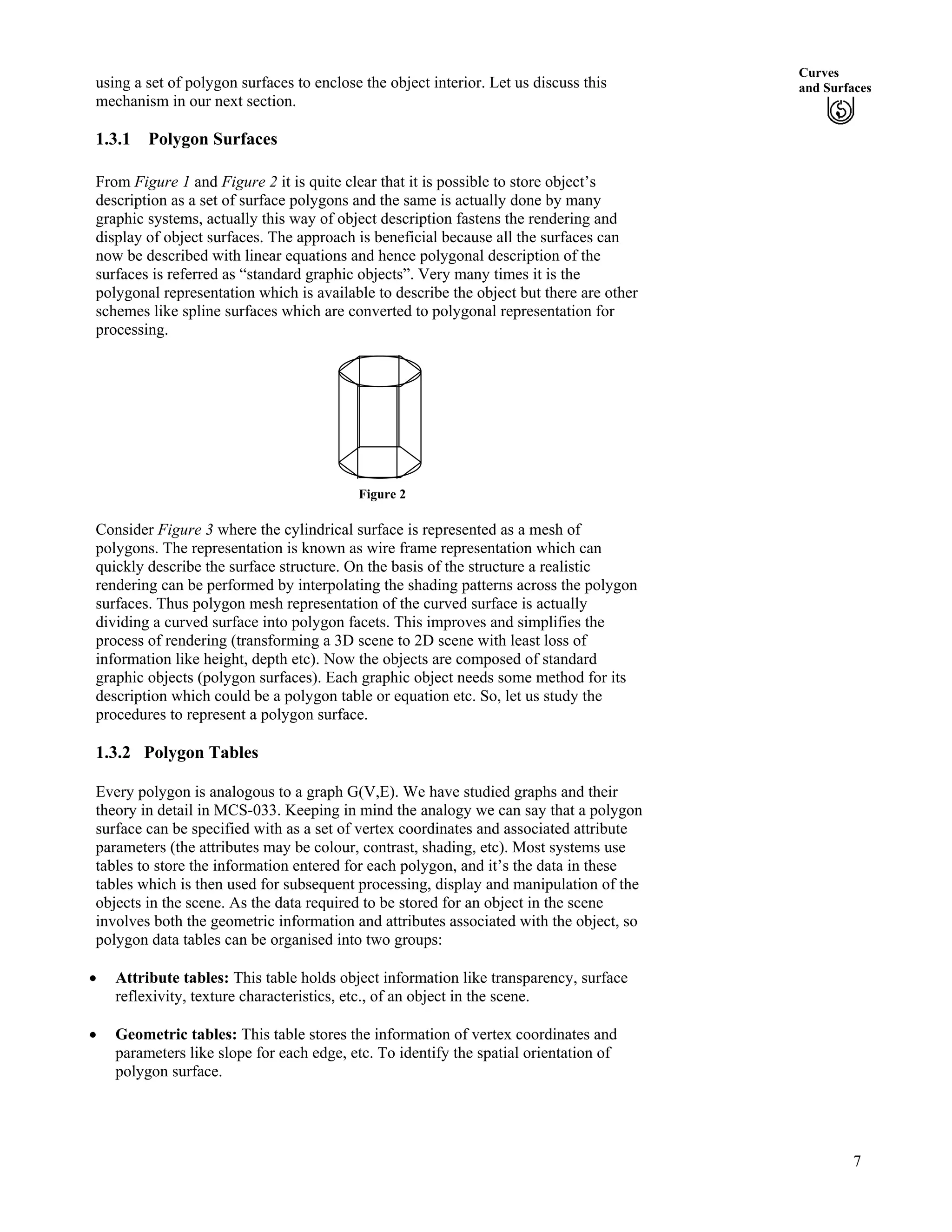 Curves
and Surfacesusing a set of polygon surfaces to enclose the object interior. Let us discuss this
mechanism in our next section.
1.3.1 Polygon Surfaces
From Figure 1 and Figure 2 it is quite clear that it is possible to store object’s
description as a set of surface polygons and the same is actually done by many
graphic systems, actually this way of object description fastens the rendering and
display of object surfaces. The approach is beneficial because all the surfaces can
now be described with linear equations and hence polygonal description of the
surfaces is referred as “standard graphic objects”. Very many times it is the
polygonal representation which is available to describe the object but there are other
schemes like spline surfaces which are converted to polygonal representation for
processing.
Figure 2
Consider Figure 3 where the cylindrical surface is represented as a mesh of
polygons. The representation is known as wire frame representation which can
quickly describe the surface structure. On the basis of the structure a realistic
rendering can be performed by interpolating the shading patterns across the polygon
surfaces. Thus polygon mesh representation of the curved surface is actually
dividing a curved surface into polygon facets. This improves and simplifies the
process of rendering (transforming a 3D scene to 2D scene with least loss of
information like height, depth etc). Now the objects are composed of standard
graphic objects (polygon surfaces). Each graphic object needs some method for its
description which could be a polygon table or equation etc. So, let us study the
procedures to represent a polygon surface.
1.3.2 Polygon Tables
Every polygon is analogous to a graph G(V,E). We have studied graphs and their
theory in detail in MCS-033. Keeping in mind the analogy we can say that a polygon
surface can be specified with as a set of vertex coordinates and associated attribute
parameters (the attributes may be colour, contrast, shading, etc). Most systems use
tables to store the information entered for each polygon, and it’s the data in these
tables which is then used for subsequent processing, display and manipulation of the
objects in the scene. As the data required to be stored for an object in the scene
involves both the geometric information and attributes associated with the object, so
polygon data tables can be organised into two groups:
‚ Attribute tables: This table holds object information like transparency, surface
reflexivity, texture characteristics, etc., of an object in the scene.
‚ Geometric tables: This table stores the information of vertex coordinates and
parameters like slope for each edge, etc. To identify the spatial orientation of
polygon surface.
7
 