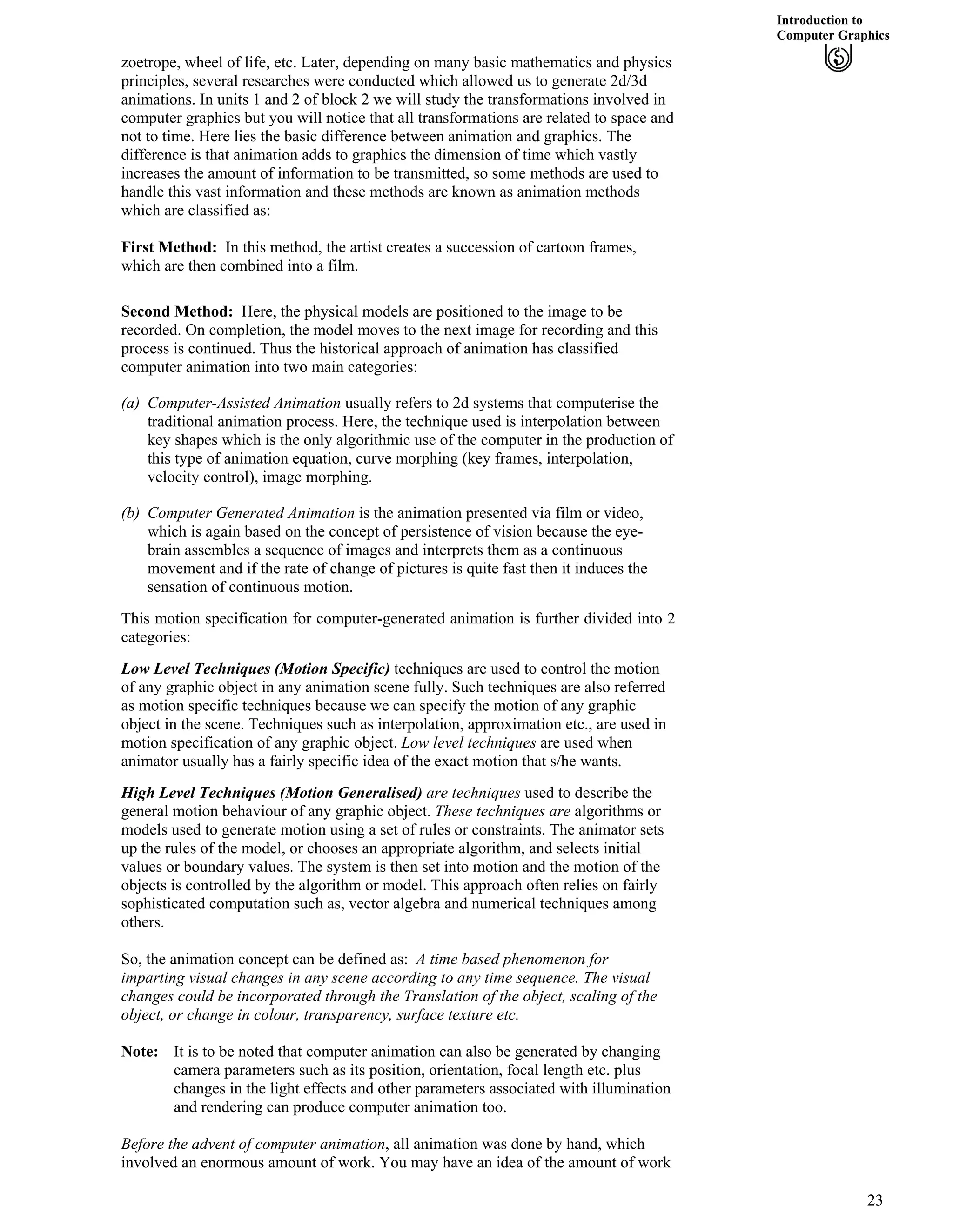 Introduction to
Computer Graphics
zoetrope, wheel of life, etc. Later, depending on many basic mathematics and physics
principles, several researches were conducted which allowed us to generate 2d/3d
animations. In units 1 and 2 of block 2 we will study the transformations involved in
computer graphics but you will notice that all transformations are related to space and
not to time. Here lies the basic difference between animation and graphics. The
difference is that animation adds to graphics the dimension of time which vastly
increases the amount of information to be transmitted, so some methods are used to
handle this vast information and these methods are known as animation methods
which are classified as:
First Method: In this method, the artist creates a succession of cartoon frames,
which are then combined into a film.
Second Method: Here, the physical models are positioned to the image to be
recorded. On completion, the model moves to the next image for recording and this
process is continued. Thus the historical approach of animation has classified
computer animation into two main categories:
(a) Computer-Assisted Animation usually refers to 2d systems that computerise the
traditional animation process. Here, the technique used is interpolation between
key shapes which is the only algorithmic use of the computer in the production of
this type of animation equation, curve morphing (key frames, interpolation,
velocity control), image morphing.
(b) Computer Generated Animation is the animation presented via film or video,
which is again based on the concept of persistence of vision because the eye-
brain assembles a sequence of images and interprets them as a continuous
movement and if the rate of change of pictures is quite fast then it induces the
sensation of continuous motion.
This motion specification for computer-generated animation is further divided into 2
categories:
Low Level Techniques (Motion Specific) techniques are used to control the motion
of any graphic object in any animation scene fully. Such techniques are also referred
as motion specific techniques because we can specify the motion of any graphic
object in the scene. Techniques such as interpolation, approximation etc., are used in
motion specification of any graphic object. Low level techniques are used when
animator usually has a fairly specific idea of the exact motion that s/he wants.
High Level Techniques (Motion Generalised) are techniques used to describe the
general motion behaviour of any graphic object. These techniques are algorithms or
models used to generate motion using a set of rules or constraints. The animator sets
up the rules of the model, or chooses an appropriate algorithm, and selects initial
values or boundary values. The system is then set into motion and the motion of the
objects is controlled by the algorithm or model. This approach often relies on fairly
sophisticated computation such as, vector algebra and numerical techniques among
others.
So, the animation concept can be defined as: A time based phenomenon for
imparting visual changes in any scene according to any time sequence. The visual
changes could be incorporated through the Translation of the object, scaling of the
object, or change in colour, transparency, surface texture etc.
Note: It is to be noted that computer animation can also be generated by changing
camera parameters such as its position, orientation, focal length etc. plus
changes in the light effects and other parameters associated with illumination
and rendering can produce computer animation too.
Before the advent of computer animation, all animation was done by hand, which
involved an enormous amount of work. You may have an idea of the amount of work
23
 