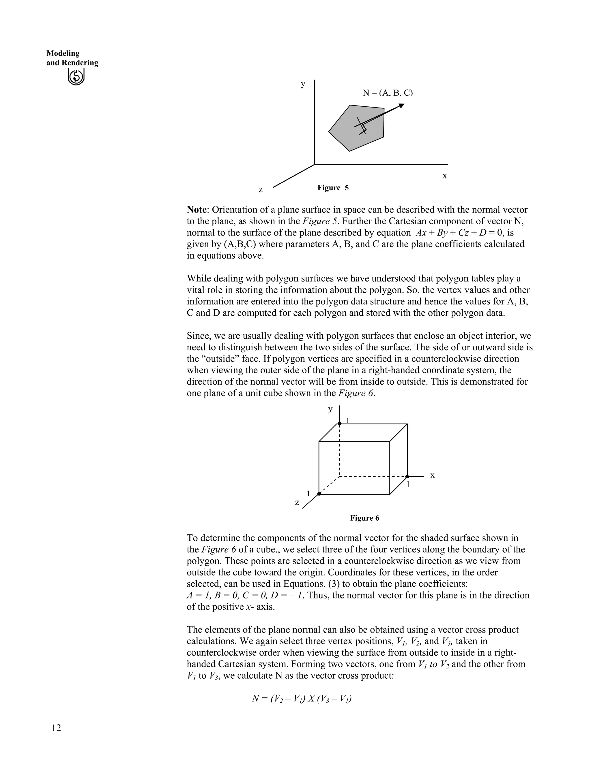 Modeling
and Rendering
Figure 5
x
y
N = (A, B, C)
z
Note: Orientation of a plane surface in space can be described with the normal vector
to the plane, as shown in the Figure 5. Further the Cartesian component of vector N,
normal to the surface of the plane described by equation Ax + By + Cz + D = 0, is
given by (A,B,C) where parameters A, B, and C are the plane coefficients calculated
in equations above.
While dealing with polygon surfaces we have understood that polygon tables play a
vital role in storing the information about the polygon. So, the vertex values and other
information are entered into the polygon data structure and hence the values for A, B,
C and D are computed for each polygon and stored with the other polygon data.
Since, we are usually dealing with polygon surfaces that enclose an object interior, we
need to distinguish between the two sides of the surface. The side of or outward side is
the “outside” face. If polygon vertices are specified in a counterclockwise direction
when viewing the outer side of the plane in a right-handed coordinate system, the
direction of the normal vector will be from inside to outside. This is demonstrated for
one plane of a unit cube shown in the Figure 6.
y
1
1
1
x
z
Figure 6
To determine the components of the normal vector for the shaded surface shown in
the Figure 6 of a cube., we select three of the four vertices along the boundary of the
polygon. These points are selected in a counterclockwise direction as we view from
outside the cube toward the origin. Coordinates for these vertices, in the order
selected, can be used in Equations. (3) to obtain the plane coefficients:
A = 1, B = 0, C = 0, D = – 1. Thus, the normal vector for this plane is in the direction
of the positive x- axis.
The elements of the plane normal can also be obtained using a vector cross product
calculations. We again select three vertex positions, V1, V2, and V3, taken in
counterclockwise order when viewing the surface from outside to inside in a right-
handed Cartesian system. Forming two vectors, one from V1 to V2 and the other from
V1 to V3, we calculate N as the vector cross product:
N = (V2 – V1) X (V3 – V1)
12
 