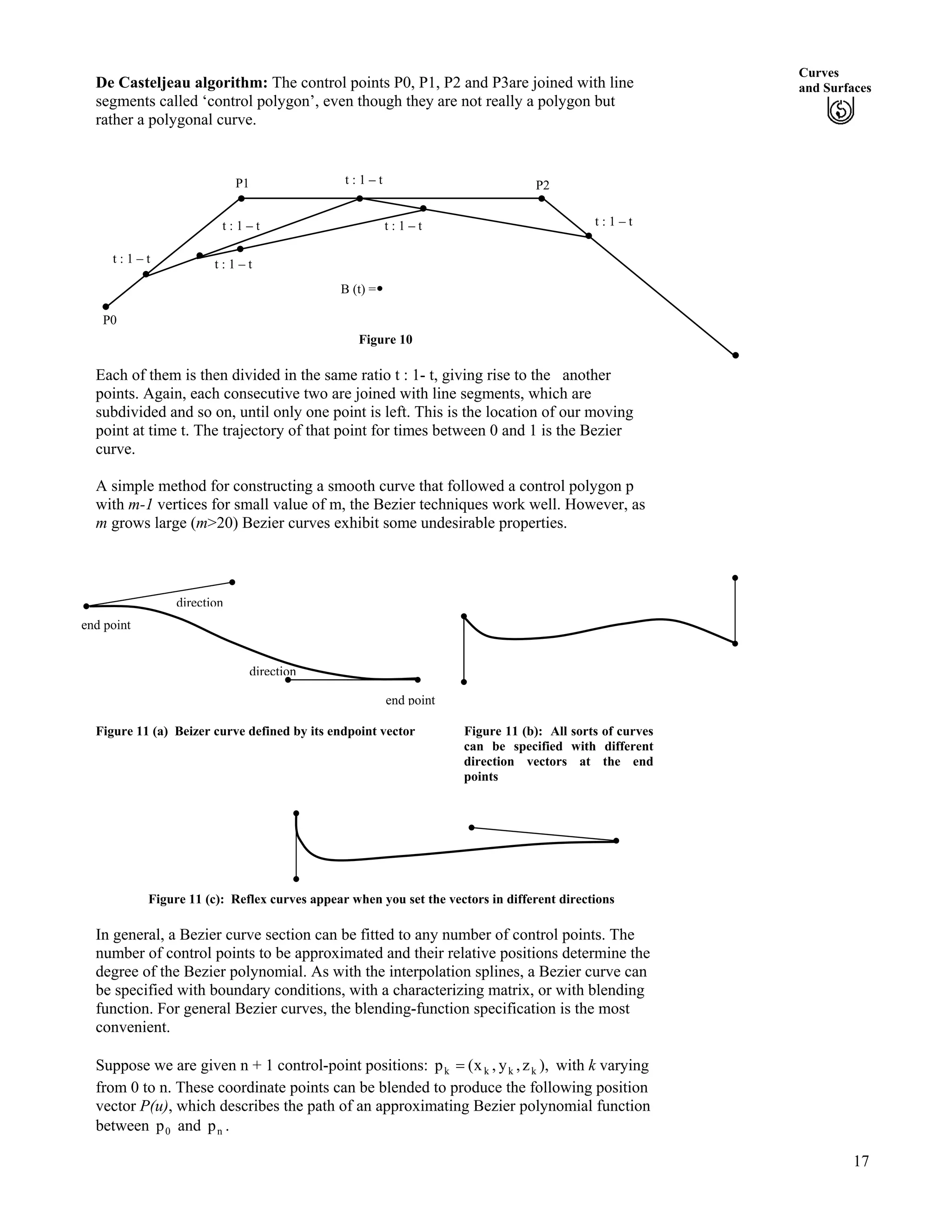 Curves
and SurfacesDe Casteljeau algorithm: The control points P0, P1, P2 and P3are joined with line
segments called ‘control polygon’, even though they are not really a polygon but
rather a polygonal curve.
P1 t : 1 – t P2
Figure 10
t : 1 – t
t : 1 – t t : 1 – t
t : 1 – t t : 1 – t
P0
B (t) =
Each of them is then divided in the same ratio t : 1- t, giving rise to the another
points. Again, each consecutive two are joined with line segments, which are
subdivided and so on, until only one point is left. This is the location of our moving
point at time t. The trajectory of that point for times between 0 and 1 is the Bezier
curve.
A simple method for constructing a smooth curve that followed a control polygon p
with m-1 vertices for small value of m, the Bezier techniques work well. However, as
m grows large (m>20) Bezier curves exhibit some undesirable properties.
end point
direction
direction
end point
Figure 11 (a) Beizer curve defined by its endpoint vector Figure 11 (b): All sorts of curves
can be specified with different
direction vectors at the end
points
Figure 11 (c): Reflex curves appear when you set the vectors in different directions
In general, a Bezier curve section can be fitted to any number of control points. The
number of control points to be approximated and their relative positions determine the
degree of the Bezier polynomial. As with the interpolation splines, a Bezier curve can
be specified with boundary conditions, with a characterizing matrix, or with blending
function. For general Bezier curves, the blending-function specification is the most
convenient.
Suppose we are given n + 1 control-point positions: ),z,y,x(p kkkk ? with k varying
from 0 to n. These coordinate points can be blended to produce the following position
vector P(u), which describes the path of an approximating Bezier polynomial function
between and0p np .
17
 