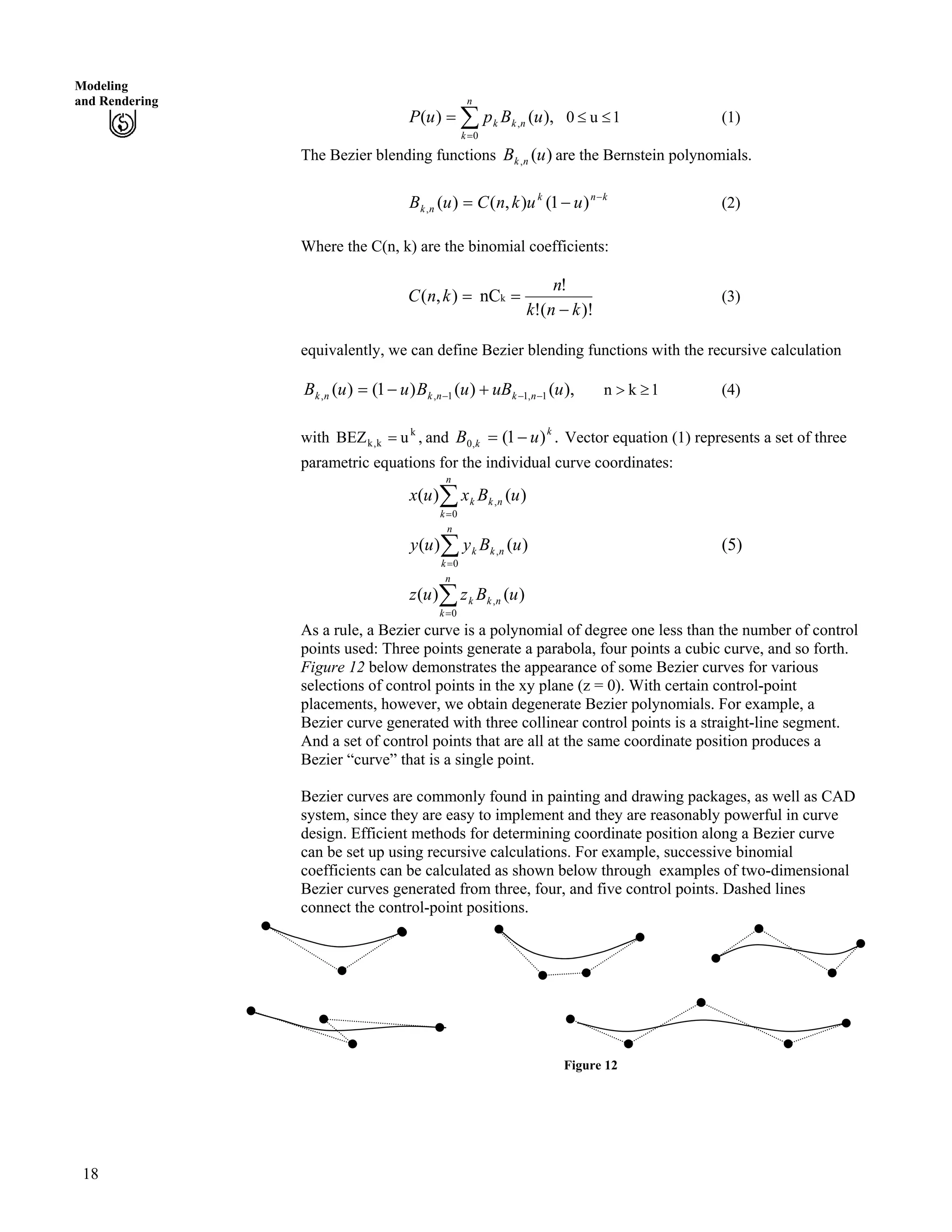 Modeling
and Rendering
Â?
?
n
k
nkk uBpuP
0
, ),()( 1u0 (1)
The Bezier blending functions are the Bernstein polynomials.)(, uB nk
(2)knk
nk uuknCuB /
/? )1(),()(,
Where the C(n, k) are the binomial coefficients:
)!(!
!
nC),( k
knk
n
kn
/
??C (3)
equivalently, we can define Bezier blending functions with the recursive calculation
),()()1()( 1,11,, uuBuBuuB nknknk /// -/? (4)1kn @
with and Vector equation (1) represents a set of three
parametric equations for the individual curve coordinates:
,uBEZ k
k,k ? .)1(,0
k
k uB /?
Â?
n
k
nkk uBxux
0
, )()(
(5)Â?
n
k
nkk uByuy
0
, )()(
Â?
n
k
nkk uBzuz
0
, )()(
As a rule, a Bezier curve is a polynomial of degree one less than the number of control
points used: Three points generate a parabola, four points a cubic curve, and so forth.
Figure 12 below demonstrates the appearance of some Bezier curves for various
selections of control points in the xy plane (z = 0). With certain control-point
placements, however, we obtain degenerate Bezier polynomials. For example, a
Bezier curve generated with three collinear control points is a straight-line segment.
And a set of control points that are all at the same coordinate position produces a
Bezier “curve” that is a single point.
Bezier curves are commonly found in painting and drawing packages, as well as CAD
system, since they are easy to implement and they are reasonably powerful in curve
design. Efficient methods for determining coordinate position along a Bezier curve
can be set up using recursive calculations. For example, successive binomial
coefficients can be calculated as shown below through examples of two-dimensional
Bezier curves generated from three, four, and five control points. Dashed lines
connect the control-point positions.
Figure 12
18
 