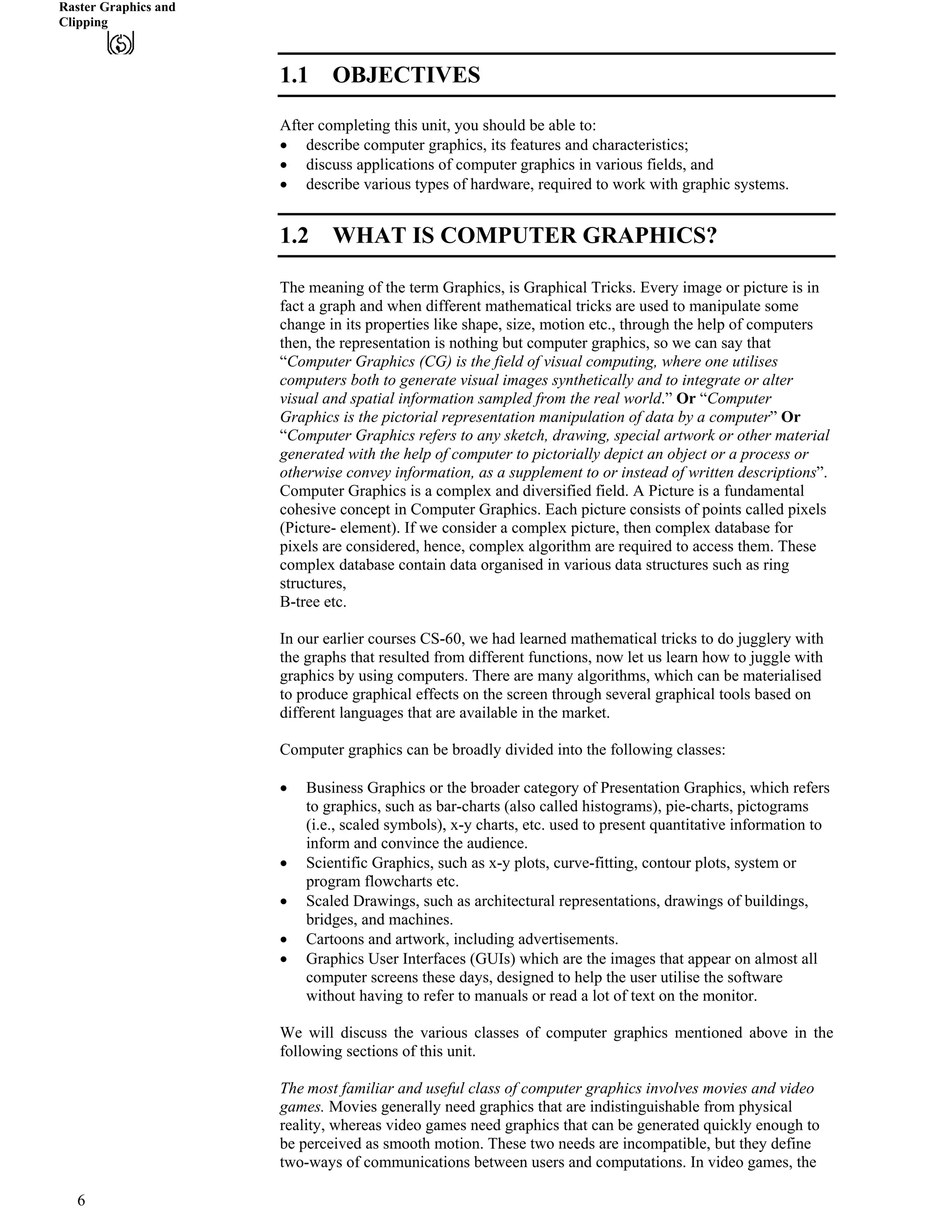 Raster Graphics and
Clipping
1.1 OBJECTIVES
After completing this unit, you should be able to:
‚ describe computer graphics, its features and characteristics;
‚ discuss applications of computer graphics in various fields, and
‚ describe various types of hardware, required to work with graphic systems.
1.2 WHAT IS COMPUTER GRAPHICS?
The meaning of the term Graphics, is Graphical Tricks. Every image or picture is in
fact a graph and when different mathematical tricks are used to manipulate some
change in its properties like shape, size, motion etc., through the help of computers
then, the representation is nothing but computer graphics, so we can say that
“Computer Graphics (CG) is the field of visual computing, where one utilises
computers both to generate visual images synthetically and to integrate or alter
visual and spatial information sampled from the real world.” Or “Computer
Graphics is the pictorial representation manipulation of data by a computer” Or
“Computer Graphics refers to any sketch, drawing, special artwork or other material
generated with the help of computer to pictorially depict an object or a process or
otherwise convey information, as a supplement to or instead of written descriptions”.
Computer Graphics is a complex and diversified field. A Picture is a fundamental
cohesive concept in Computer Graphics. Each picture consists of points called pixels
(Picture- element). If we consider a complex picture, then complex database for
pixels are considered, hence, complex algorithm are required to access them. These
complex database contain data organised in various data structures such as ring
structures,
B-tree etc.
In our earlier courses CS-60, we had learned mathematical tricks to do jugglery with
the graphs that resulted from different functions, now let us learn how to juggle with
graphics by using computers. There are many algorithms, which can be materialised
to produce graphical effects on the screen through several graphical tools based on
different languages that are available in the market.
Computer graphics can be broadly divided into the following classes:
‚ Business Graphics or the broader category of Presentation Graphics, which refers
to graphics, such as bar-charts (also called histograms), pie-charts, pictograms
(i.e., scaled symbols), x-y charts, etc. used to present quantitative information to
inform and convince the audience.
‚ Scientific Graphics, such as x-y plots, curve-fitting, contour plots, system or
program flowcharts etc.
‚ Scaled Drawings, such as architectural representations, drawings of buildings,
bridges, and machines.
‚ Cartoons and artwork, including advertisements.
‚ Graphics User Interfaces (GUIs) which are the images that appear on almost all
computer screens these days, designed to help the user utilise the software
without having to refer to manuals or read a lot of text on the monitor.
We will discuss the various classes of computer graphics mentioned above in the
following sections of this unit.
The most familiar and useful class of computer graphics involves movies and video
games. Movies generally need graphics that are indistinguishable from physical
reality, whereas video games need graphics that can be generated quickly enough to
be perceived as smooth motion. These two needs are incompatible, but they define
two-ways of communications between users and computations. In video games, the
6
 