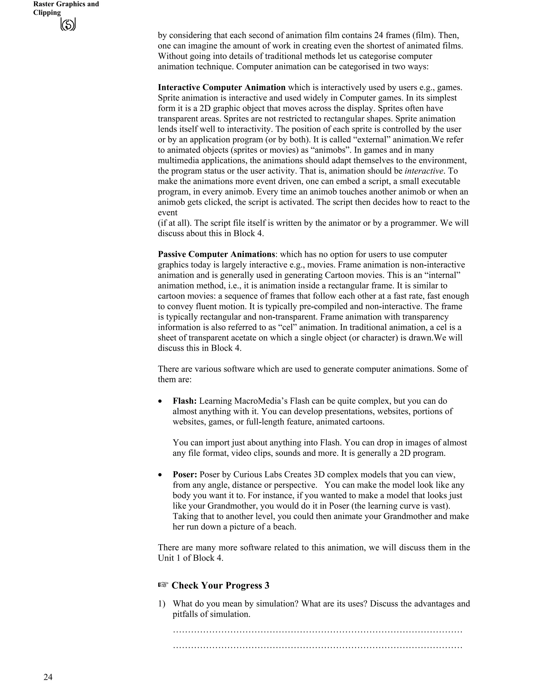 Raster Graphics and
Clipping
by considering that each second of animation film contains 24 frames (film). Then,
one can imagine the amount of work in creating even the shortest of animated films.
Without going into details of traditional methods let us categorise computer
animation technique. Computer animation can be categorised in two ways:
Interactive Computer Animation which is interactively used by users e.g., games.
Sprite animation is interactive and used widely in Computer games. In its simplest
form it is a 2D graphic object that moves across the display. Sprites often have
transparent areas. Sprites are not restricted to rectangular shapes. Sprite animation
lends itself well to interactivity. The position of each sprite is controlled by the user
or by an application program (or by both). It is called “external” animation.We refer
to animated objects (sprites or movies) as “animobs”. In games and in many
multimedia applications, the animations should adapt themselves to the environment,
the program status or the user activity. That is, animation should be interactive. To
make the animations more event driven, one can embed a script, a small executable
program, in every animob. Every time an animob touches another animob or when an
animob gets clicked, the script is activated. The script then decides how to react to the
event
(if at all). The script file itself is written by the animator or by a programmer. We will
discuss about this in Block 4.
Passive Computer Animations: which has no option for users to use computer
graphics today is largely interactive e.g., movies. Frame animation is non-interactive
animation and is generally used in generating Cartoon movies. This is an “internal”
animation method, i.e., it is animation inside a rectangular frame. It is similar to
cartoon movies: a sequence of frames that follow each other at a fast rate, fast enough
to convey fluent motion. It is typically pre-compiled and non-interactive. The frame
is typically rectangular and non-transparent. Frame animation with transparency
information is also referred to as “cel” animation. In traditional animation, a cel is a
sheet of transparent acetate on which a single object (or character) is drawn.We will
discuss this in Block 4.
There are various software which are used to generate computer animations. Some of
them are:
‚ Flash: Learning MacroMedia’s Flash can be quite complex, but you can do
almost anything with it. You can develop presentations, websites, portions of
websites, games, or full-length feature, animated cartoons.
You can import just about anything into Flash. You can drop in images of almost
any file format, video clips, sounds and more. It is generally a 2D program.
‚ Poser: Poser by Curious Labs Creates 3D complex models that you can view,
from any angle, distance or perspective. You can make the model look like any
body you want it to. For instance, if you wanted to make a model that looks just
like your Grandmother, you would do it in Poser (the learning curve is vast).
Taking that to another level, you could then animate your Grandmother and make
her run down a picture of a beach.
There are many more software related to this animation, we will discuss them in the
Unit 1 of Block 4.
- Check Your Progress 3
1) What do you mean by simulation? What are its uses? Discuss the advantages and
pitfalls of simulation.
……………………………………………………………………………………
……………………………………………………………………………………
24
 