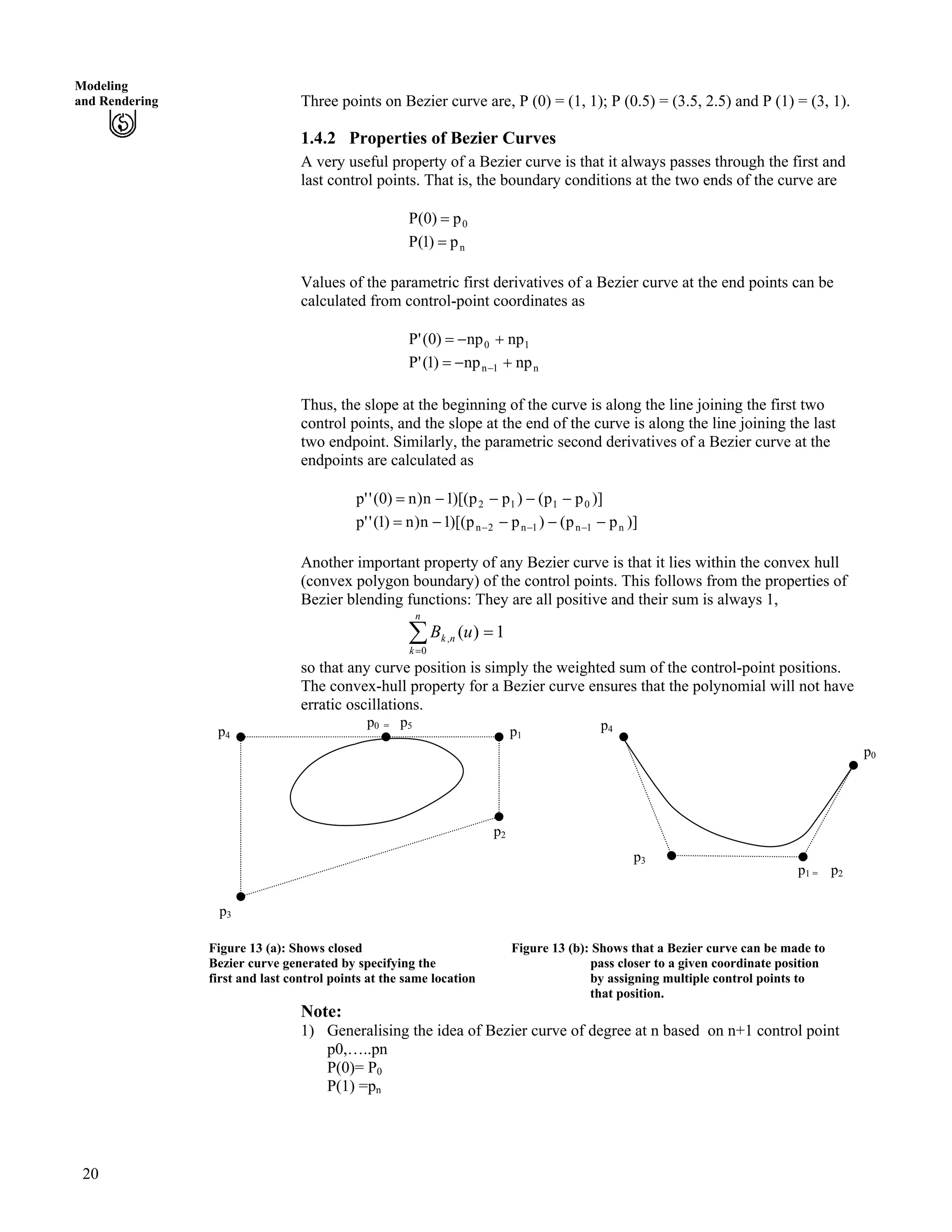 Modeling
and Rendering Three points on Bezier curve are, P (0) = (1, 1); P (0.5) = (3.5, 2.5) and P (1) = (3, 1).
1.4.2 Properties of Bezier Curves
A very useful property of a Bezier curve is that it always passes through the first and
last control points. That is, the boundary conditions at the two ends of the curve are
P 0p)0( ?
P np)1( ?
Values of the parametric first derivatives of a Bezier curve at the end points can be
calculated from control-point coordinates as
P 10 npnp)0(' -/?
P n1n npnp)1(' -/? /
Thus, the slope at the beginning of the curve is along the line joining the first two
control points, and the slope at the end of the curve is along the line joining the last
two endpoint. Similarly, the parametric second derivatives of a Bezier curve at the
endpoints are calculated as
)]pp()pp)[(1n)n)0(''p 0112 ////?
)]pp()pp)[(1n)n)1(''p n1n1n2n ////? ///
Another important property of any Bezier curve is that it lies within the convex hull
(convex polygon boundary) of the control points. This follows from the properties of
Bezier blending functions: They are all positive and their sum is always 1,
Â?
?
n
k
nk uB
0
, 1)(
so that any curve position is simply the weighted sum of the control-point positions.
The convex-hull property for a Bezier curve ensures that the polynomial will not have
erratic oscillations.
p1
p2
p0 = p5 p4
p1 = p2
p3
p4
p0
p3
Figure 13 (a): Shows closed Figure 13 (b): Shows that a Bezier curve can be made to
Bezier curve generated by specifying the pass closer to a given coordinate position
first and last control points at the same location by assigning multiple control points to
that position.
Note:
1) Generalising the idea of Bezier curve of degree at n based on n+1 control point
p0,…..pn
P(0)= P0
P(1) =pn
20
 